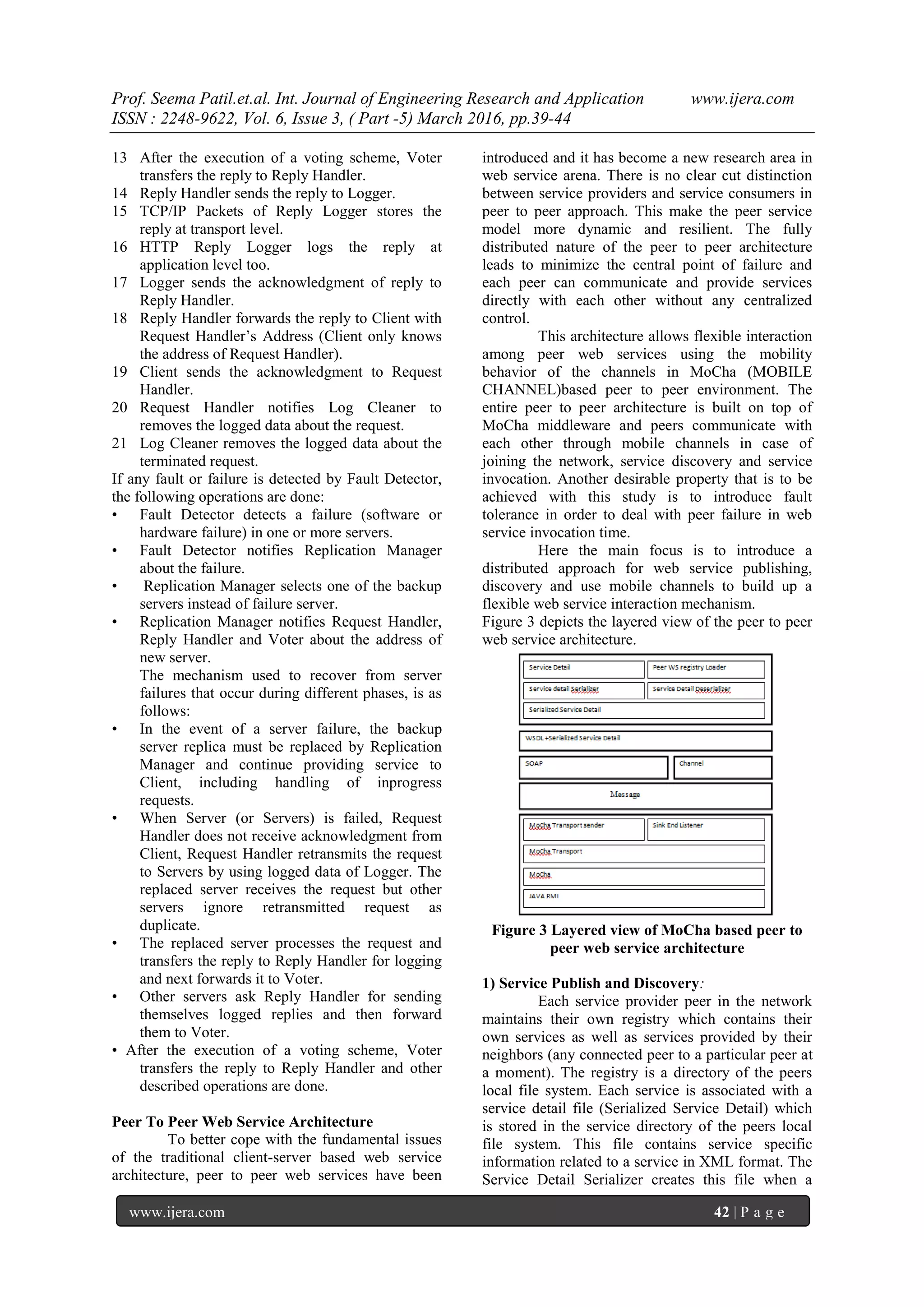 Prof. Seema Patil.et.al. Int. Journal of Engineering Research and Application www.ijera.com
ISSN : 2248-9622, Vol. 6, Issue 3, ( Part -5) March 2016, pp.39-44
www.ijera.com 42 | P a g e
13 After the execution of a voting scheme, Voter
transfers the reply to Reply Handler.
14 Reply Handler sends the reply to Logger.
15 TCP/IP Packets of Reply Logger stores the
reply at transport level.
16 HTTP Reply Logger logs the reply at
application level too.
17 Logger sends the acknowledgment of reply to
Reply Handler.
18 Reply Handler forwards the reply to Client with
Request Handler’s Address (Client only knows
the address of Request Handler).
19 Client sends the acknowledgment to Request
Handler.
20 Request Handler notifies Log Cleaner to
removes the logged data about the request.
21 Log Cleaner removes the logged data about the
terminated request.
If any fault or failure is detected by Fault Detector,
the following operations are done:
• Fault Detector detects a failure (software or
hardware failure) in one or more servers.
• Fault Detector notifies Replication Manager
about the failure.
• Replication Manager selects one of the backup
servers instead of failure server.
• Replication Manager notifies Request Handler,
Reply Handler and Voter about the address of
new server.
The mechanism used to recover from server
failures that occur during different phases, is as
follows:
• In the event of a server failure, the backup
server replica must be replaced by Replication
Manager and continue providing service to
Client, including handling of inprogress
requests.
• When Server (or Servers) is failed, Request
Handler does not receive acknowledgment from
Client, Request Handler retransmits the request
to Servers by using logged data of Logger. The
replaced server receives the request but other
servers ignore retransmitted request as
duplicate.
• The replaced server processes the request and
transfers the reply to Reply Handler for logging
and next forwards it to Voter.
• Other servers ask Reply Handler for sending
themselves logged replies and then forward
them to Voter.
• After the execution of a voting scheme, Voter
transfers the reply to Reply Handler and other
described operations are done.
Peer To Peer Web Service Architecture
To better cope with the fundamental issues
of the traditional client-server based web service
architecture, peer to peer web services have been
introduced and it has become a new research area in
web service arena. There is no clear cut distinction
between service providers and service consumers in
peer to peer approach. This make the peer service
model more dynamic and resilient. The fully
distributed nature of the peer to peer architecture
leads to minimize the central point of failure and
each peer can communicate and provide services
directly with each other without any centralized
control.
This architecture allows flexible interaction
among peer web services using the mobility
behavior of the channels in MoCha (MOBILE
CHANNEL)based peer to peer environment. The
entire peer to peer architecture is built on top of
MoCha middleware and peers communicate with
each other through mobile channels in case of
joining the network, service discovery and service
invocation. Another desirable property that is to be
achieved with this study is to introduce fault
tolerance in order to deal with peer failure in web
service invocation time.
Here the main focus is to introduce a
distributed approach for web service publishing,
discovery and use mobile channels to build up a
flexible web service interaction mechanism.
Figure 3 depicts the layered view of the peer to peer
web service architecture.
Figure 3 Layered view of MoCha based peer to
peer web service architecture
1) Service Publish and Discovery:
Each service provider peer in the network
maintains their own registry which contains their
own services as well as services provided by their
neighbors (any connected peer to a particular peer at
a moment). The registry is a directory of the peers
local file system. Each service is associated with a
service detail file (Serialized Service Detail) which
is stored in the service directory of the peers local
file system. This file contains service specific
information related to a service in XML format. The
Service Detail Serializer creates this file when a
 