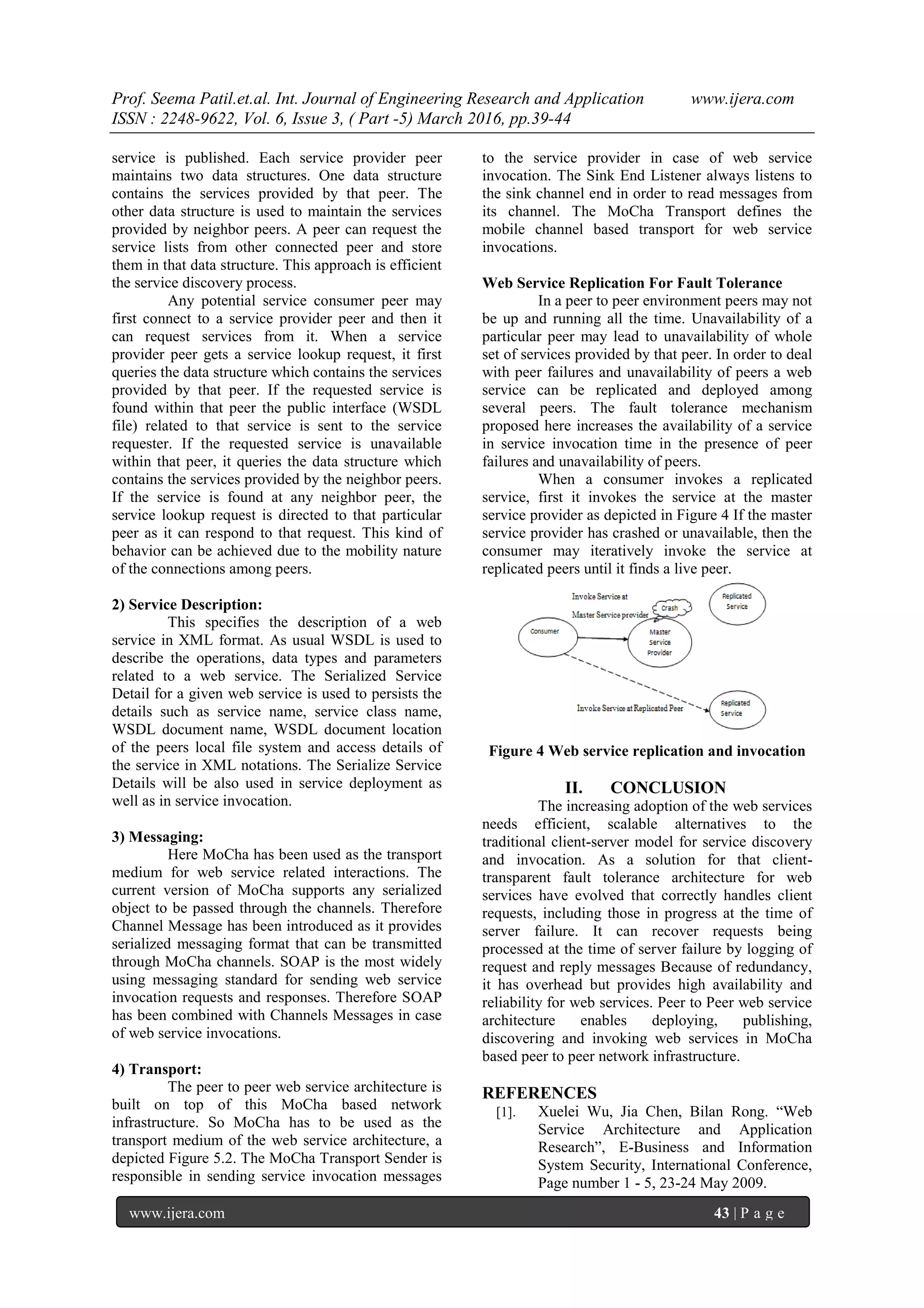 Prof. Seema Patil.et.al. Int. Journal of Engineering Research and Application www.ijera.com
ISSN : 2248-9622, Vol. 6, Issue 3, ( Part -5) March 2016, pp.39-44
www.ijera.com 43 | P a g e
service is published. Each service provider peer
maintains two data structures. One data structure
contains the services provided by that peer. The
other data structure is used to maintain the services
provided by neighbor peers. A peer can request the
service lists from other connected peer and store
them in that data structure. This approach is efficient
the service discovery process.
Any potential service consumer peer may
first connect to a service provider peer and then it
can request services from it. When a service
provider peer gets a service lookup request, it first
queries the data structure which contains the services
provided by that peer. If the requested service is
found within that peer the public interface (WSDL
file) related to that service is sent to the service
requester. If the requested service is unavailable
within that peer, it queries the data structure which
contains the services provided by the neighbor peers.
If the service is found at any neighbor peer, the
service lookup request is directed to that particular
peer as it can respond to that request. This kind of
behavior can be achieved due to the mobility nature
of the connections among peers.
2) Service Description:
This specifies the description of a web
service in XML format. As usual WSDL is used to
describe the operations, data types and parameters
related to a web service. The Serialized Service
Detail for a given web service is used to persists the
details such as service name, service class name,
WSDL document name, WSDL document location
of the peers local file system and access details of
the service in XML notations. The Serialize Service
Details will be also used in service deployment as
well as in service invocation.
3) Messaging:
Here MoCha has been used as the transport
medium for web service related interactions. The
current version of MoCha supports any serialized
object to be passed through the channels. Therefore
Channel Message has been introduced as it provides
serialized messaging format that can be transmitted
through MoCha channels. SOAP is the most widely
using messaging standard for sending web service
invocation requests and responses. Therefore SOAP
has been combined with Channels Messages in case
of web service invocations.
4) Transport:
The peer to peer web service architecture is
built on top of this MoCha based network
infrastructure. So MoCha has to be used as the
transport medium of the web service architecture, a
depicted Figure 5.2. The MoCha Transport Sender is
responsible in sending service invocation messages
to the service provider in case of web service
invocation. The Sink End Listener always listens to
the sink channel end in order to read messages from
its channel. The MoCha Transport defines the
mobile channel based transport for web service
invocations.
Web Service Replication For Fault Tolerance
In a peer to peer environment peers may not
be up and running all the time. Unavailability of a
particular peer may lead to unavailability of whole
set of services provided by that peer. In order to deal
with peer failures and unavailability of peers a web
service can be replicated and deployed among
several peers. The fault tolerance mechanism
proposed here increases the availability of a service
in service invocation time in the presence of peer
failures and unavailability of peers.
When a consumer invokes a replicated
service, first it invokes the service at the master
service provider as depicted in Figure 4 If the master
service provider has crashed or unavailable, then the
consumer may iteratively invoke the service at
replicated peers until it finds a live peer.
Figure 4 Web service replication and invocation
II. CONCLUSION
The increasing adoption of the web services
needs efficient, scalable alternatives to the
traditional client-server model for service discovery
and invocation. As a solution for that client-
transparent fault tolerance architecture for web
services have evolved that correctly handles client
requests, including those in progress at the time of
server failure. It can recover requests being
processed at the time of server failure by logging of
request and reply messages Because of redundancy,
it has overhead but provides high availability and
reliability for web services. Peer to Peer web service
architecture enables deploying, publishing,
discovering and invoking web services in MoCha
based peer to peer network infrastructure.
REFERENCES
[1]. Xuelei Wu, Jia Chen, Bilan Rong. “Web
Service Architecture and Application
Research”, E-Business and Information
System Security, International Conference,
Page number 1 - 5, 23-24 May 2009.
 
