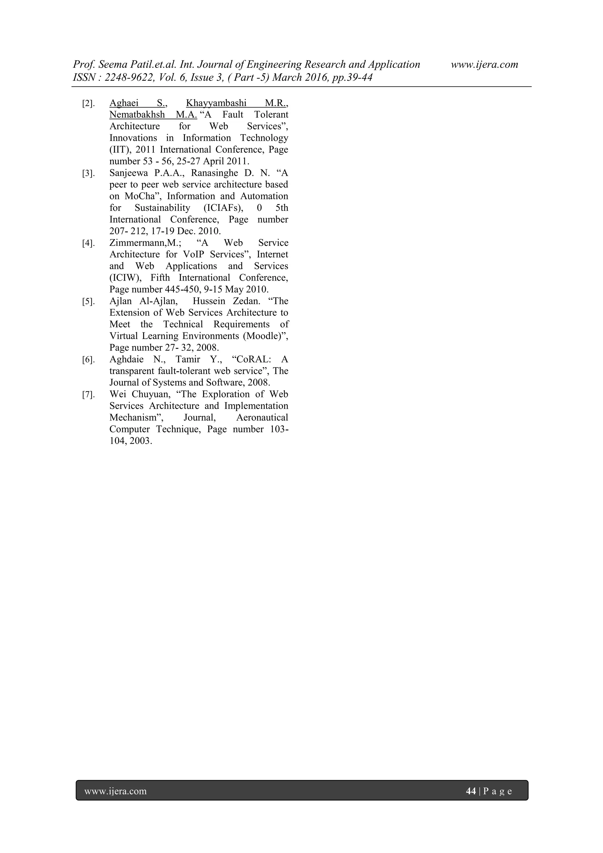Prof. Seema Patil.et.al. Int. Journal of Engineering Research and Application www.ijera.com
ISSN : 2248-9622, Vol. 6, Issue 3, ( Part -5) March 2016, pp.39-44
www.ijera.com 44 | P a g e
[2]. Aghaei S., Khayyambashi M.R.,
Nematbakhsh M.A. “A Fault Tolerant
Architecture for Web Services”,
Innovations in Information Technology
(IIT), 2011 International Conference, Page
number 53 - 56, 25-27 April 2011.
[3]. Sanjeewa P.A.A., Ranasinghe D. N. “A
peer to peer web service architecture based
on MoCha”, Information and Automation
for Sustainability (ICIAFs), 0 5th
International Conference, Page number
207- 212, 17-19 Dec. 2010.
[4]. Zimmermann,M.; “A Web Service
Architecture for VoIP Services”, Internet
and Web Applications and Services
(ICIW), Fifth International Conference,
Page number 445-450, 9-15 May 2010.
[5]. Ajlan Al-Ajlan, Hussein Zedan. “The
Extension of Web Services Architecture to
Meet the Technical Requirements of
Virtual Learning Environments (Moodle)”,
Page number 27- 32, 2008.
[6]. Aghdaie N., Tamir Y., “CoRAL: A
transparent fault-tolerant web service”, The
Journal of Systems and Software, 2008.
[7]. Wei Chuyuan, “The Exploration of Web
Services Architecture and Implementation
Mechanism”, Journal, Aeronautical
Computer Technique, Page number 103-
104, 2003.
 