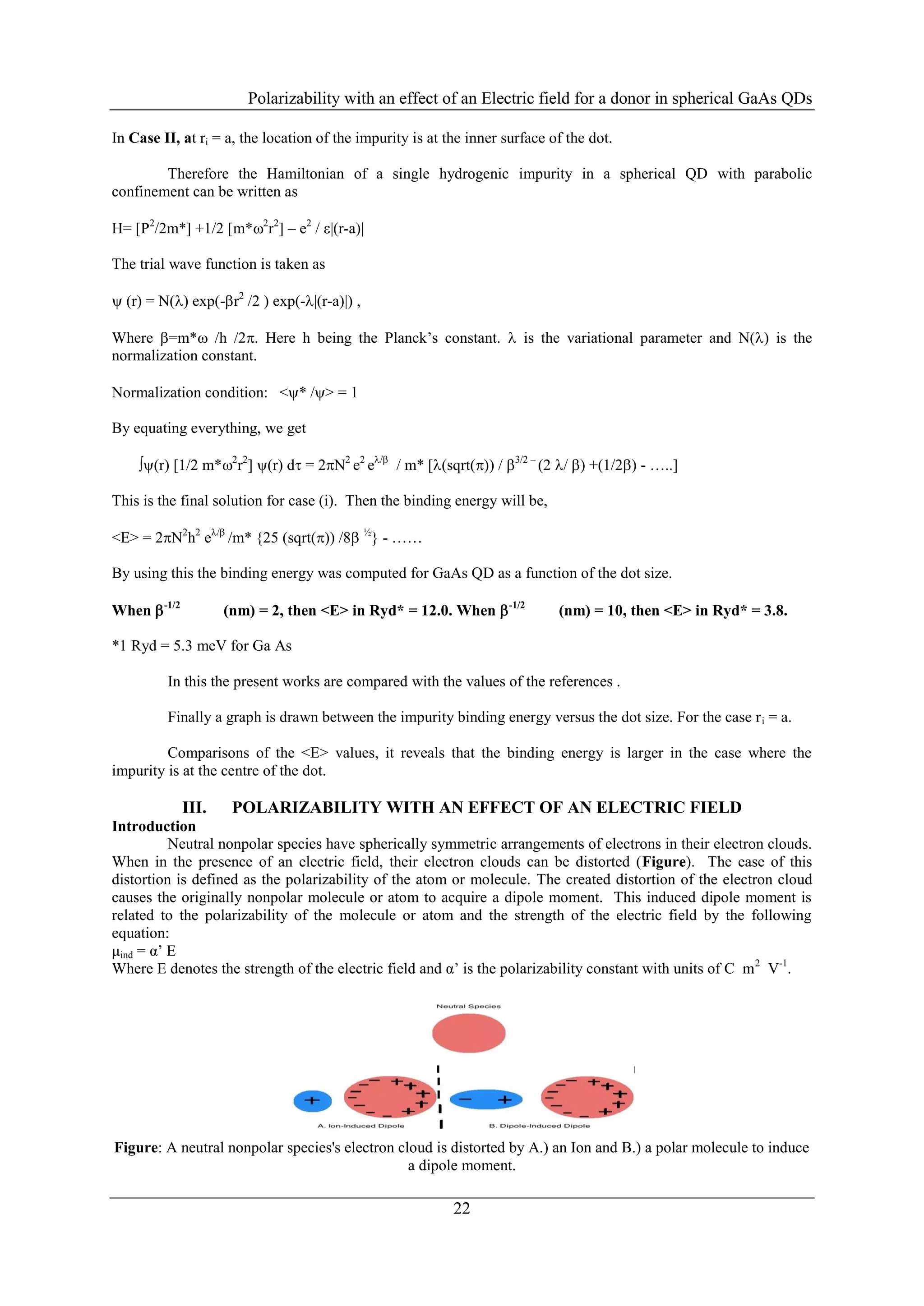 Polarizability with an effect of an Electric field for a donor in spherical GaAs QDs

In Case II, at ri = a, the location of the impurity is at the inner surface of the dot.

        Therefore the Hamiltonian of a single hydrogenic impurity in a spherical QD with parabolic
confinement can be written as

H= [P2/2m*] +1/2 [m*2r2] – e2 / |(r-a)|

The trial wave function is taken as

 (r) = N() exp(-r2 /2 ) exp(-|(r-a)|) ,

Where =m* /h /2. Here h being the Planck’s constant.  is the variational parameter and N() is the
normalization constant.

Normalization condition: <* /> = 1

By equating everything, we get

    (r) [1/2 m*2r2] (r) d = 2N2 e2 e/ / m* [(sqrt()) / 3/2 – (2 / ) +(1/2) - …..]

This is the final solution for case (i). Then the binding energy will be,

<E> = 2N2h2 e/ /m* {25 (sqrt()) /8 ½} - ……

By using this the binding energy was computed for GaAs QD as a function of the dot size.

When  -1/2          (nm) = 2, then <E> in Ryd* = 12.0. When  -1/2          (nm) = 10, then <E> in Ryd* = 3.8.

*1 Ryd = 5.3 meV for Ga As

         In this the present works are compared with the values of the references .

         Finally a graph is drawn between the impurity binding energy versus the dot size. For the case r i = a.

         Comparisons of the <E> values, it reveals that the binding energy is larger in the case where the
impurity is at the centre of the dot.

              III.    POLARIZABILITY WITH AN EFFECT OF AN ELECTRIC FIELD
Introduction
          Neutral nonpolar species have spherically symmetric arrangements of electrons in their electron clouds.
When in the presence of an electric field, their electron clouds can be distorted (Figure). The ease of this
distortion is defined as the polarizability of the atom or molecule. The created distortion of the electron cloud
causes the originally nonpolar molecule or atom to acquire a dipole moment. This induced dipole moment is
related to the polarizability of the molecule or atom and the strength of the electric field by the following
equation:
μind = α’ E
Where E denotes the strength of the electric field and α’ is the polarizability constant with units of C m 2 V-1.




Figure: A neutral nonpolar species's electron cloud is distorted by A.) an Ion and B.) a polar molecule to induce
                                                a dipole moment.

                                                           22
 