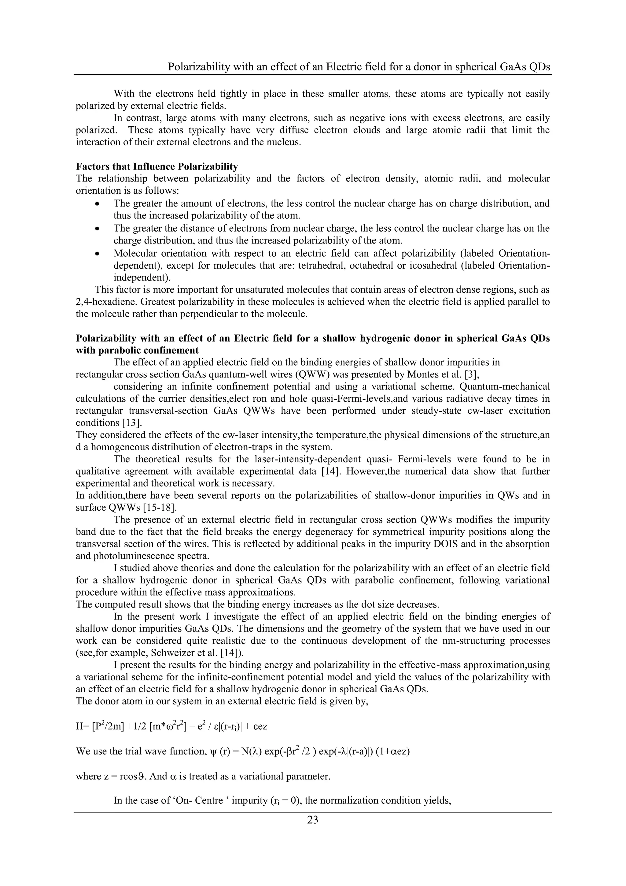 Polarizability with an effect of an Electric field for a donor in spherical GaAs QDs

          With the electrons held tightly in place in these smaller atoms, these atoms are typically not easily
polarized by external electric fields.
          In contrast, large atoms with many electrons, such as negative ions with excess electrons, are easily
polarized. These atoms typically have very diffuse electron clouds and large atomic radii that limit the
interaction of their external electrons and the nucleus.

Factors that Influence Polarizability
The relationship between polarizability and the factors of electron density, atomic radii, and molecular
orientation is as follows:
     The greater the amount of electrons, the less control the nuclear charge has on charge distribution, and
          thus the increased polarizability of the atom.
     The greater the distance of electrons from nuclear charge, the less control the nuclear charge has on the
          charge distribution, and thus the increased polarizability of the atom.
     Molecular orientation with respect to an electric field can affect polarizibility (labeled Orientation-
          dependent), except for molecules that are: tetrahedral, octahedral or icosahedral (labeled Orientation-
          independent).
    This factor is more important for unsaturated molecules that contain areas of electron dense regions, such as
2,4-hexadiene. Greatest polarizability in these molecules is achieved when the electric field is applied parallel to
the molecule rather than perpendicular to the molecule.

Polarizability with an effect of an Electric field for a shallow hydrogenic donor in spherical GaAs QDs
with parabolic confinement
          The effect of an applied electric field on the binding energies of shallow donor impurities in
rectangular cross section GaAs quantum-well wires (QWW) was presented by Montes et al. [3],
          considering an infinite confinement potential and using a variational scheme. Quantum-mechanical
calculations of the carrier densities,elect ron and hole quasi-Fermi-levels,and various radiative decay times in
rectangular transversal-section GaAs QWWs have been performed under steady-state cw-laser excitation
conditions [13].
They considered the effects of the cw-laser intensity,the temperature,the physical dimensions of the structure,an
d a homogeneous distribution of electron-traps in the system.
          The theoretical results for the laser-intensity-dependent quasi- Fermi-levels were found to be in
qualitative agreement with available experimental data [14]. However,the numerical data show that further
experimental and theoretical work is necessary.
In addition,there have been several reports on the polarizabilities of shallow-donor impurities in QWs and in
surface QWWs [15-18].
          The presence of an external electric field in rectangular cross section QWWs modifies the impurity
band due to the fact that the field breaks the energy degeneracy for symmetrical impurity positions along the
transversal section of the wires. This is reflected by additional peaks in the impurity DOIS and in the absorption
and photoluminescence spectra.
          I studied above theories and done the calculation for the polarizability with an effect of an electric field
for a shallow hydrogenic donor in spherical GaAs QDs with parabolic confinement, following variational
procedure within the effective mass approximations.
The computed result shows that the binding energy increases as the dot size decreases.
          In the present work I investigate the effect of an applied electric field on the binding energies of
shallow donor impurities GaAs QDs. The dimensions and the geometry of the system that we have used in our
work can be considered quite realistic due to the continuous development of the nm-structuring processes
(see,for example, Schweizer et al. [14]).
          I present the results for the binding energy and polarizability in the effective-mass approximation,using
a variational scheme for the infinite-confinement potential model and yield the values of the polarizability with
an effect of an electric field for a shallow hydrogenic donor in spherical GaAs QDs.
The donor atom in our system in an external electric field is given by,

H= [P2/2m] +1/2 [m*2r2] – e2 / |(r-ri)| + ez

We use the trial wave function,  (r) = N() exp(-r2 /2 ) exp(-|(r-a)|) (1+ez)

where z = rcos. And  is treated as a variational parameter.

         In the case of ‘On- Centre ’ impurity (ri = 0), the normalization condition yields,
                                                         23
 