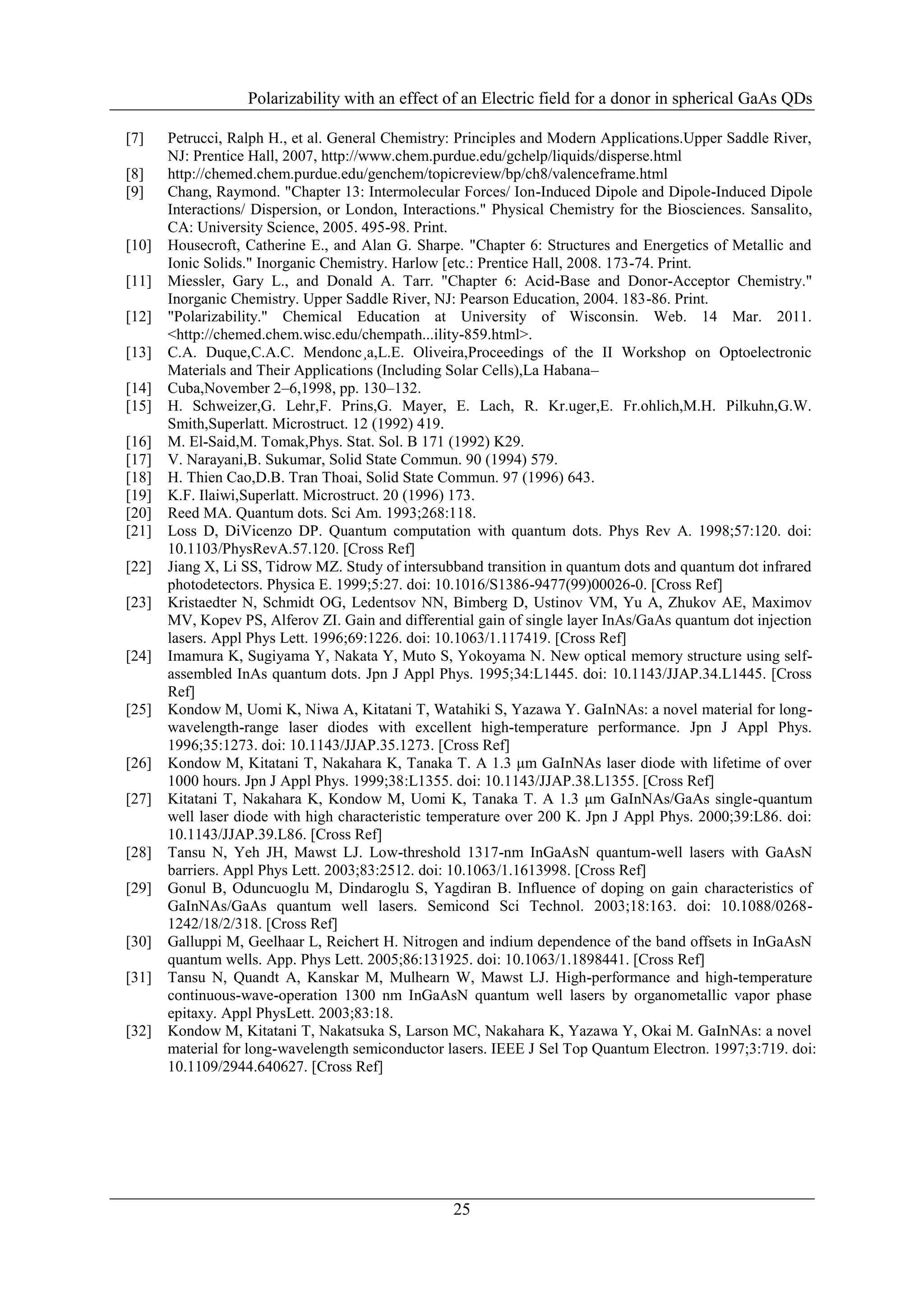 Polarizability with an effect of an Electric field for a donor in spherical GaAs QDs

[7]    Petrucci, Ralph H., et al. General Chemistry: Principles and Modern Applications.Upper Saddle River,
       NJ: Prentice Hall, 2007, http://www.chem.purdue.edu/gchelp/liquids/disperse.html
[8]    http://chemed.chem.purdue.edu/genchem/topicreview/bp/ch8/valenceframe.html
[9]    Chang, Raymond. "Chapter 13: Intermolecular Forces/ Ion-Induced Dipole and Dipole-Induced Dipole
       Interactions/ Dispersion, or London, Interactions." Physical Chemistry for the Biosciences. Sansalito,
       CA: University Science, 2005. 495-98. Print.
[10]   Housecroft, Catherine E., and Alan G. Sharpe. "Chapter 6: Structures and Energetics of Metallic and
       Ionic Solids." Inorganic Chemistry. Harlow [etc.: Prentice Hall, 2008. 173-74. Print.
[11]   Miessler, Gary L., and Donald A. Tarr. "Chapter 6: Acid-Base and Donor-Acceptor Chemistry."
       Inorganic Chemistry. Upper Saddle River, NJ: Pearson Education, 2004. 183-86. Print.
[12]   "Polarizability." Chemical Education at University of Wisconsin. Web. 14 Mar. 2011.
       <http://chemed.chem.wisc.edu/chempath...ility-859.html>.
[13]   C.A. Duque,C.A.C. Mendonc¸a,L.E. Oliveira,Proceedings of the II Workshop on Optoelectronic
       Materials and Their Applications (Including Solar Cells),La Habana–
[14]   Cuba,November 2–6,1998, pp. 130–132.
[15]   H. Schweizer,G. Lehr,F. Prins,G. Mayer, E. Lach, R. Kr.uger,E. Fr.ohlich,M.H. Pilkuhn,G.W.
       Smith,Superlatt. Microstruct. 12 (1992) 419.
[16]   M. El-Said,M. Tomak,Phys. Stat. Sol. B 171 (1992) K29.
[17]   V. Narayani,B. Sukumar, Solid State Commun. 90 (1994) 579.
[18]   H. Thien Cao,D.B. Tran Thoai, Solid State Commun. 97 (1996) 643.
[19]   K.F. Ilaiwi,Superlatt. Microstruct. 20 (1996) 173.
[20]   Reed MA. Quantum dots. Sci Am. 1993;268:118.
[21]   Loss D, DiVicenzo DP. Quantum computation with quantum dots. Phys Rev A. 1998;57:120. doi:
       10.1103/PhysRevA.57.120. [Cross Ref]
[22]   Jiang X, Li SS, Tidrow MZ. Study of intersubband transition in quantum dots and quantum dot infrared
       photodetectors. Physica E. 1999;5:27. doi: 10.1016/S1386-9477(99)00026-0. [Cross Ref]
[23]   Kristaedter N, Schmidt OG, Ledentsov NN, Bimberg D, Ustinov VM, Yu A, Zhukov AE, Maximov
       MV, Kopev PS, Alferov ZI. Gain and differential gain of single layer InAs/GaAs quantum dot injection
       lasers. Appl Phys Lett. 1996;69:1226. doi: 10.1063/1.117419. [Cross Ref]
[24]   Imamura K, Sugiyama Y, Nakata Y, Muto S, Yokoyama N. New optical memory structure using self-
       assembled InAs quantum dots. Jpn J Appl Phys. 1995;34:L1445. doi: 10.1143/JJAP.34.L1445. [Cross
       Ref]
[25]   Kondow M, Uomi K, Niwa A, Kitatani T, Watahiki S, Yazawa Y. GaInNAs: a novel material for long-
       wavelength-range laser diodes with excellent high-temperature performance. Jpn J Appl Phys.
       1996;35:1273. doi: 10.1143/JJAP.35.1273. [Cross Ref]
[26]   Kondow M, Kitatani T, Nakahara K, Tanaka T. A 1.3 μm GaInNAs laser diode with lifetime of over
       1000 hours. Jpn J Appl Phys. 1999;38:L1355. doi: 10.1143/JJAP.38.L1355. [Cross Ref]
[27]   Kitatani T, Nakahara K, Kondow M, Uomi K, Tanaka T. A 1.3 μm GaInNAs/GaAs single-quantum
       well laser diode with high characteristic temperature over 200 K. Jpn J Appl Phys. 2000;39:L86. doi:
       10.1143/JJAP.39.L86. [Cross Ref]
[28]   Tansu N, Yeh JH, Mawst LJ. Low-threshold 1317-nm InGaAsN quantum-well lasers with GaAsN
       barriers. Appl Phys Lett. 2003;83:2512. doi: 10.1063/1.1613998. [Cross Ref]
[29]   Gonul B, Oduncuoglu M, Dindaroglu S, Yagdiran B. Influence of doping on gain characteristics of
       GaInNAs/GaAs quantum well lasers. Semicond Sci Technol. 2003;18:163. doi: 10.1088/0268-
       1242/18/2/318. [Cross Ref]
[30]   Galluppi M, Geelhaar L, Reichert H. Nitrogen and indium dependence of the band offsets in InGaAsN
       quantum wells. App. Phys Lett. 2005;86:131925. doi: 10.1063/1.1898441. [Cross Ref]
[31]   Tansu N, Quandt A, Kanskar M, Mulhearn W, Mawst LJ. High-performance and high-temperature
       continuous-wave-operation 1300 nm InGaAsN quantum well lasers by organometallic vapor phase
       epitaxy. Appl PhysLett. 2003;83:18.
[32]   Kondow M, Kitatani T, Nakatsuka S, Larson MC, Nakahara K, Yazawa Y, Okai M. GaInNAs: a novel
       material for long-wavelength semiconductor lasers. IEEE J Sel Top Quantum Electron. 1997;3:719. doi:
       10.1109/2944.640627. [Cross Ref]




                                                   25
 