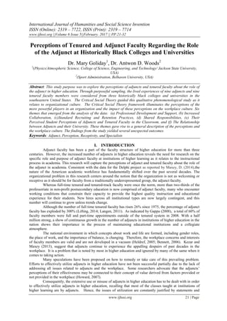 International Journal of Humanities and Social Science Invention
ISSN (Online): 2319 – 7722, ISSN (Print): 2319 – 7714
www.ijhssi.org ||Volume 6 Issue 5||February. 2017 || PP.21-32
www.ijhssi.org 21 | Page
Perceptions of Tenured and Adjunct Faculty Regarding the Role
of the Adjunct at Historically Black Colleges and Universities
Dr. Mary Goliday1
, Dr. Antwon D. Woods2
1
(Physics/Atmospheric Science, College of Science, Engineering, and Technology/ Jackson State University,
USA)
2
(Sport Administration, Belhaven University, USA)
Abstract: This study purpose was to explore the perceptions of adjuncts and tenured faculty about the role of
the adjunct in higher education. Through purposeful sampling, the lived experiences of nine adjuncts and nine
tenured faculty members were considered from three historically black colleges and universities in the
southeastern United States. The Critical Social Theory guided this qualitative phenomenological study as it
relates to organizational culture. The Critical Social Theory framework illuminates the perceptions of the
more powerful players in an organization and the impact of these perceptions on the workplace culture. Six
themes that emerged from the analysis of the data: (a) Professional Development and Support, (b) Increased
Collaboration, (c)Standard Recruiting and Retention Practices, (d) Shared Responsibilities, (e) Their
Perceived Student Perceptions of Adjuncts and Tenured Faculty in the Classroom, and (f) The Relationship
between Adjuncts and their University. These themes gave rise to a general description of the perceptions and
the workplace culture. The findings from the study yielded several unexpected outcomes.
Keywords: Adjunct, Perception, Receptivity, and Specialists
I. INTRODUCTION
Adjunct faculty has been a part of the faculty structure of higher education for more than three
centuries. However, the increased number of adjuncts in higher education reveals the need for research on the
specific role and purpose of adjunct faculty at institutions of higher learning as it relates to the instructional
process in academia. This research will capture the perceptions of adjunct and tenured faculty about the role of
the adjunct in academia. Consistent with the data for the Delphi project as reported by Maxey, D. (2014),the
nature of the American academic workforce has fundamentally shifted over the past several decades. The
organizational problem in this research centers around the notion that the organization is not as welcoming or
receptive as it should be for faculty from a traditionally underrepresented group, the adjunct faculty.
Whereas full-time tenured and tenured-track faculty were once the norm, more than two-thirds of the
professoriate in non-profit postsecondary education is now comprised of adjunct faculty, many who encounter
working conditions that constrain their capacity to provide the highest quality instruction and educational
experience for their students. New hires across all institutional types are now largely contingent, and this
number will continue to grow unless trends change.
Although the number of full time tenured faculty has risen 26% since 1975, the percentage of adjunct
faculty has exploded by 300% (Lifting, 2014; Langen, 2011). As indicated by Gappa (2008), a total of 60% of
faculty members were full and part-time appointments outside of the tenured system in 2008. With a half
million strong, a show of continuous growth in the number of adjuncts in institutions of higher education in the
nation shows their importance in the process of maintaining educational institutions and a collegiate
atmosphere.
The national environment in which concepts about work and life are formed, including gender roles,
the place of work, and the importance of balance, is changing. Therefore, the workplace concerns and interests
of faculty members are valid and are not developed in a vacuum (Heldref, 2005; Bennett, 2006). Kezar and
Maxey (2013), suggest that adjuncts continue to experience the appalling despairs of past decades in the
workplace. It is a problem that is noted by most in higher education and ignored by many of the same when it
comes to taking action.
Many speculations have been proposed on how to remedy or take care of this prevailing problem.
Efforts to effectively utilize adjuncts in higher education have not been successful partially due to the lack of
addressing all issues related to adjuncts and the workplace. Some researchers advocate that the adjuncts’
perceptions of their effectiveness may be connected to their concept of value derived from factors provided or
not provided in the workplace (Howard, 2007).
Consequently, the extensive use or misuse of adjuncts in higher education has to be dealt with in order
to effectively utilize adjuncts in higher education, recalling that most of the classes taught at institutions of
higher learning are by adjuncts. Hence, the issues of utilization are constantly justified by statements and
 