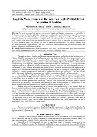 International Journal of Business and Management Invention
ISSN (Online): 2319 – 8028, ISSN (Print): 2319 – 801X
www.ijbmi.org || Volume 6 Issue 5 || May. 2017 || PP—28-33
www.ijbmi.org 28 | Page
Liquidity Management and Its Impact on Banks Profitability: A
Perspective 0f Pakistan
Muhammad Nabeel1
, Sobia Muhammad Hussain2
1, 2
Department of management sciences University of Gujrat sub campus Narowal.
Abstract: The basic purpose of this research is to examine the effect of liquidity management on profitability in
the banking sector of Pakistan. Liquidity management is independent and profitability is dependent variable.
The secondary data used for this study and taking from publish annual report of ten banks (2006-2015). The
data was analyzed by using correlation, descriptive statistics and regression techniques run on E-views. The
quick, current, cash, interest coverage and capital adequacy ratios is taken as dimension of liquidity and return
on assets, return on equity, and earnings per share as dimension of profitability. The research findings show
that interest coverage, capital adequacy and quick ratio has a positive whereas the cash and current ratio has
negative relationship with banks profitability.
Key words:Liquidity management, Banks profitability, quick ratio, current ratio, cash ratio, interest coverage
ratio, capital adequacy ratio, return on assets, return on equity, earning per share.
I. INTRODUCTION
This study evaluates the effects of liquidity management on the profitability in the banking sector of
Pakistan. Liquidity management involves liquidity ratios and banks profitability involves profitability ratio.
Liquidity can be defined as the assets or securities which can be easily convertible into cash. Liquidity refers to
the short term assets (cash, short term advances, and balance with other bank) and short term liabilities (short
term borrowing, account payable, lending to financial institution and short term deposits). Liquidity explains the
company capability to cope with it short duration liability because it plays vital role in defining how efficiently a
firm manage its short duration requirement and invest the cash to rise the profitability of the organization. In
banking sector the liquidity management is significant element that will be considered to determine the bank’s
profitability. Liquidity management is essential for banks effectiveness and profitability. There are different
studies that explain the liquidity management and its effect towards the profitability in banking sector.
The profitability is defined as the ability of the firm to generate the profit to uses it resources. Under
this study profitability shall be appraise in relation to the liquidity. The basic goal of any firm is to generate and
to enhance the profit of the firm, so it is compulsory to utilize its resources efficiently. There is need firm shall
determine and maintain optimum level of liquidity. Therefore, there is significant relationship between liquidity
management and profitability. Because the need to fulfill the short term requirement of cash and there is also
need to have some amount in liquid form to exploit the investment opportunity for gain.
Banking sector perform an essential role in business sector and economy of any country. Bank is a
financial institution who deposits the saving of public and gives loan to people, other institutions, organization
and Govt. etc. and also make investment to get the return. Thus, to get maximum benefit there is need to
effective use of resources. To achieve maximum benefit the bank should find out the highest level of funds to
fulfill the short term obligations and then make the investment of further funds and also have some funds to get
gain form investment opportunity. Because by effectively manage liquidity banks can increase the profitability.
The ten famous banks is taken into consideration for this research which include, Habib bank, allied, Bank al
Falah, Faysal, National, United , Soneri, Askari, Muslim commercial bank and Punjab bank limited. The data of
such banks is taken easily from their annual reports.
II. OBJECTIVE
The goal of this study is to analyze the effect of liquidity management on the profitability of banks. The
results of such study will also addition to literature by showing the response of liquidity management with
regard to the bank’s profitability.
III. LITERATURE REVIEW
Literature review includes the previous studies that are related of our research that plays a significant
role in conducting any type of research. Because the researchers by taking guidelines form such studies can
make our research more valuable. The few studies that are related our research is given below:
Maqsood et al. (2016)explained that there is significant impact of liquidity management on the
profitability in the banking sector. The data that is used in this is taken from financial statement of 8 different
 