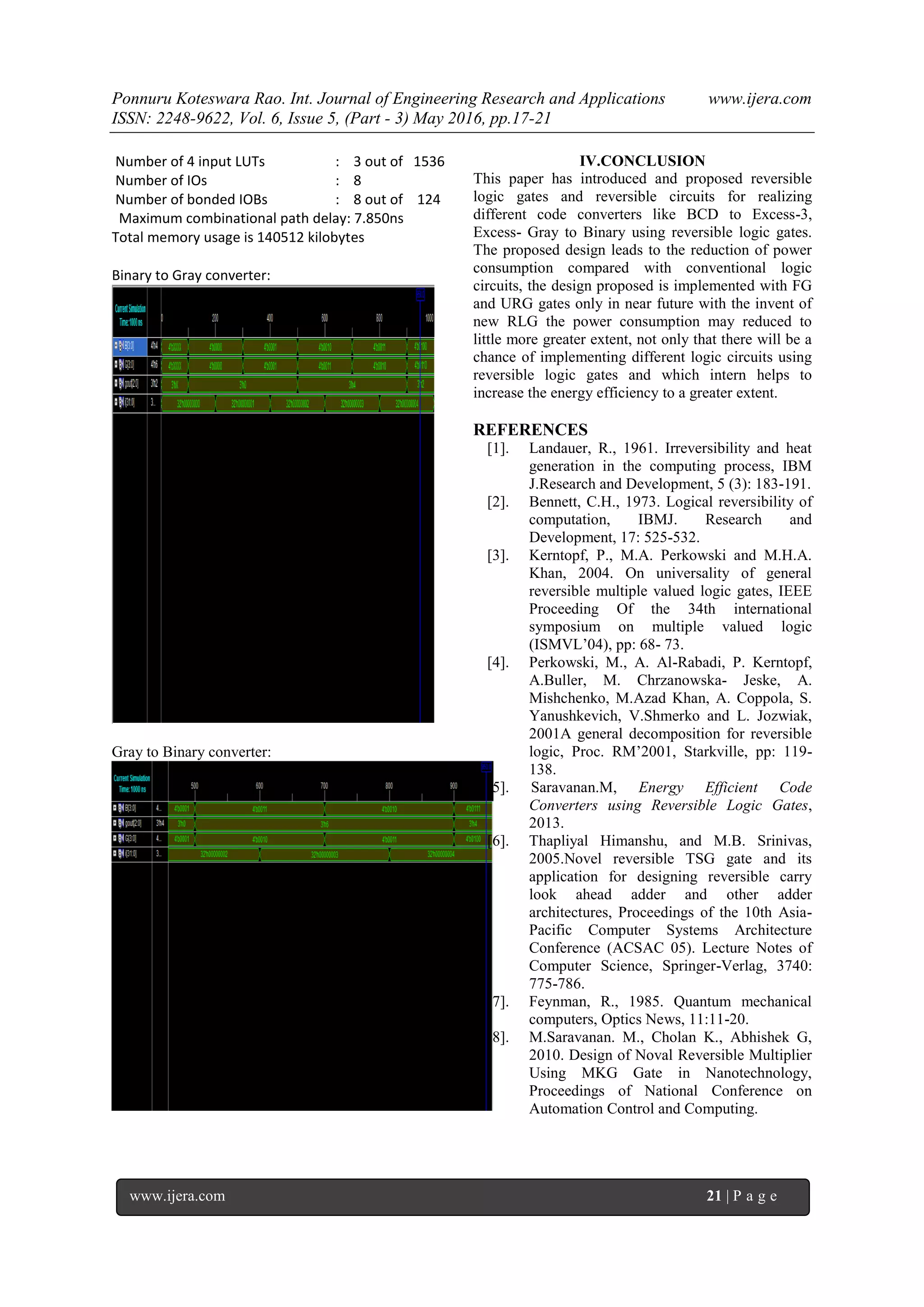 Ponnuru Koteswara Rao. Int. Journal of Engineering Research and Applications www.ijera.com ISSN: 2248-9622, Vol. 6, Issue 5, (Part - 3) May 2016, pp.17-21 jerom 21 | P a g e www.ijera.com 21 | P a g e Number of 4 input LUTs : 3 out of 1536 Number of IOs : 8 Number of bonded IOBs : 8 out of 124 Maximum combinational path delay: 7.850ns Total memory usage is 140512 kilobytes Binary to Gray converter: Gray to Binary converter: IV.CONCLUSION This paper has introduced and proposed reversible logic gates and reversible circuits for realizing different code converters like BCD to Excess-3, Excess- Gray to Binary using reversible logic gates. The proposed design leads to the reduction of power consumption compared with conventional logic circuits, the design proposed is implemented with FG and URG gates only in near future with the invent of new RLG the power consumption may reduced to little more greater extent, not only that there will be a chance of implementing different logic circuits using reversible logic gates and which intern helps to increase the energy efficiency to a greater extent. REFERENCES [1]. Landauer, R., 1961. Irreversibility and heat generation in the computing process, IBM J.Research and Development, 5 (3): 183-191. [2]. Bennett, C.H., 1973. Logical reversibility of computation, IBMJ. Research and Development, 17: 525-532. [3]. Kerntopf, P., M.A. Perkowski and M.H.A. Khan, 2004. On universality of general reversible multiple valued logic gates, IEEE Proceeding Of the 34th international symposium on multiple valued logic (ISMVL’04), pp: 68- 73. [4]. Perkowski, M., A. Al-Rabadi, P. Kerntopf, A.Buller, M. Chrzanowska- Jeske, A. Mishchenko, M.Azad Khan, A. Coppola, S. Yanushkevich, V.Shmerko and L. Jozwiak, 2001A general decomposition for reversible logic, Proc. RM’2001, Starkville, pp: 119- 138. [5]. Saravanan.M, Energy Efficient Code Converters using Reversible Logic Gates, 2013. [6]. Thapliyal Himanshu, and M.B. Srinivas, 2005.Novel reversible TSG gate and its application for designing reversible carry look ahead adder and other adder architectures, Proceedings of the 10th Asia- Pacific Computer Systems Architecture Conference (ACSAC 05). Lecture Notes of Computer Science, Springer-Verlag, 3740: 775-786. [7]. Feynman, R., 1985. Quantum mechanical computers, Optics News, 11:11-20. [8]. M.Saravanan. M., Cholan K., Abhishek G, 2010. Design of Noval Reversible Multiplier Using MKG Gate in Nanotechnology, Proceedings of National Conference on Automation Control and Computing. 