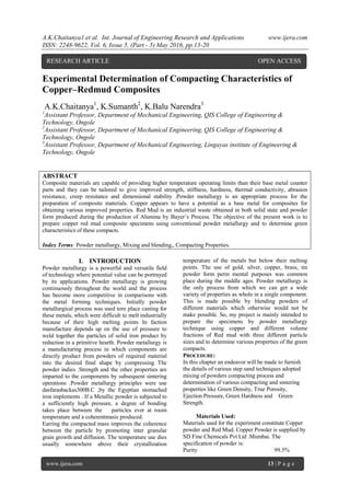 A.K.Chaitanya1.et al. Int. Journal of Engineering Research and Applications www.ijera.com
ISSN: 2248-9622, Vol. 6, Issue 5, (Part - 5) May 2016, pp.13-20
www.ijera.com 13 | P a g e
Experimental Determination of Compacting Characteristics of
Copper–Redmud Composites
A.K.Chaitanya1
, K.Sumanth2
, K.Balu Narendra3
1
Assistant Professor, Department of Mechanical Engineering, QIS College of Engineering &
Technology, Ongole
2
Assistant Professor, Department of Mechanical Engineering, QIS College of Engineering &
Technology, Ongole
3
Assistant Professor, Department of Mechanical Engineering, Lingayas institute of Engineering &
Technology, Ongole
ABSTRACT
Composite materials are capable of providing higher temperature operating limits than their base metal counter
parts and they can be tailored to give improved strength, stiffness, hardness, thermal conductivity, abrasion
resistance, creep resistance and dimensional stability .Powder metallurgy is an appropriate process for the
preparation of composite materials. Copper appears to have a potential as a base metal for composites for
obtaining various improved properties. Red Mud is an industrial waste obtained in both solid state and powder
form produced during the production of Alumina by Bayer‟s Process. The objective of the present work is to
prepare copper red mud composite specimens using conventional powder metallurgy and to determine green
characteristics of these compacts.
Index Terms: Powder metallurgy, Mixing and blending,, Compacting Properties.
I. INTRODUCTION
Powder metallurgy is a powerful and versatile field
of technology where potential value can be portrayed
by its applications. Powder metallurgy is growing
continuously throughout the world and the process
has become more competitive in comparisons with
the metal forming techniques. Initially powder
metallurgical process was used tore place casting for
these metals, which were difficult to melt industrially
because of their high melting points In faction
manufacture depends up on the use of pressure to
weld together the particles of solid iron product by
reduction in a primitive hearth. Powder metallurgy is
a manufacturing process in which components are
directly product from powders of required material
into the desired final shape by compressing The
powder indies .Strength and the other properties are
imparted to the components by subsequent sintering
operations .Powder metallurgy principles were use
dasfarasbackas300B.C ,by the Egyptian stomached
iron implements . If a Metallic powder is subjected to
a sufficiently high pressure, a degree of bonding
takes place between the particles ever at room
temperature and a coherentmasis produced.
Earring the compacted mass improves the coherence
between the particle by promoting inter granular
grain growth and diffusion. The temperature use dies
usually somewhere above their crystallization
temperature of the metals but below their melting
points. The use of gold, silver, copper, brass, tin
powder form perm mental purposes was common
place during the middle ages. Powder metallurgy is
the only process from which we can get a wide
variety of properties as whole in a single component.
This is made possible by blending powders of
different materials which otherwise would not be
make possible. So, my project is mainly intended to
prepare the specimens by powder metallurgy
technique using copper and different volume
fractions of Red mud with three different particle
sizes and to determine various properties of the green
compacts.
PROCEDURE:
In this chapter an endeavor will be made to furnish
the details of various step sand techniques adopted
mixing of powders compacting process and
determination of various compacting and sintering
properties like Green Density, True Porosity,
Ejection Pressure, Green Hardness and Green
Strength.
Materials Used:
Materials used for the experiment constitute Copper
powder and Red Mud. Copper Powder is supplied by
SD Fine Chemicals Pvt Ltd .Mumbai. The
specification of powder is:
Purity 99.5%
RESEARCH ARTICLE OPEN ACCESS
 
