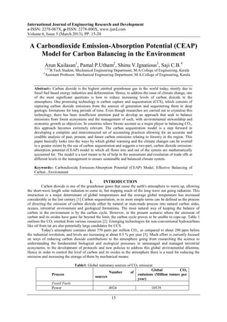 International Journal of Engineering Research and Development
e-ISSN: 2278-067X, p-ISSN: 2278-800X, www.ijerd.com
Volume 6, Issue 5 (March 2013), PP. 15-20


 A Carbondioxide Emission-Absorption Potential (CEAP)
    Model for Carbon Balancing in the Environment
           Arun Kailasan1, Pamal P.Utham2, Shinu V.Ignatious3, Saji C.B.4
           1,2,3
                B.Tech Student, Mechanical Engineering Department, M.A.College of Engineering, Kerala
          4
              Assistant Professor, Mechanical Engineering Department, M.A.College of Engineering, Kerala


    Abstract:- Carbon dioxide is the highest emitted greenhouse gas in the world today, mostly due to
    fossil fuel based energy industries and deforestation. Hence, to address the issue of climate change, one
    of the most significant questions is how to reduce increasing levels of carbon dioxide in the
    atmosphere. One promising technology is carbon capture and sequestration (CCS), which consists of
    capturing carbon dioxide emissions from the sources of generation and sequestering them in deep
    geologic formations for long periods of time. Even though researches are carried out to crystalise this
    technology, there has been insufficient attention paid to develop an approach that seek to balance
    emissions from forest ecosystems and the management of such, with environmental stewardship and
    economic growth as objectives. In countries where forests account as a major player in balancing CO2,
    this approach becomes extremely relevant. The carbon sequestration model is a step forward in
    developing a complete and interconnected set of accounting practices allowing for an accurate and
    credible analysis of past, present, and future carbon emissions relating to forestry in the region. This
    paper basically looks into the ways by which global warming and the climate changes can be averted
    to a greater extent by the use of carbon sequestration and suggests a two-part, carbon dioxide emission-
    absorption potential (CEAP) model in which all flows into and out of the system are mathematically
    accounted for. The model is a tool meant to be of help in the assessment and resolution of trade offs at
    different levels in the management to ensure sustainable and balanced climate system.

    Keywords:- Carbondioxide Emission-Absorption Potential (CEAP) Model, Effective Balancing of
    Carbon , Environment

                                           I.      INTRODUCTION
           Carbon dioxide is one of the greenhouse gases that cause the earth's atmosphere to warm up, allowing
the short-wave length solar radiation to come in, but trapping much of the long wave out going radiation. This
interaction is a major determinant of global temperatures and the average global temperature has increased
considerably in the last century [1].Carbon sequestration, in its most simple terms can be defined as the process
of directing the emission of carbon dioxide either by natural or man-made process into natural carbon sinks,
oceans, terrestrial environment and geological formations. The most natural way of keeping the balance of
carbon in the environment is by the carbon cycle. However, in the present scenario where the emission of
carbon and its oxides have gone far beyond the limit, the carbon cycle proves to be unable to cope-up. Table 1
outlines the CO2 emitted from various resources [2]. Emerging technologies for non-conventional hydrocarbons
like oil from tar are also potentially large candidates for CCS.
           Today's atmosphere contains about 370 parts per million CO2, as compared to about 280 ppm before
the industrial revolution, and levels are increasing at about 0.5 % per year [3]. Much effort is currently focused
on ways of reducing carbon dioxide contributions to the atmosphere going from researching the science to
understanding the fundamental biological and ecological processes in unmanaged and managed terrestrial
ecosystems, to the development of protocols and new policies to address this global environmental dilemma.
Hence in order to control the level of carbon and its oxides in the atmosphere there is a need for reducing the
emission and increasing the storage of them by mechanical means.

                                  Table1. Global stationary sources of CO2 emission
                                                                                  Global           CO2
                                                        Number        of
                   Process                                                emissions (Million tonnes per
                                              sources
                                                                          year)
                   Fossil Fuels
                   Power                               4924                       10539

                                                        15
 