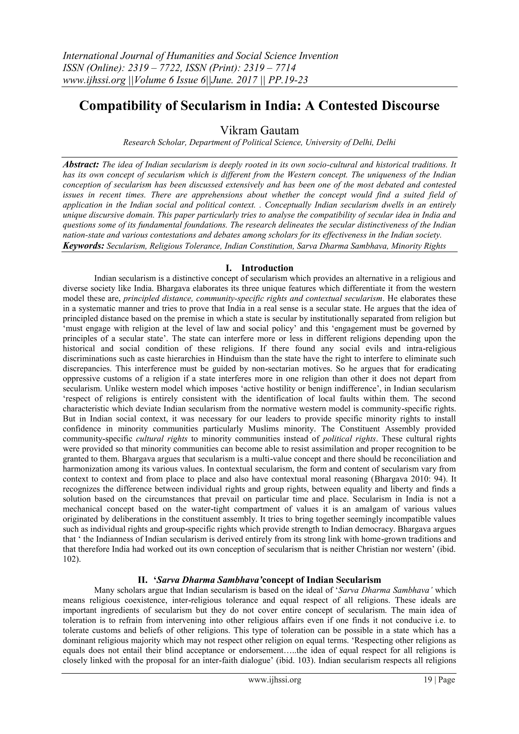 International Journal of Humanities and Social Science Invention
ISSN (Online): 2319 – 7722, ISSN (Print): 2319 – 7714
www.ijhssi.org ||Volume 6 Issue 6||June. 2017 || PP.19-23
www.ijhssi.org 19 | Page
Compatibility of Secularism in India: A Contested Discourse
Vikram Gautam
Research Scholar, Department of Political Science, University of Delhi, Delhi
Abstract: The idea of Indian secularism is deeply rooted in its own socio-cultural and historical traditions. It
has its own concept of secularism which is different from the Western concept. The uniqueness of the Indian
conception of secularism has been discussed extensively and has been one of the most debated and contested
issues in recent times. There are apprehensions about whether the concept would find a suited field of
application in the Indian social and political context. . Conceptually Indian secularism dwells in an entirely
unique discursive domain. This paper particularly tries to analyse the compatibility of secular idea in India and
questions some of its fundamental foundations. The research delineates the secular distinctiveness of the Indian
nation-state and various contestations and debates among scholars for its effectiveness in the Indian society.
Keywords: Secularism, Religious Tolerance, Indian Constitution, Sarva Dharma Sambhava, Minority Rights
I. Introduction
Indian secularism is a distinctive concept of secularism which provides an alternative in a religious and
diverse society like India. Bhargava elaborates its three unique features which differentiate it from the western
model these are, principled distance, community-specific rights and contextual secularism. He elaborates these
in a systematic manner and tries to prove that India in a real sense is a secular state. He argues that the idea of
principled distance based on the premise in which a state is secular by institutionally separated from religion but
‘must engage with religion at the level of law and social policy’ and this ‘engagement must be governed by
principles of a secular state’. The state can interfere more or less in different religions depending upon the
historical and social condition of these religions. If there found any social evils and intra-religious
discriminations such as caste hierarchies in Hinduism than the state have the right to interfere to eliminate such
discrepancies. This interference must be guided by non-sectarian motives. So he argues that for eradicating
oppressive customs of a religion if a state interferes more in one religion than other it does not depart from
secularism. Unlike western model which imposes ‘active hostility or benign indifference’, in Indian secularism
‘respect of religions is entirely consistent with the identification of local faults within them. The second
characteristic which deviate Indian secularism from the normative western model is community-specific rights.
But in Indian social context, it was necessary for our leaders to provide specific minority rights to install
confidence in minority communities particularly Muslims minority. The Constituent Assembly provided
community-specific cultural rights to minority communities instead of political rights. These cultural rights
were provided so that minority communities can become able to resist assimilation and proper recognition to be
granted to them. Bhargava argues that secularism is a multi-value concept and there should be reconciliation and
harmonization among its various values. In contextual secularism, the form and content of secularism vary from
context to context and from place to place and also have contextual moral reasoning (Bhargava 2010: 94). It
recognizes the difference between individual rights and group rights, between equality and liberty and finds a
solution based on the circumstances that prevail on particular time and place. Secularism in India is not a
mechanical concept based on the water-tight compartment of values it is an amalgam of various values
originated by deliberations in the constituent assembly. It tries to bring together seemingly incompatible values
such as individual rights and group-specific rights which provide strength to Indian democracy. Bhargava argues
that ‘ the Indianness of Indian secularism is derived entirely from its strong link with home-grown traditions and
that therefore India had worked out its own conception of secularism that is neither Christian nor western’ (ibid.
102).
II. ‘Sarva Dharma Sambhava’concept of Indian Secularism
Many scholars argue that Indian secularism is based on the ideal of ‘Sarva Dharma Sambhava’ which
means religious coexistence, inter-religious tolerance and equal respect of all religions. These ideals are
important ingredients of secularism but they do not cover entire concept of secularism. The main idea of
toleration is to refrain from intervening into other religious affairs even if one finds it not conducive i.e. to
tolerate customs and beliefs of other religions. This type of toleration can be possible in a state which has a
dominant religious majority which may not respect other religion on equal terms. ‘Respecting other religions as
equals does not entail their blind acceptance or endorsement…..the idea of equal respect for all religions is
closely linked with the proposal for an inter-faith dialogue’ (ibid. 103). Indian secularism respects all religions
 