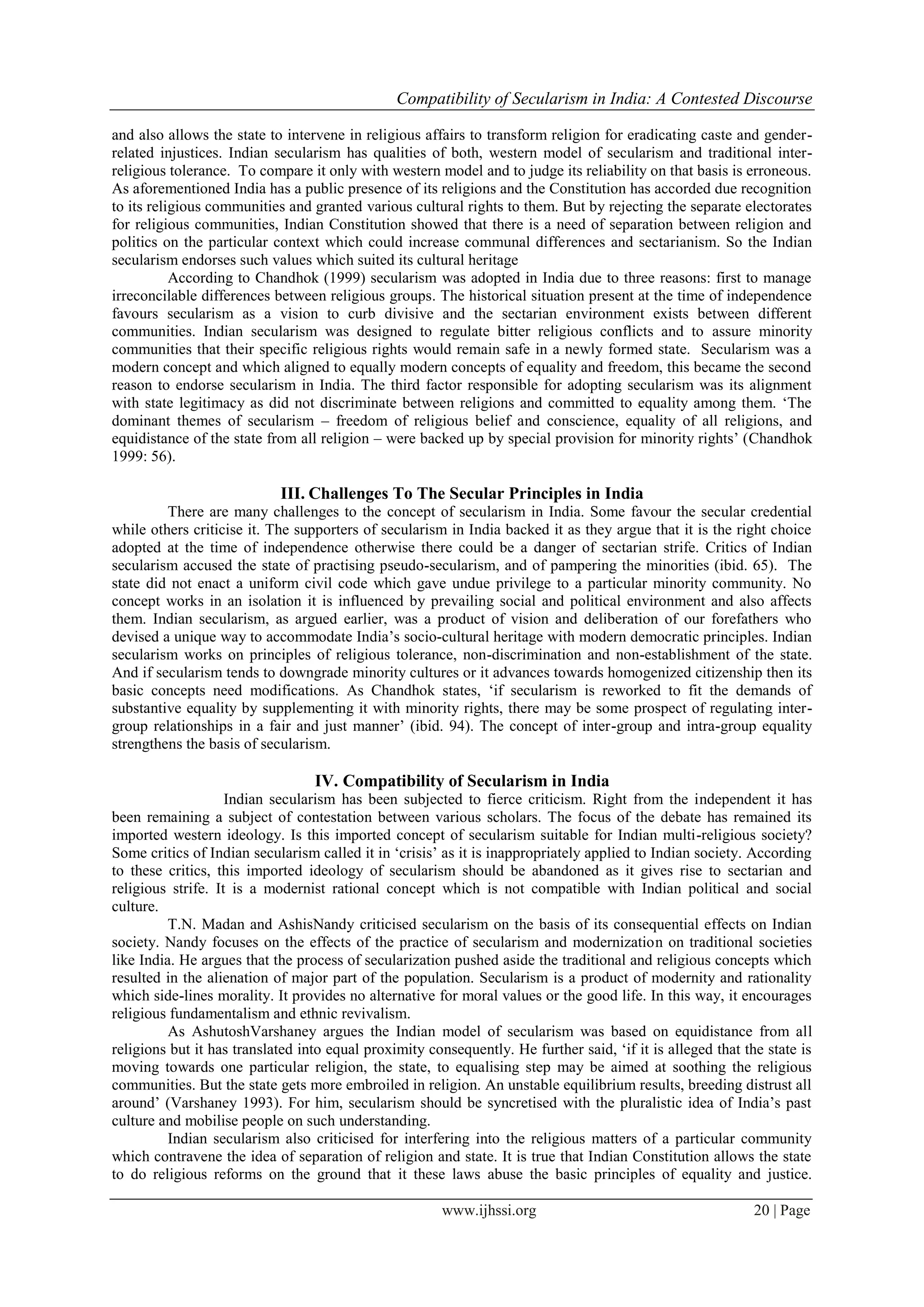Compatibility of Secularism in India: A Contested Discourse
www.ijhssi.org 20 | Page
and also allows the state to intervene in religious affairs to transform religion for eradicating caste and gender-
related injustices. Indian secularism has qualities of both, western model of secularism and traditional inter-
religious tolerance. To compare it only with western model and to judge its reliability on that basis is erroneous.
As aforementioned India has a public presence of its religions and the Constitution has accorded due recognition
to its religious communities and granted various cultural rights to them. But by rejecting the separate electorates
for religious communities, Indian Constitution showed that there is a need of separation between religion and
politics on the particular context which could increase communal differences and sectarianism. So the Indian
secularism endorses such values which suited its cultural heritage
According to Chandhok (1999) secularism was adopted in India due to three reasons: first to manage
irreconcilable differences between religious groups. The historical situation present at the time of independence
favours secularism as a vision to curb divisive and the sectarian environment exists between different
communities. Indian secularism was designed to regulate bitter religious conflicts and to assure minority
communities that their specific religious rights would remain safe in a newly formed state. Secularism was a
modern concept and which aligned to equally modern concepts of equality and freedom, this became the second
reason to endorse secularism in India. The third factor responsible for adopting secularism was its alignment
with state legitimacy as did not discriminate between religions and committed to equality among them. ‘The
dominant themes of secularism – freedom of religious belief and conscience, equality of all religions, and
equidistance of the state from all religion – were backed up by special provision for minority rights’ (Chandhok
1999: 56).
III. Challenges To The Secular Principles in India
There are many challenges to the concept of secularism in India. Some favour the secular credential
while others criticise it. The supporters of secularism in India backed it as they argue that it is the right choice
adopted at the time of independence otherwise there could be a danger of sectarian strife. Critics of Indian
secularism accused the state of practising pseudo-secularism, and of pampering the minorities (ibid. 65). The
state did not enact a uniform civil code which gave undue privilege to a particular minority community. No
concept works in an isolation it is influenced by prevailing social and political environment and also affects
them. Indian secularism, as argued earlier, was a product of vision and deliberation of our forefathers who
devised a unique way to accommodate India’s socio-cultural heritage with modern democratic principles. Indian
secularism works on principles of religious tolerance, non-discrimination and non-establishment of the state.
And if secularism tends to downgrade minority cultures or it advances towards homogenized citizenship then its
basic concepts need modifications. As Chandhok states, ‘if secularism is reworked to fit the demands of
substantive equality by supplementing it with minority rights, there may be some prospect of regulating inter-
group relationships in a fair and just manner’ (ibid. 94). The concept of inter-group and intra-group equality
strengthens the basis of secularism.
IV. Compatibility of Secularism in India
Indian secularism has been subjected to fierce criticism. Right from the independent it has
been remaining a subject of contestation between various scholars. The focus of the debate has remained its
imported western ideology. Is this imported concept of secularism suitable for Indian multi-religious society?
Some critics of Indian secularism called it in ‘crisis’ as it is inappropriately applied to Indian society. According
to these critics, this imported ideology of secularism should be abandoned as it gives rise to sectarian and
religious strife. It is a modernist rational concept which is not compatible with Indian political and social
culture.
T.N. Madan and AshisNandy criticised secularism on the basis of its consequential effects on Indian
society. Nandy focuses on the effects of the practice of secularism and modernization on traditional societies
like India. He argues that the process of secularization pushed aside the traditional and religious concepts which
resulted in the alienation of major part of the population. Secularism is a product of modernity and rationality
which side-lines morality. It provides no alternative for moral values or the good life. In this way, it encourages
religious fundamentalism and ethnic revivalism.
As AshutoshVarshaney argues the Indian model of secularism was based on equidistance from all
religions but it has translated into equal proximity consequently. He further said, ‘if it is alleged that the state is
moving towards one particular religion, the state, to equalising step may be aimed at soothing the religious
communities. But the state gets more embroiled in religion. An unstable equilibrium results, breeding distrust all
around’ (Varshaney 1993). For him, secularism should be syncretised with the pluralistic idea of India’s past
culture and mobilise people on such understanding.
Indian secularism also criticised for interfering into the religious matters of a particular community
which contravene the idea of separation of religion and state. It is true that Indian Constitution allows the state
to do religious reforms on the ground that it these laws abuse the basic principles of equality and justice.
 