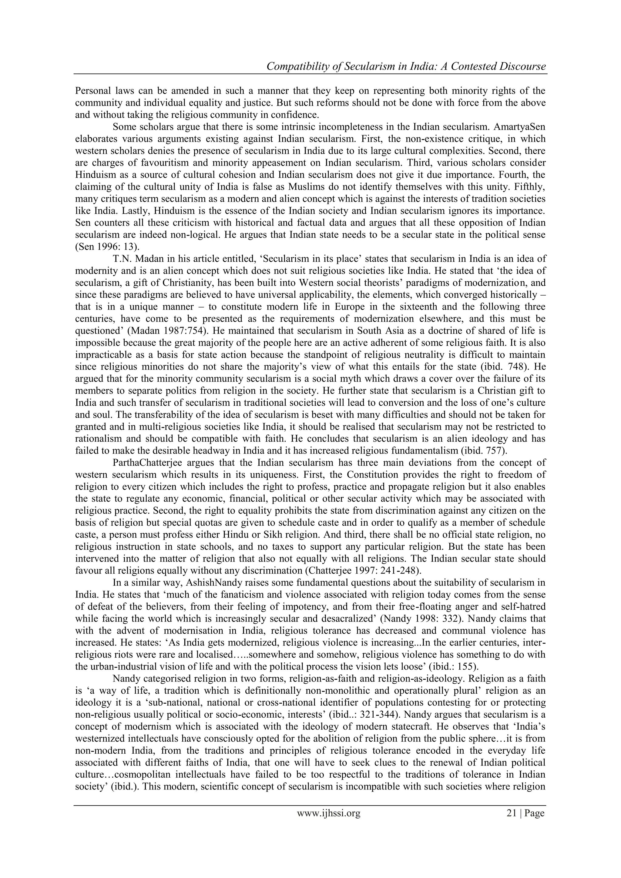 Compatibility of Secularism in India: A Contested Discourse
www.ijhssi.org 21 | Page
Personal laws can be amended in such a manner that they keep on representing both minority rights of the
community and individual equality and justice. But such reforms should not be done with force from the above
and without taking the religious community in confidence.
Some scholars argue that there is some intrinsic incompleteness in the Indian secularism. AmartyaSen
elaborates various arguments existing against Indian secularism. First, the non-existence critique, in which
western scholars denies the presence of secularism in India due to its large cultural complexities. Second, there
are charges of favouritism and minority appeasement on Indian secularism. Third, various scholars consider
Hinduism as a source of cultural cohesion and Indian secularism does not give it due importance. Fourth, the
claiming of the cultural unity of India is false as Muslims do not identify themselves with this unity. Fifthly,
many critiques term secularism as a modern and alien concept which is against the interests of tradition societies
like India. Lastly, Hinduism is the essence of the Indian society and Indian secularism ignores its importance.
Sen counters all these criticism with historical and factual data and argues that all these opposition of Indian
secularism are indeed non-logical. He argues that Indian state needs to be a secular state in the political sense
(Sen 1996: 13).
T.N. Madan in his article entitled, ‘Secularism in its place’ states that secularism in India is an idea of
modernity and is an alien concept which does not suit religious societies like India. He stated that ‘the idea of
secularism, a gift of Christianity, has been built into Western social theorists’ paradigms of modernization, and
since these paradigms are believed to have universal applicability, the elements, which converged historically –
that is in a unique manner – to constitute modern life in Europe in the sixteenth and the following three
centuries, have come to be presented as the requirements of modernization elsewhere, and this must be
questioned’ (Madan 1987:754). He maintained that secularism in South Asia as a doctrine of shared of life is
impossible because the great majority of the people here are an active adherent of some religious faith. It is also
impracticable as a basis for state action because the standpoint of religious neutrality is difficult to maintain
since religious minorities do not share the majority’s view of what this entails for the state (ibid. 748). He
argued that for the minority community secularism is a social myth which draws a cover over the failure of its
members to separate politics from religion in the society. He further state that secularism is a Christian gift to
India and such transfer of secularism in traditional societies will lead to conversion and the loss of one’s culture
and soul. The transferability of the idea of secularism is beset with many difficulties and should not be taken for
granted and in multi-religious societies like India, it should be realised that secularism may not be restricted to
rationalism and should be compatible with faith. He concludes that secularism is an alien ideology and has
failed to make the desirable headway in India and it has increased religious fundamentalism (ibid. 757).
ParthaChatterjee argues that the Indian secularism has three main deviations from the concept of
western secularism which results in its uniqueness. First, the Constitution provides the right to freedom of
religion to every citizen which includes the right to profess, practice and propagate religion but it also enables
the state to regulate any economic, financial, political or other secular activity which may be associated with
religious practice. Second, the right to equality prohibits the state from discrimination against any citizen on the
basis of religion but special quotas are given to schedule caste and in order to qualify as a member of schedule
caste, a person must profess either Hindu or Sikh religion. And third, there shall be no official state religion, no
religious instruction in state schools, and no taxes to support any particular religion. But the state has been
intervened into the matter of religion that also not equally with all religions. The Indian secular state should
favour all religions equally without any discrimination (Chatterjee 1997: 241-248).
In a similar way, AshishNandy raises some fundamental questions about the suitability of secularism in
India. He states that ‘much of the fanaticism and violence associated with religion today comes from the sense
of defeat of the believers, from their feeling of impotency, and from their free-floating anger and self-hatred
while facing the world which is increasingly secular and desacralized’ (Nandy 1998: 332). Nandy claims that
with the advent of modernisation in India, religious tolerance has decreased and communal violence has
increased. He states: ‘As India gets modernized, religious violence is increasing...In the earlier centuries, inter-
religious riots were rare and localised…..somewhere and somehow, religious violence has something to do with
the urban-industrial vision of life and with the political process the vision lets loose’ (ibid.: 155).
Nandy categorised religion in two forms, religion-as-faith and religion-as-ideology. Religion as a faith
is ‘a way of life, a tradition which is definitionally non-monolithic and operationally plural’ religion as an
ideology it is a ‘sub-national, national or cross-national identifier of populations contesting for or protecting
non-religious usually political or socio-economic, interests’ (ibid..: 321-344). Nandy argues that secularism is a
concept of modernism which is associated with the ideology of modern statecraft. He observes that ‘India’s
westernized intellectuals have consciously opted for the abolition of religion from the public sphere…it is from
non-modern India, from the traditions and principles of religious tolerance encoded in the everyday life
associated with different faiths of India, that one will have to seek clues to the renewal of Indian political
culture…cosmopolitan intellectuals have failed to be too respectful to the traditions of tolerance in Indian
society’ (ibid.). This modern, scientific concept of secularism is incompatible with such societies where religion
 