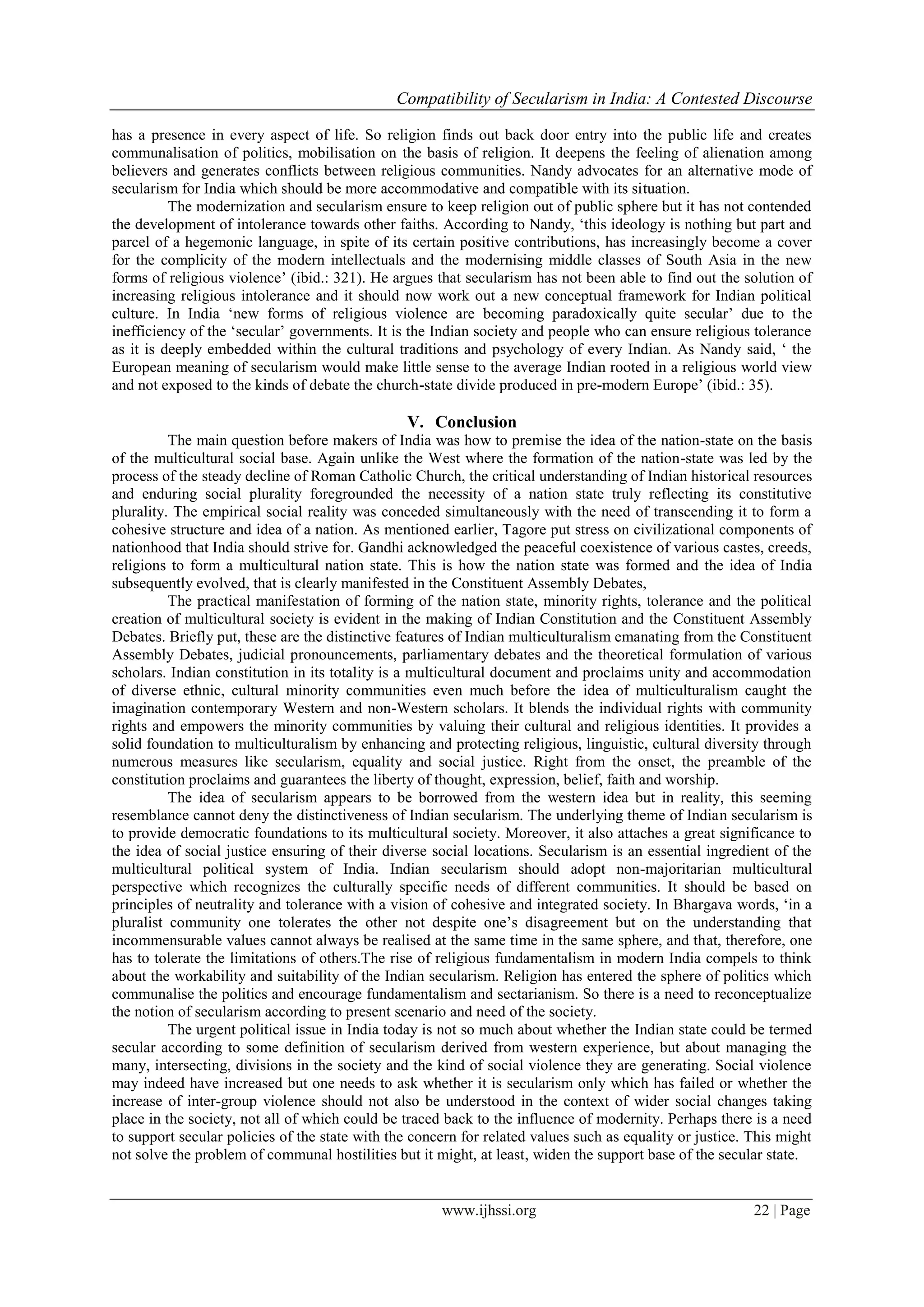 Compatibility of Secularism in India: A Contested Discourse
www.ijhssi.org 22 | Page
has a presence in every aspect of life. So religion finds out back door entry into the public life and creates
communalisation of politics, mobilisation on the basis of religion. It deepens the feeling of alienation among
believers and generates conflicts between religious communities. Nandy advocates for an alternative mode of
secularism for India which should be more accommodative and compatible with its situation.
The modernization and secularism ensure to keep religion out of public sphere but it has not contended
the development of intolerance towards other faiths. According to Nandy, ‘this ideology is nothing but part and
parcel of a hegemonic language, in spite of its certain positive contributions, has increasingly become a cover
for the complicity of the modern intellectuals and the modernising middle classes of South Asia in the new
forms of religious violence’ (ibid.: 321). He argues that secularism has not been able to find out the solution of
increasing religious intolerance and it should now work out a new conceptual framework for Indian political
culture. In India ‘new forms of religious violence are becoming paradoxically quite secular’ due to the
inefficiency of the ‘secular’ governments. It is the Indian society and people who can ensure religious tolerance
as it is deeply embedded within the cultural traditions and psychology of every Indian. As Nandy said, ‘ the
European meaning of secularism would make little sense to the average Indian rooted in a religious world view
and not exposed to the kinds of debate the church-state divide produced in pre-modern Europe’ (ibid.: 35).
V. Conclusion
The main question before makers of India was how to premise the idea of the nation-state on the basis
of the multicultural social base. Again unlike the West where the formation of the nation-state was led by the
process of the steady decline of Roman Catholic Church, the critical understanding of Indian historical resources
and enduring social plurality foregrounded the necessity of a nation state truly reflecting its constitutive
plurality. The empirical social reality was conceded simultaneously with the need of transcending it to form a
cohesive structure and idea of a nation. As mentioned earlier, Tagore put stress on civilizational components of
nationhood that India should strive for. Gandhi acknowledged the peaceful coexistence of various castes, creeds,
religions to form a multicultural nation state. This is how the nation state was formed and the idea of India
subsequently evolved, that is clearly manifested in the Constituent Assembly Debates,
The practical manifestation of forming of the nation state, minority rights, tolerance and the political
creation of multicultural society is evident in the making of Indian Constitution and the Constituent Assembly
Debates. Briefly put, these are the distinctive features of Indian multiculturalism emanating from the Constituent
Assembly Debates, judicial pronouncements, parliamentary debates and the theoretical formulation of various
scholars. Indian constitution in its totality is a multicultural document and proclaims unity and accommodation
of diverse ethnic, cultural minority communities even much before the idea of multiculturalism caught the
imagination contemporary Western and non-Western scholars. It blends the individual rights with community
rights and empowers the minority communities by valuing their cultural and religious identities. It provides a
solid foundation to multiculturalism by enhancing and protecting religious, linguistic, cultural diversity through
numerous measures like secularism, equality and social justice. Right from the onset, the preamble of the
constitution proclaims and guarantees the liberty of thought, expression, belief, faith and worship.
The idea of secularism appears to be borrowed from the western idea but in reality, this seeming
resemblance cannot deny the distinctiveness of Indian secularism. The underlying theme of Indian secularism is
to provide democratic foundations to its multicultural society. Moreover, it also attaches a great significance to
the idea of social justice ensuring of their diverse social locations. Secularism is an essential ingredient of the
multicultural political system of India. Indian secularism should adopt non-majoritarian multicultural
perspective which recognizes the culturally specific needs of different communities. It should be based on
principles of neutrality and tolerance with a vision of cohesive and integrated society. In Bhargava words, ‘in a
pluralist community one tolerates the other not despite one’s disagreement but on the understanding that
incommensurable values cannot always be realised at the same time in the same sphere, and that, therefore, one
has to tolerate the limitations of others.The rise of religious fundamentalism in modern India compels to think
about the workability and suitability of the Indian secularism. Religion has entered the sphere of politics which
communalise the politics and encourage fundamentalism and sectarianism. So there is a need to reconceptualize
the notion of secularism according to present scenario and need of the society.
The urgent political issue in India today is not so much about whether the Indian state could be termed
secular according to some definition of secularism derived from western experience, but about managing the
many, intersecting, divisions in the society and the kind of social violence they are generating. Social violence
may indeed have increased but one needs to ask whether it is secularism only which has failed or whether the
increase of inter-group violence should not also be understood in the context of wider social changes taking
place in the society, not all of which could be traced back to the influence of modernity. Perhaps there is a need
to support secular policies of the state with the concern for related values such as equality or justice. This might
not solve the problem of communal hostilities but it might, at least, widen the support base of the secular state.
 