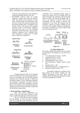 Prashant Patil.et al. Int. Journal of Engineering Research and Application www.ijera.com
ISSN : 2248-9622, Vol. 6, Issue 8, ( Part -2) August 2016, pp.25-31
www.ijera.com 30|P a g e
on the top. The soil pressures to be resisted are
usually much higher than for a face wall.
• RETAINING WALLS which are usually
designed to support both static and dynamic
loads. The design and construction of face
walls, retaining walls and counterscarp walls
may have to deal with technical, practical and
economical problems due to availability of the
fill soil, access to the job site with operating
machines, speed of construction, aesthetics,
and overall cost and so on. The Technical
Authorities and the client often require specific
solutions, sometimes with a vegetated face,
while sometimes a concrete face or another
type of “rigid” face is preferred.
Figure 5.4
Geogrid reinforced walls can be designed
and built to fulfill the most varied requirements in
terms of load support and face finishing geogrids
reinforced soil structures provide a cheap and
diversified solution to wall construction problems
the experience of engineers can help to find the
proper solution, either with a vegetated or concrete
face or new solutions can be developed for the face
finishing as well as for the construction method and
all the ancillary design details.
7. Road and Railway embankments
Road and railway embankments are
usually large and high earth structures, which
require considerable quantities of fill soil and land.
The cost of the fill soil and its transport
from the quarries, as well as the value of the land,
may be so high that some alternatives may be
considered, such as designing steeper slopes or
using lower quality fill soil. Geogrids allow the
slope to be built at any inclination with the required
Factors of Safety. The specific surcharge loads, as
well as the dynamic or seismic loads, can be
incorporated into the design to provide safe
construction to the Client, the Engineer and the
Contractor. Almost any locally available soil can
be used for the geogrid reinforced embankment:
this facility can produce very large savings in both
costs and construction time.
Figure 4.5
VI. TEST RESULTS
The locally available black cotton soil was used for
the experiment. The properties of soil used are as
follows
1. % of soil passing 75 micron – 54.95%
2. Liquid limit of soil –61.25%
3. Plastic limit of soil –31.15%
4. Shrinkage limit of soil –15.02%
5. Soil classification –Highly cohesive clayey
soil
6. Specific gravity – 3.09
7. Maximum dry density –1.35gram/cubic cm
8. Optimum moisture content –27%
Unconfined compressive strength test has
been carried out for locally available soil with
different percentages of the glass fibers. The
strength variation for different percentages of fibers
can be given graphically as follows
 
