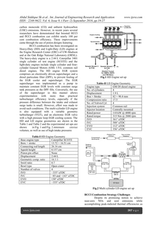 Abdul Siddique Sk et al.. Int. Journal of Engineering Research and Application www.ijera.com
ISSN : 2248-9622, Vol. 6, Issue 9, ( Part -2) September 2016, pp.19-27
www.ijera.com 20|P a g e
carbon monoxide (CO) and unburnt hydrocarbon
(UHC) emissions. However, in recent years several
researchers have demonstrated that boosted HCCI
and PCCI combustion can exhibit nearly 100 per
cent combustion efficiency. These improvements
came through the use of piston designs featuring
RCCI combustion has been investigated on
Heavy-Duty (HD) and Light-Duty (LD) engines at
the Engine Research Center (ERC) of UW-Madison
and at the Oak Ridge National Laboratory (ORNL).
The heavy-duty engine is a 2.44 L Caterpillar 3401
single cylinder oil test engine (SCOTE) and the
light-duty engines include single cylinder and four-
cylinder General Motors (GM) 1.9-L common rail
diesel engines. The HD engine EGR system
comprises an electrically driven supercharger and a
diesel particulate filter (DPF), to prevent fouling of
the EGR cooler and supercharger. The EGR
supercharger was implemented as a pump to
maintain constant EGR levels with constant surge
tank pressures as the DPF fills. Conversely, the use
of the supercharger in this manner allows
experimentation with more than practical
turbocharger efficiency levels, especially if the
pressure difference between the intake and exhaust
surge tanks is small. However, effort was made to
avoid such conditions. The multi-cylinder LD engine
is also equipped with a variable geometry
turbocharger (VGT), and an electronic EGR valve
with a high pressure loop EGR cooling system. The
HD and LD engine geometries are shown in the
Table 1 and Table 2 and the experimental set ups are
shown in Fig. 1 and Fig. 2.minimum crevice
volumes, as well as use of high intake pressures
Table-I HD Engine Geometry
Base engine type Caterpillar SCOTE
Bore × stroke 13.72 × 16.51 cm
Connecting rod length 26.16 cm
Squish height 0.157 cm
Piston pin offset None
Displacement 2.44 L
Geometric comp. ratio 16.1:1
Swirl ratio 0.7
Bowl type Open crater
Number of valves 4
IVO −335° aTDC
IVC −85 and −143° aTDC
EVO 130° aTDC
EVC −355° aTDC
Fig.1 HD Engine set up
Table-II LD Engine Geometry
Engine type GM DI diesel engine
No. of cylinders 4
Displacement 1.9 L
Boe × Stroke 82 × 90.4 mm
Compression ratio 17.5
No. of Valves/Cyl. 4
Injection system Common rail
Injector location Centrally mounted
Rated power 110 kW @ 4000 rpm
Rated torque 315 Nm @ 2000 rpm
IVO 361° aTDC
IVC 588° aTDC
EVO 112° aTDC
EVC 356° aTDC
Fig.2 Multi cylinder LD engine set up
RCCI Combustion Strategy Challenges
Despite its promising notion to achieve
near-zero NOx and soot emissions while
accomplishing peak-indicted thermal efficiencies as
 