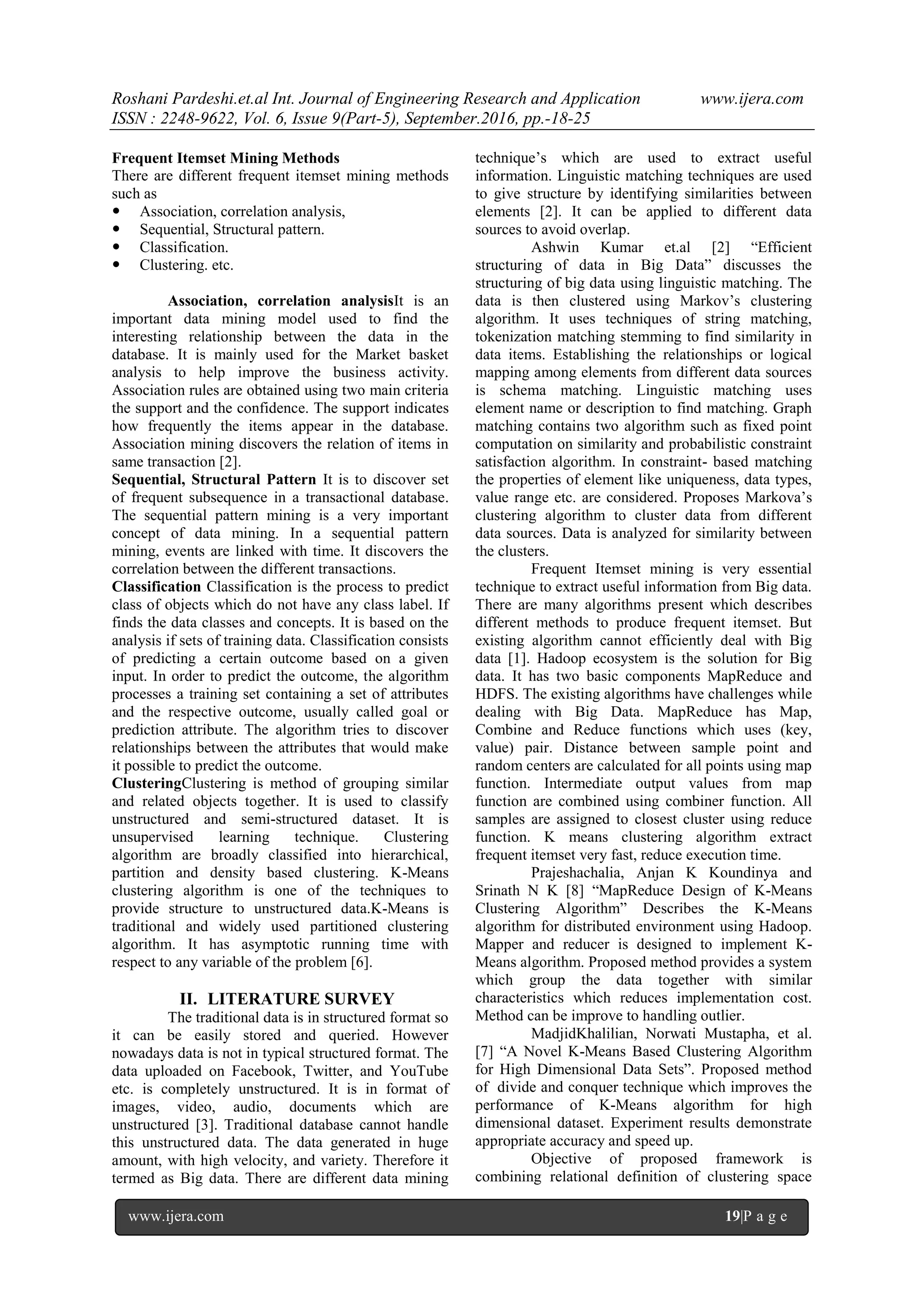 Roshani Pardeshi.et.al Int. Journal of Engineering Research and Application www.ijera.com
ISSN : 2248-9622, Vol. 6, Issue 9(Part-5), September.2016, pp.-18-25
www.ijera.com 19|P a g e
Frequent Itemset Mining Methods
There are different frequent itemset mining methods
such as
 Association, correlation analysis,
 Sequential, Structural pattern.
 Classification.
 Clustering. etc.
Association, correlation analysisIt is an
important data mining model used to find the
interesting relationship between the data in the
database. It is mainly used for the Market basket
analysis to help improve the business activity.
Association rules are obtained using two main criteria
the support and the confidence. The support indicates
how frequently the items appear in the database.
Association mining discovers the relation of items in
same transaction [2].
Sequential, Structural Pattern It is to discover set
of frequent subsequence in a transactional database.
The sequential pattern mining is a very important
concept of data mining. In a sequential pattern
mining, events are linked with time. It discovers the
correlation between the different transactions.
Classification Classification is the process to predict
class of objects which do not have any class label. If
finds the data classes and concepts. It is based on the
analysis if sets of training data. Classification consists
of predicting a certain outcome based on a given
input. In order to predict the outcome, the algorithm
processes a training set containing a set of attributes
and the respective outcome, usually called goal or
prediction attribute. The algorithm tries to discover
relationships between the attributes that would make
it possible to predict the outcome.
ClusteringClustering is method of grouping similar
and related objects together. It is used to classify
unstructured and semi-structured dataset. It is
unsupervised learning technique. Clustering
algorithm are broadly classified into hierarchical,
partition and density based clustering. K-Means
clustering algorithm is one of the techniques to
provide structure to unstructured data.K-Means is
traditional and widely used partitioned clustering
algorithm. It has asymptotic running time with
respect to any variable of the problem [6].
II. LITERATURE SURVEY
The traditional data is in structured format so
it can be easily stored and queried. However
nowadays data is not in typical structured format. The
data uploaded on Facebook, Twitter, and YouTube
etc. is completely unstructured. It is in format of
images, video, audio, documents which are
unstructured [3]. Traditional database cannot handle
this unstructured data. The data generated in huge
amount, with high velocity, and variety. Therefore it
termed as Big data. There are different data mining
technique‟s which are used to extract useful
information. Linguistic matching techniques are used
to give structure by identifying similarities between
elements [2]. It can be applied to different data
sources to avoid overlap.
Ashwin Kumar et.al [2] “Efficient
structuring of data in Big Data” discusses the
structuring of big data using linguistic matching. The
data is then clustered using Markov‟s clustering
algorithm. It uses techniques of string matching,
tokenization matching stemming to find similarity in
data items. Establishing the relationships or logical
mapping among elements from different data sources
is schema matching. Linguistic matching uses
element name or description to find matching. Graph
matching contains two algorithm such as fixed point
computation on similarity and probabilistic constraint
satisfaction algorithm. In constraint- based matching
the properties of element like uniqueness, data types,
value range etc. are considered. Proposes Markova‟s
clustering algorithm to cluster data from different
data sources. Data is analyzed for similarity between
the clusters.
Frequent Itemset mining is very essential
technique to extract useful information from Big data.
There are many algorithms present which describes
different methods to produce frequent itemset. But
existing algorithm cannot efficiently deal with Big
data [1]. Hadoop ecosystem is the solution for Big
data. It has two basic components MapReduce and
HDFS. The existing algorithms have challenges while
dealing with Big Data. MapReduce has Map,
Combine and Reduce functions which uses (key,
value) pair. Distance between sample point and
random centers are calculated for all points using map
function. Intermediate output values from map
function are combined using combiner function. All
samples are assigned to closest cluster using reduce
function. K means clustering algorithm extract
frequent itemset very fast, reduce execution time.
Prajeshachalia, Anjan K Koundinya and
Srinath N K [8] “MapReduce Design of K-Means
Clustering Algorithm” Describes the K-Means
algorithm for distributed environment using Hadoop.
Mapper and reducer is designed to implement K-
Means algorithm. Proposed method provides a system
which group the data together with similar
characteristics which reduces implementation cost.
Method can be improve to handling outlier.
MadjidKhalilian, Norwati Mustapha, et al.
[7] “A Novel K-Means Based Clustering Algorithm
for High Dimensional Data Sets”. Proposed method
of divide and conquer technique which improves the
performance of K-Means algorithm for high
dimensional dataset. Experiment results demonstrate
appropriate accuracy and speed up.
Objective of proposed framework is
combining relational definition of clustering space
 