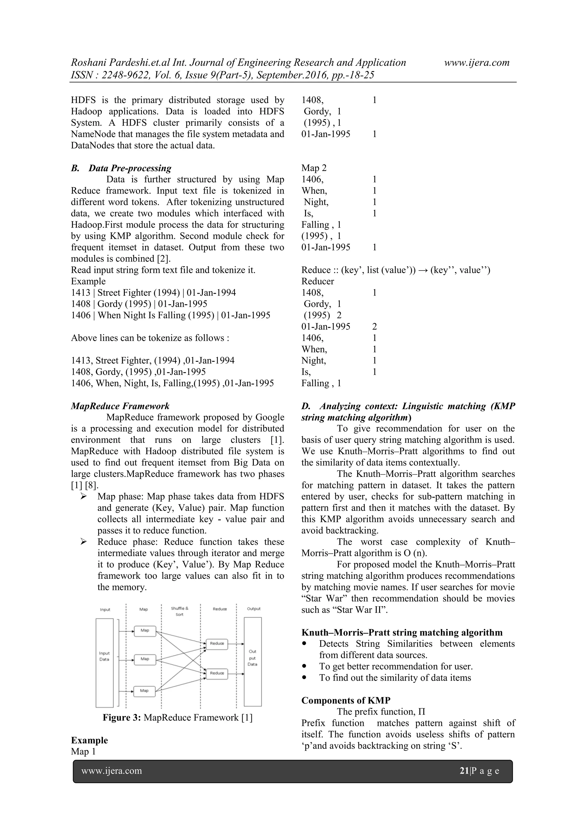 Roshani Pardeshi.et.al Int. Journal of Engineering Research and Application www.ijera.com
ISSN : 2248-9622, Vol. 6, Issue 9(Part-5), September.2016, pp.-18-25
www.ijera.com 21|P a g e
HDFS is the primary distributed storage used by
Hadoop applications. Data is loaded into HDFS
System. A HDFS cluster primarily consists of a
NameNode that manages the file system metadata and
DataNodes that store the actual data.
B. Data Pre-processing
Data is further structured by using Map
Reduce framework. Input text file is tokenized in
different word tokens. After tokenizing unstructured
data, we create two modules which interfaced with
Hadoop.First module process the data for structuring
by using KMP algorithm. Second module check for
frequent itemset in dataset. Output from these two
modules is combined [2].
Read input string form text file and tokenize it.
Example
1413 | Street Fighter (1994) | 01-Jan-1994
1408 | Gordy (1995) | 01-Jan-1995
1406 | When Night Is Falling (1995) | 01-Jan-1995
Above lines can be tokenize as follows :
1413, Street Fighter, (1994) ,01-Jan-1994
1408, Gordy, (1995) ,01-Jan-1995
1406, When, Night, Is, Falling,(1995) ,01-Jan-1995
MapReduce Framework
MapReduce framework proposed by Google
is a processing and execution model for distributed
environment that runs on large clusters [1].
MapReduce with Hadoop distributed file system is
used to find out frequent itemset from Big Data on
large clusters.MapReduce framework has two phases
[1] [8].
 Map phase: Map phase takes data from HDFS
and generate (Key, Value) pair. Map function
collects all intermediate key - value pair and
passes it to reduce function.
 Reduce phase: Reduce function takes these
intermediate values through iterator and merge
it to produce (Key‟, Value‟). By Map Reduce
framework too large values can also fit in to
the memory.
Figure 3: MapReduce Framework [1]
Example
Map 1
1408, 1
Gordy, 1
(1995) , 1
01-Jan-1995 1
Map 2
1406, 1
When, 1
Night, 1
Is, 1
Falling , 1
(1995) , 1
01-Jan-1995 1
Reduce :: (key‟, list (value‟)) → (key‟‟, value‟‟)
Reducer
1408, 1
Gordy, 1
(1995) 2
01-Jan-1995 2
1406, 1
When, 1
Night, 1
Is, 1
Falling , 1
D. Analyzing context: Linguistic matching (KMP
string matching algorithm)
To give recommendation for user on the
basis of user query string matching algorithm is used.
We use Knuth–Morris–Pratt algorithms to find out
the similarity of data items contextually.
The Knuth–Morris–Pratt algorithm searches
for matching pattern in dataset. It takes the pattern
entered by user, checks for sub-pattern matching in
pattern first and then it matches with the dataset. By
this KMP algorithm avoids unnecessary search and
avoid backtracking.
The worst case complexity of Knuth–
Morris–Pratt algorithm is O (n).
For proposed model the Knuth–Morris–Pratt
string matching algorithm produces recommendations
by matching movie names. If user searches for movie
“Star War” then recommendation should be movies
such as “Star War II”.
Knuth–Morris–Pratt string matching algorithm
 Detects String Similarities between elements
from different data sources.
 To get better recommendation for user.
 To find out the similarity of data items
Components of KMP
The prefix function, Π
Prefix function matches pattern against shift of
itself. The function avoids useless shifts of pattern
„p‟and avoids backtracking on string „S‟.
 