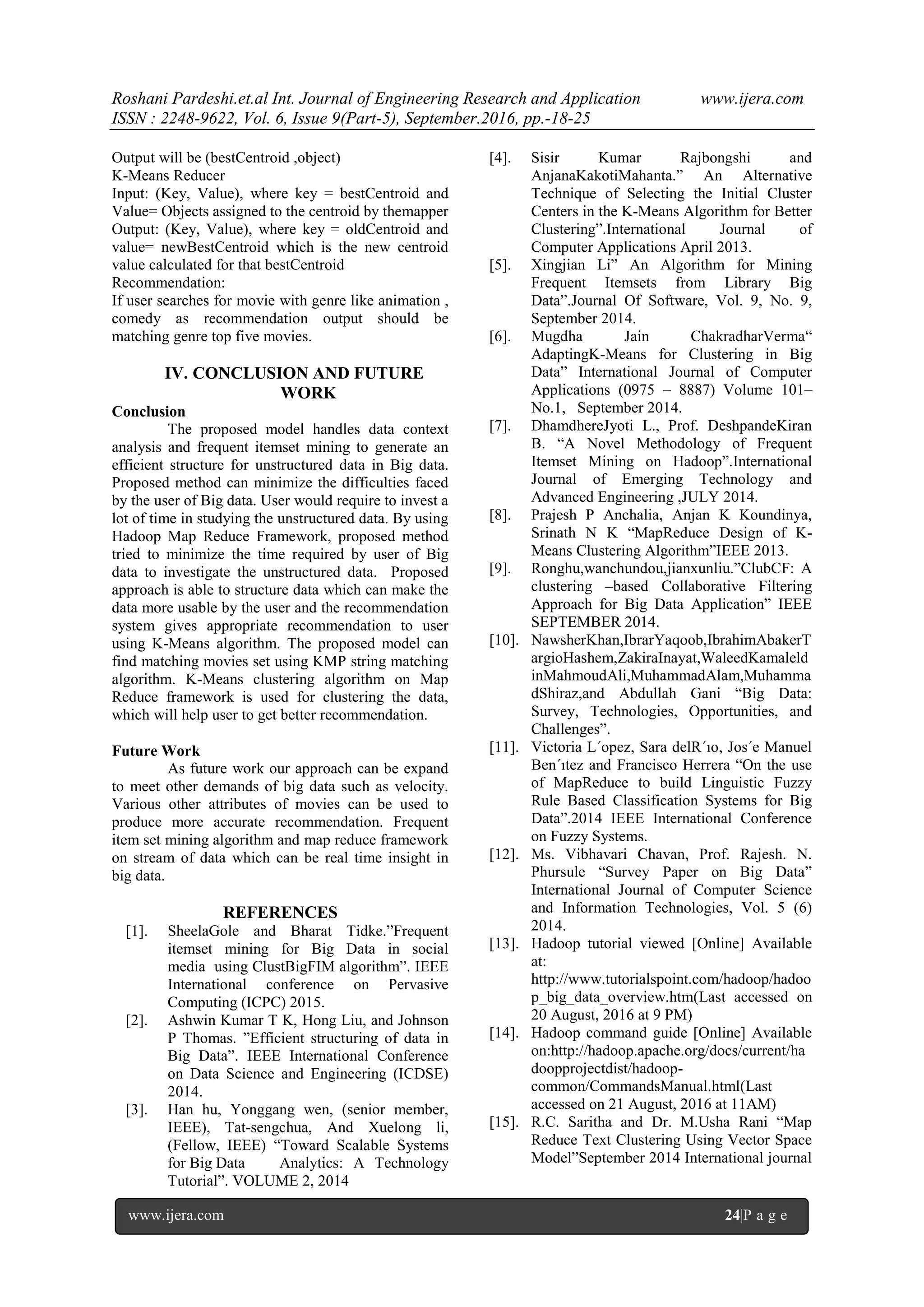 Roshani Pardeshi.et.al Int. Journal of Engineering Research and Application www.ijera.com
ISSN : 2248-9622, Vol. 6, Issue 9(Part-5), September.2016, pp.-18-25
www.ijera.com 24|P a g e
Output will be (bestCentroid ,object)
K-Means Reducer
Input: (Key, Value), where key = bestCentroid and
Value= Objects assigned to the centroid by themapper
Output: (Key, Value), where key = oldCentroid and
value= newBestCentroid which is the new centroid
value calculated for that bestCentroid
Recommendation:
If user searches for movie with genre like animation ,
comedy as recommendation output should be
matching genre top five movies.
IV. CONCLUSION AND FUTURE
WORK
Conclusion
The proposed model handles data context
analysis and frequent itemset mining to generate an
efficient structure for unstructured data in Big data.
Proposed method can minimize the difficulties faced
by the user of Big data. User would require to invest a
lot of time in studying the unstructured data. By using
Hadoop Map Reduce Framework, proposed method
tried to minimize the time required by user of Big
data to investigate the unstructured data. Proposed
approach is able to structure data which can make the
data more usable by the user and the recommendation
system gives appropriate recommendation to user
using K-Means algorithm. The proposed model can
find matching movies set using KMP string matching
algorithm. K-Means clustering algorithm on Map
Reduce framework is used for clustering the data,
which will help user to get better recommendation.
Future Work
As future work our approach can be expand
to meet other demands of big data such as velocity.
Various other attributes of movies can be used to
produce more accurate recommendation. Frequent
item set mining algorithm and map reduce framework
on stream of data which can be real time insight in
big data.
REFERENCES
[1]. SheelaGole and Bharat Tidke.”Frequent
itemset mining for Big Data in social
media using ClustBigFIM algorithm”. IEEE
International conference on Pervasive
Computing (ICPC) 2015.
[2]. Ashwin Kumar T K, Hong Liu, and Johnson
P Thomas. ”Efficient structuring of data in
Big Data”. IEEE International Conference
on Data Science and Engineering (ICDSE)
2014.
[3]. Han hu, Yonggang wen, (senior member,
IEEE), Tat-sengchua, And Xuelong li,
(Fellow, IEEE) “Toward Scalable Systems
for Big Data Analytics: A Technology
Tutorial”. VOLUME 2, 2014
[4]. Sisir Kumar Rajbongshi and
AnjanaKakotiMahanta.” An Alternative
Technique of Selecting the Initial Cluster
Centers in the K-Means Algorithm for Better
Clustering”.International Journal of
Computer Applications April 2013.
[5]. Xingjian Li” An Algorithm for Mining
Frequent Itemsets from Library Big
Data”.Journal Of Software, Vol. 9, No. 9,
September 2014.
[6]. Mugdha Jain ChakradharVerma“
AdaptingK-Means for Clustering in Big
Data” International Journal of Computer
Applications (0975 – 8887) Volume 101–
No.1, September 2014.
[7]. DhamdhereJyoti L., Prof. DeshpandeKiran
B. “A Novel Methodology of Frequent
Itemset Mining on Hadoop”.International
Journal of Emerging Technology and
Advanced Engineering ,JULY 2014.
[8]. Prajesh P Anchalia, Anjan K Koundinya,
Srinath N K “MapReduce Design of K-
Means Clustering Algorithm”IEEE 2013.
[9]. Ronghu,wanchundou,jianxunliu.”ClubCF: A
clustering –based Collaborative Filtering
Approach for Big Data Application” IEEE
SEPTEMBER 2014.
[10]. NawsherKhan,IbrarYaqoob,IbrahimAbakerT
argioHashem,ZakiraInayat,WaleedKamaleld
inMahmoudAli,MuhammadAlam,Muhamma
dShiraz,and Abdullah Gani “Big Data:
Survey, Technologies, Opportunities, and
Challenges”.
[11]. Victoria L´opez, Sara delR´ıo, Jos´e Manuel
Ben´ıtez and Francisco Herrera “On the use
of MapReduce to build Linguistic Fuzzy
Rule Based Classification Systems for Big
Data”.2014 IEEE International Conference
on Fuzzy Systems.
[12]. Ms. Vibhavari Chavan, Prof. Rajesh. N.
Phursule “Survey Paper on Big Data”
International Journal of Computer Science
and Information Technologies, Vol. 5 (6)
2014.
[13]. Hadoop tutorial viewed [Online] Available
at:
http://www.tutorialspoint.com/hadoop/hadoo
p_big_data_overview.htm(Last accessed on
20 August, 2016 at 9 PM)
[14]. Hadoop command guide [Online] Available
on:http://hadoop.apache.org/docs/current/ha
doopprojectdist/hadoop-
common/CommandsManual.html(Last
accessed on 21 August, 2016 at 11AM)
[15]. R.C. Saritha and Dr. M.Usha Rani “Map
Reduce Text Clustering Using Vector Space
Model”September 2014 International journal
 