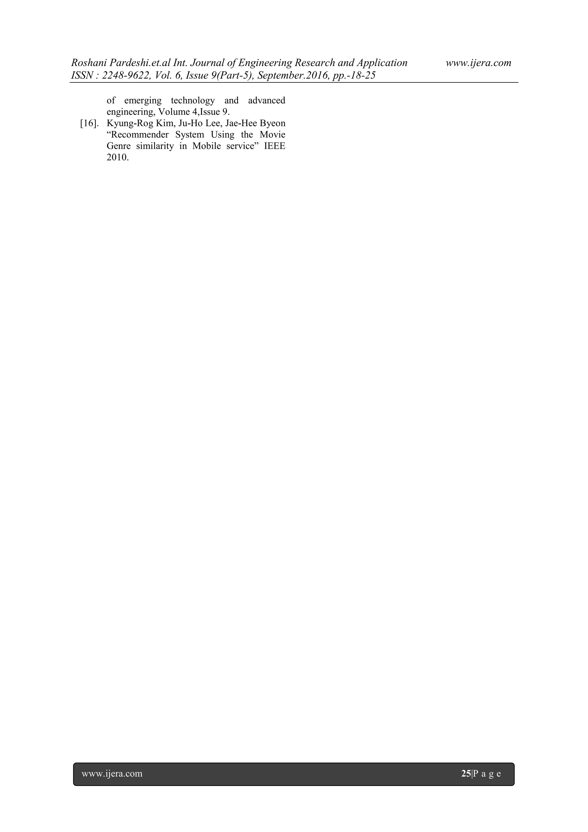 Roshani Pardeshi.et.al Int. Journal of Engineering Research and Application www.ijera.com
ISSN : 2248-9622, Vol. 6, Issue 9(Part-5), September.2016, pp.-18-25
www.ijera.com 25|P a g e
of emerging technology and advanced
engineering, Volume 4,Issue 9.
[16]. Kyung-Rog Kim, Ju-Ho Lee, Jae-Hee Byeon
“Recommender System Using the Movie
Genre similarity in Mobile service” IEEE
2010.
 