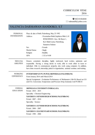 CURRICULUM VITAE
2016
 082181864048
 valenciadh@yahoo.com
VALENCIA DARMAWAN HANDOKO, S.T
PERSONAL
INFORMATION
Place & date of birth: Palembang, May 25 1992
Address : Perumahan Bukit Sejahtera Blok L.01
RT065/RW021. Kec. Ilir Barat 1,
Kel. Bukit Lama, Palembang,
Sumatera Selatan
Sex : Female
Marital Status : Single
Religion : Buddha
GPA : 3.32 of 4.00
SKILLS &
ABILITIES
Honest, commited, discipline, highly motivated, hard worker, optimistic and
responsible. Having a strong desire to work, able to work either in team or
individual. Able to communicate properly, also work using computer. In addition,
have done research, internship, joined in organization, national seminar, and training.
WORKING
EXPERIENCE
INTERNSHIPAT PT. PUPUK SRIWIDJAJAPALEMBANG
From January 2014 until March 2014
Special Assignment : Evaluation Performance of Methanator (106-D) Based on CO
and CO2 Conversion, Temperature and Pressure Drop Ammonia Unit PUSRI II
FORMAL
EDUCATION
SRIWIJAYAUNIVERSITYINDRALAYA
Period : 2010 – 2015
Speciality : Chemical Engineering
XAVERIUS 1 SENIOR HIGH SCHOOLPALEMBANG
Period : 2007 – 2010
Speciality : Science
XAVERIUS 1 JUNIOR HIGH SCHOOLPALEMBANG
Period : 2004 – 2007
XAVERIUS 1 ELEMENTARYSCHOOLPALEMBANG
Period : 1998 – 2004
 