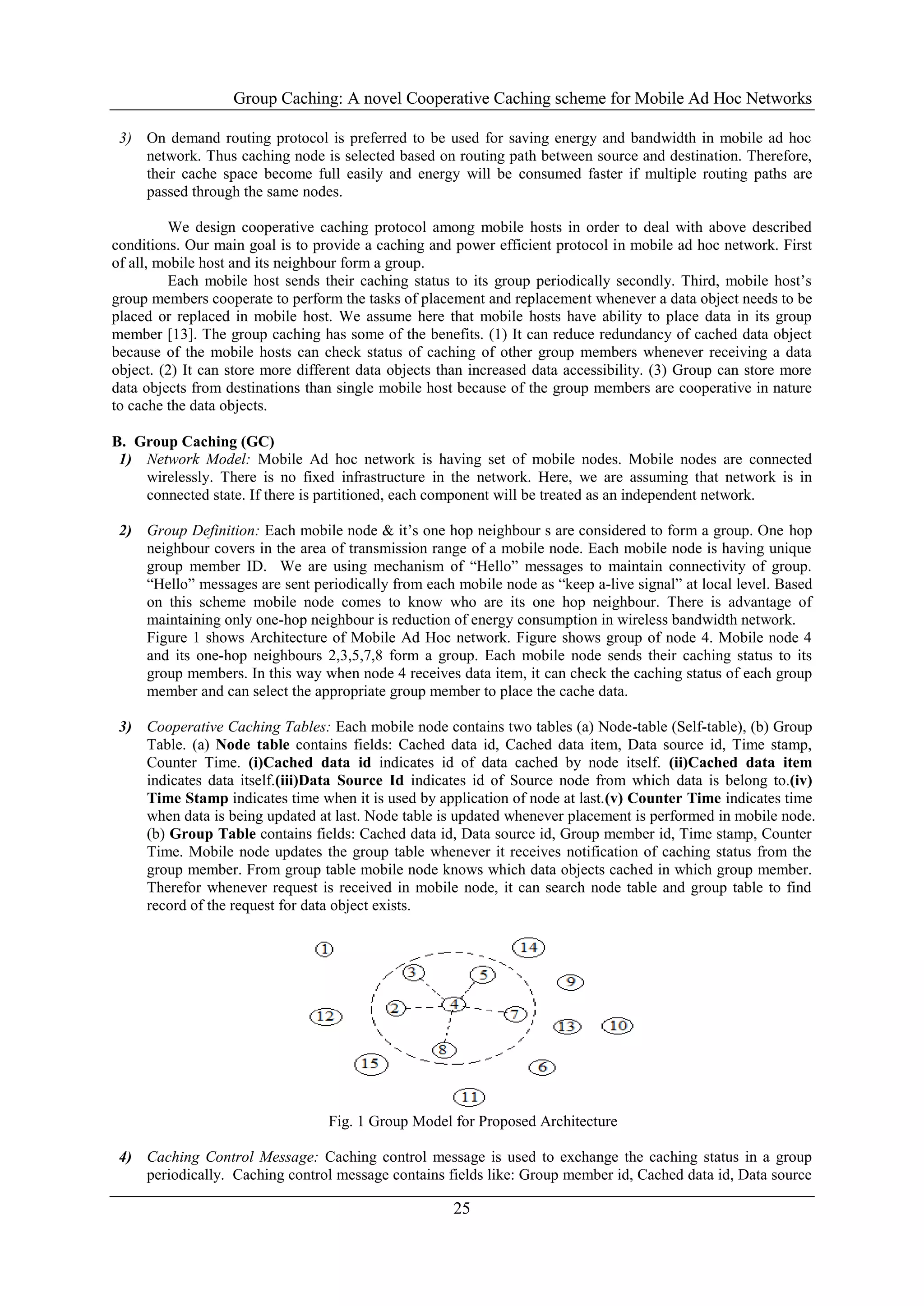 Group Caching: A novel Cooperative Caching scheme for Mobile Ad Hoc Networks
25
3) On demand routing protocol is preferred to be used for saving energy and bandwidth in mobile ad hoc
network. Thus caching node is selected based on routing path between source and destination. Therefore,
their cache space become full easily and energy will be consumed faster if multiple routing paths are
passed through the same nodes.
We design cooperative caching protocol among mobile hosts in order to deal with above described
conditions. Our main goal is to provide a caching and power efficient protocol in mobile ad hoc network. First
of all, mobile host and its neighbour form a group.
Each mobile host sends their caching status to its group periodically secondly. Third, mobile host’s
group members cooperate to perform the tasks of placement and replacement whenever a data object needs to be
placed or replaced in mobile host. We assume here that mobile hosts have ability to place data in its group
member [13]. The group caching has some of the benefits. (1) It can reduce redundancy of cached data object
because of the mobile hosts can check status of caching of other group members whenever receiving a data
object. (2) It can store more different data objects than increased data accessibility. (3) Group can store more
data objects from destinations than single mobile host because of the group members are cooperative in nature
to cache the data objects.
B. Group Caching (GC)
1) Network Model: Mobile Ad hoc network is having set of mobile nodes. Mobile nodes are connected
wirelessly. There is no fixed infrastructure in the network. Here, we are assuming that network is in
connected state. If there is partitioned, each component will be treated as an independent network.
2) Group Definition: Each mobile node & it’s one hop neighbour s are considered to form a group. One hop
neighbour covers in the area of transmission range of a mobile node. Each mobile node is having unique
group member ID. We are using mechanism of “Hello” messages to maintain connectivity of group.
“Hello” messages are sent periodically from each mobile node as “keep a-live signal” at local level. Based
on this scheme mobile node comes to know who are its one hop neighbour. There is advantage of
maintaining only one-hop neighbour is reduction of energy consumption in wireless bandwidth network.
Figure 1 shows Architecture of Mobile Ad Hoc network. Figure shows group of node 4. Mobile node 4
and its one-hop neighbours 2,3,5,7,8 form a group. Each mobile node sends their caching status to its
group members. In this way when node 4 receives data item, it can check the caching status of each group
member and can select the appropriate group member to place the cache data.
3) Cooperative Caching Tables: Each mobile node contains two tables (a) Node-table (Self-table), (b) Group
Table. (a) Node table contains fields: Cached data id, Cached data item, Data source id, Time stamp,
Counter Time. (i)Cached data id indicates id of data cached by node itself. (ii)Cached data item
indicates data itself.(iii)Data Source Id indicates id of Source node from which data is belong to.(iv)
Time Stamp indicates time when it is used by application of node at last.(v) Counter Time indicates time
when data is being updated at last. Node table is updated whenever placement is performed in mobile node.
(b) Group Table contains fields: Cached data id, Data source id, Group member id, Time stamp, Counter
Time. Mobile node updates the group table whenever it receives notification of caching status from the
group member. From group table mobile node knows which data objects cached in which group member.
Therefor whenever request is received in mobile node, it can search node table and group table to find
record of the request for data object exists.
Fig. 1 Group Model for Proposed Architecture
4) Caching Control Message: Caching control message is used to exchange the caching status in a group
periodically. Caching control message contains fields like: Group member id, Cached data id, Data source
 
