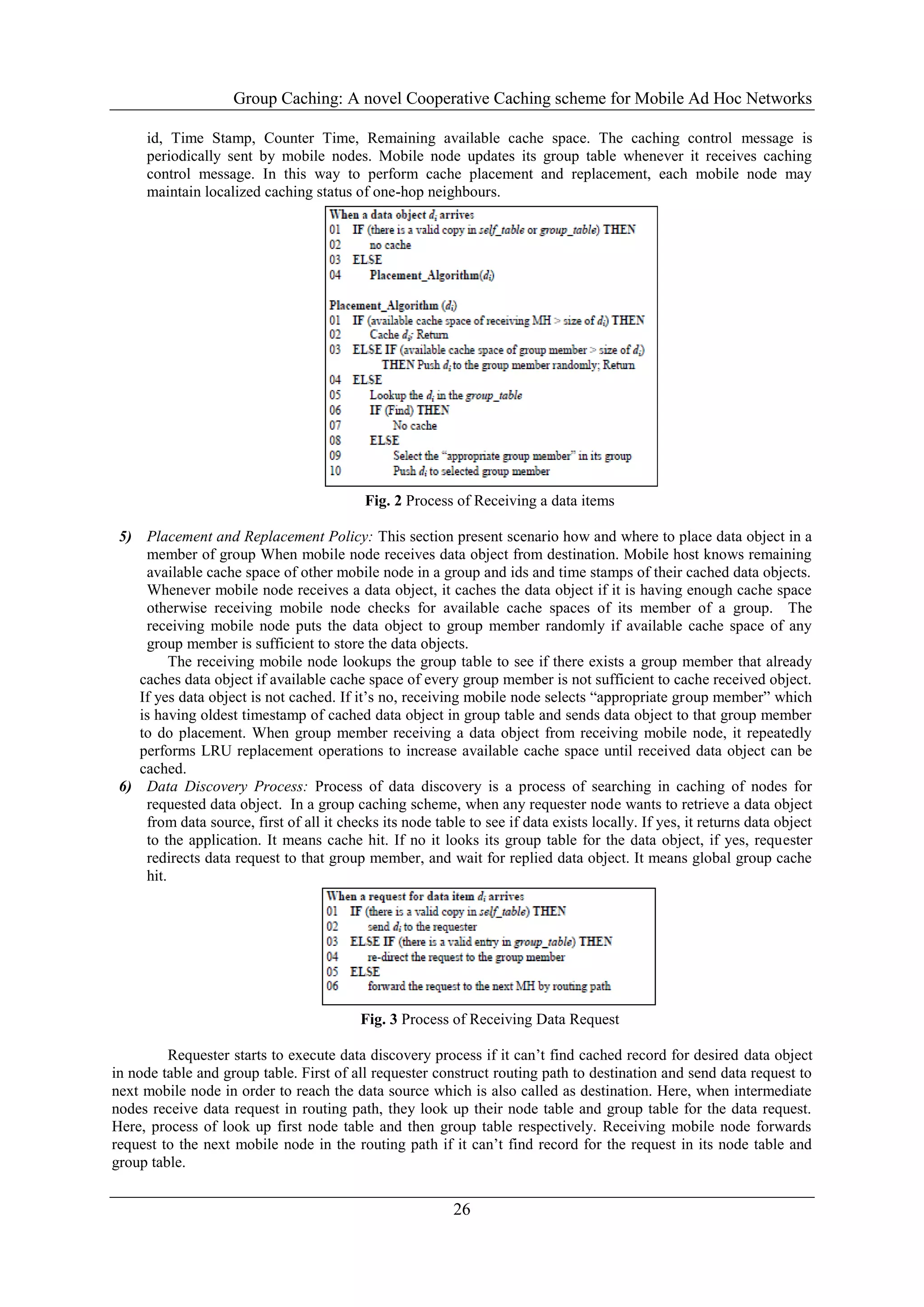 Group Caching: A novel Cooperative Caching scheme for Mobile Ad Hoc Networks
26
id, Time Stamp, Counter Time, Remaining available cache space. The caching control message is
periodically sent by mobile nodes. Mobile node updates its group table whenever it receives caching
control message. In this way to perform cache placement and replacement, each mobile node may
maintain localized caching status of one-hop neighbours.
Fig. 2 Process of Receiving a data items
5) Placement and Replacement Policy: This section present scenario how and where to place data object in a
member of group When mobile node receives data object from destination. Mobile host knows remaining
available cache space of other mobile node in a group and ids and time stamps of their cached data objects.
Whenever mobile node receives a data object, it caches the data object if it is having enough cache space
otherwise receiving mobile node checks for available cache spaces of its member of a group. The
receiving mobile node puts the data object to group member randomly if available cache space of any
group member is sufficient to store the data objects.
The receiving mobile node lookups the group table to see if there exists a group member that already
caches data object if available cache space of every group member is not sufficient to cache received object.
If yes data object is not cached. If it’s no, receiving mobile node selects “appropriate group member” which
is having oldest timestamp of cached data object in group table and sends data object to that group member
to do placement. When group member receiving a data object from receiving mobile node, it repeatedly
performs LRU replacement operations to increase available cache space until received data object can be
cached.
6) Data Discovery Process: Process of data discovery is a process of searching in caching of nodes for
requested data object. In a group caching scheme, when any requester node wants to retrieve a data object
from data source, first of all it checks its node table to see if data exists locally. If yes, it returns data object
to the application. It means cache hit. If no it looks its group table for the data object, if yes, requester
redirects data request to that group member, and wait for replied data object. It means global group cache
hit.
Fig. 3 Process of Receiving Data Request
Requester starts to execute data discovery process if it can’t find cached record for desired data object
in node table and group table. First of all requester construct routing path to destination and send data request to
next mobile node in order to reach the data source which is also called as destination. Here, when intermediate
nodes receive data request in routing path, they look up their node table and group table for the data request.
Here, process of look up first node table and then group table respectively. Receiving mobile node forwards
request to the next mobile node in the routing path if it can’t find record for the request in its node table and
group table.
 