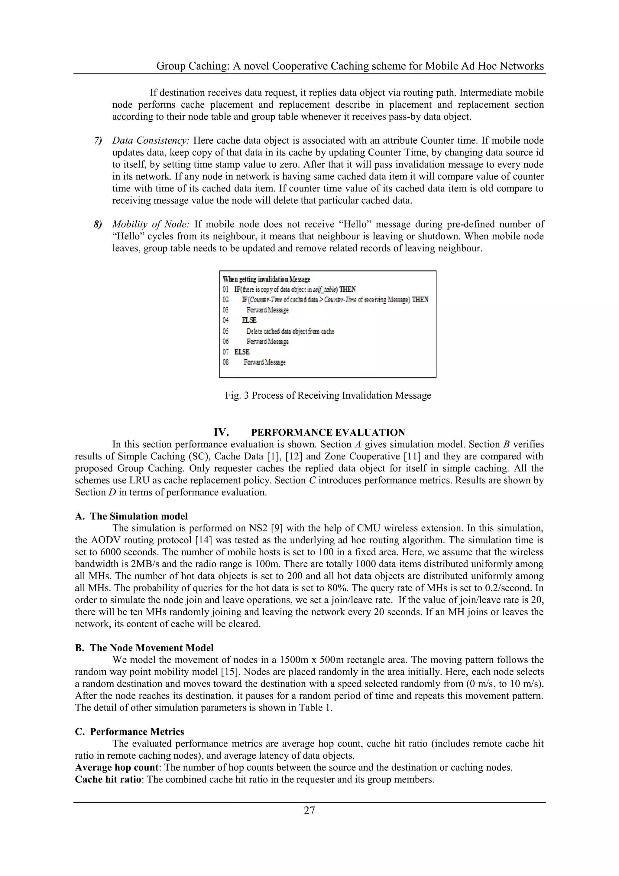 Group Caching: A novel Cooperative Caching scheme for Mobile Ad Hoc Networks
27
If destination receives data request, it replies data object via routing path. Intermediate mobile
node performs cache placement and replacement describe in placement and replacement section
according to their node table and group table whenever it receives pass-by data object.
7) Data Consistency: Here cache data object is associated with an attribute Counter time. If mobile node
updates data, keep copy of that data in its cache by updating Counter Time, by changing data source id
to itself, by setting time stamp value to zero. After that it will pass invalidation message to every node
in its network. If any node in network is having same cached data item it will compare value of counter
time with time of its cached data item. If counter time value of its cached data item is old compare to
receiving message value the node will delete that particular cached data.
8) Mobility of Node: If mobile node does not receive “Hello” message during pre-defined number of
“Hello” cycles from its neighbour, it means that neighbour is leaving or shutdown. When mobile node
leaves, group table needs to be updated and remove related records of leaving neighbour.
Fig. 3 Process of Receiving Invalidation Message
IV. PERFORMANCE EVALUATION
In this section performance evaluation is shown. Section A gives simulation model. Section B verifies
results of Simple Caching (SC), Cache Data [1], [12] and Zone Cooperative [11] and they are compared with
proposed Group Caching. Only requester caches the replied data object for itself in simple caching. All the
schemes use LRU as cache replacement policy. Section C introduces performance metrics. Results are shown by
Section D in terms of performance evaluation.
A. The Simulation model
The simulation is performed on NS2 [9] with the help of CMU wireless extension. In this simulation,
the AODV routing protocol [14] was tested as the underlying ad hoc routing algorithm. The simulation time is
set to 6000 seconds. The number of mobile hosts is set to 100 in a fixed area. Here, we assume that the wireless
bandwidth is 2MB/s and the radio range is 100m. There are totally 1000 data items distributed uniformly among
all MHs. The number of hot data objects is set to 200 and all hot data objects are distributed uniformly among
all MHs. The probability of queries for the hot data is set to 80%. The query rate of MHs is set to 0.2/second. In
order to simulate the node join and leave operations, we set a join/leave rate. If the value of join/leave rate is 20,
there will be ten MHs randomly joining and leaving the network every 20 seconds. If an MH joins or leaves the
network, its content of cache will be cleared.
B. The Node Movement Model
We model the movement of nodes in a 1500m x 500m rectangle area. The moving pattern follows the
random way point mobility model [15]. Nodes are placed randomly in the area initially. Here, each node selects
a random destination and moves toward the destination with a speed selected randomly from (0 m/s, to 10 m/s).
After the node reaches its destination, it pauses for a random period of time and repeats this movement pattern.
The detail of other simulation parameters is shown in Table 1.
C. Performance Metrics
The evaluated performance metrics are average hop count, cache hit ratio (includes remote cache hit
ratio in remote caching nodes), and average latency of data objects.
Average hop count: The number of hop counts between the source and the destination or caching nodes.
Cache hit ratio: The combined cache hit ratio in the requester and its group members.
 