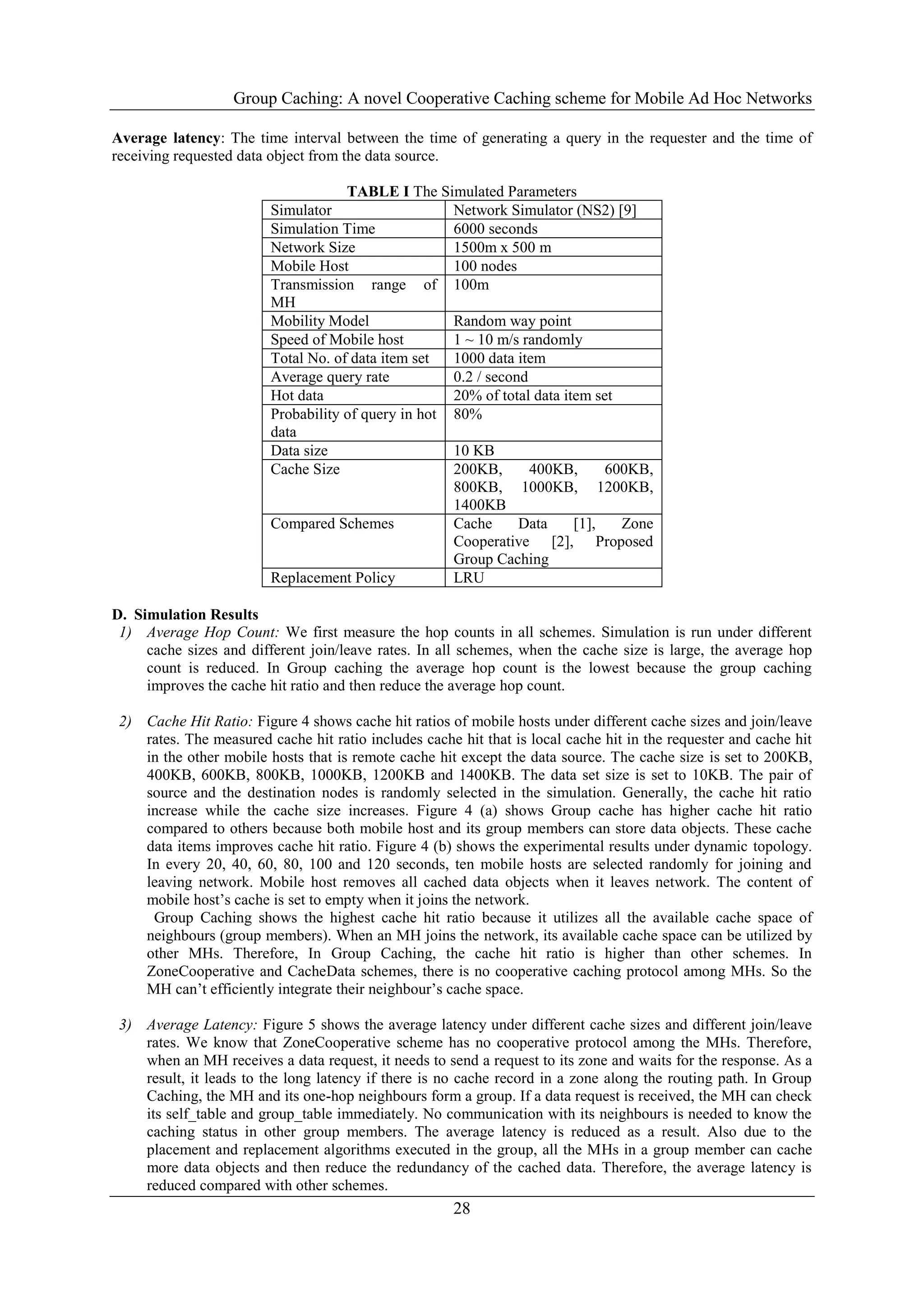 Group Caching: A novel Cooperative Caching scheme for Mobile Ad Hoc Networks
28
Average latency: The time interval between the time of generating a query in the requester and the time of
receiving requested data object from the data source.
TABLE I The Simulated Parameters
Simulator Network Simulator (NS2) [9]
Simulation Time 6000 seconds
Network Size 1500m x 500 m
Mobile Host 100 nodes
Transmission range of
MH
100m
Mobility Model Random way point
Speed of Mobile host 1 ~ 10 m/s randomly
Total No. of data item set 1000 data item
Average query rate 0.2 / second
Hot data 20% of total data item set
Probability of query in hot
data
80%
Data size 10 KB
Cache Size 200KB, 400KB, 600KB,
800KB, 1000KB, 1200KB,
1400KB
Compared Schemes Cache Data [1], Zone
Cooperative [2], Proposed
Group Caching
Replacement Policy LRU
D. Simulation Results
1) Average Hop Count: We first measure the hop counts in all schemes. Simulation is run under different
cache sizes and different join/leave rates. In all schemes, when the cache size is large, the average hop
count is reduced. In Group caching the average hop count is the lowest because the group caching
improves the cache hit ratio and then reduce the average hop count.
2) Cache Hit Ratio: Figure 4 shows cache hit ratios of mobile hosts under different cache sizes and join/leave
rates. The measured cache hit ratio includes cache hit that is local cache hit in the requester and cache hit
in the other mobile hosts that is remote cache hit except the data source. The cache size is set to 200KB,
400KB, 600KB, 800KB, 1000KB, 1200KB and 1400KB. The data set size is set to 10KB. The pair of
source and the destination nodes is randomly selected in the simulation. Generally, the cache hit ratio
increase while the cache size increases. Figure 4 (a) shows Group cache has higher cache hit ratio
compared to others because both mobile host and its group members can store data objects. These cache
data items improves cache hit ratio. Figure 4 (b) shows the experimental results under dynamic topology.
In every 20, 40, 60, 80, 100 and 120 seconds, ten mobile hosts are selected randomly for joining and
leaving network. Mobile host removes all cached data objects when it leaves network. The content of
mobile host’s cache is set to empty when it joins the network.
Group Caching shows the highest cache hit ratio because it utilizes all the available cache space of
neighbours (group members). When an MH joins the network, its available cache space can be utilized by
other MHs. Therefore, In Group Caching, the cache hit ratio is higher than other schemes. In
ZoneCooperative and CacheData schemes, there is no cooperative caching protocol among MHs. So the
MH can’t efficiently integrate their neighbour’s cache space.
3) Average Latency: Figure 5 shows the average latency under different cache sizes and different join/leave
rates. We know that ZoneCooperative scheme has no cooperative protocol among the MHs. Therefore,
when an MH receives a data request, it needs to send a request to its zone and waits for the response. As a
result, it leads to the long latency if there is no cache record in a zone along the routing path. In Group
Caching, the MH and its one-hop neighbours form a group. If a data request is received, the MH can check
its self_table and group_table immediately. No communication with its neighbours is needed to know the
caching status in other group members. The average latency is reduced as a result. Also due to the
placement and replacement algorithms executed in the group, all the MHs in a group member can cache
more data objects and then reduce the redundancy of the cached data. Therefore, the average latency is
reduced compared with other schemes.
 
