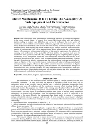 International Journal of Engineering Research and Development
e-ISSN: 2278-067X, p-ISSN: 2278-800X, www.ijerd.com
Volume 6, Issue 12 (May 2013), PP. 15-20
15
Master Maintenance: It Is To Ensure The Availability Of
Such Equipment And Its Production
1
Mounia taleb, 2
Rachid Chaib, 3
Ion Verzea and 3
Irina Cozminca
1
Département d’électromécanique minière, Université Larbi Tebbessi, Tébessa, Algérie
2
laboratoire ingénierie de transport et environnement, Université Mentouri Constantine, Algérie
3
Technical University Gh. Asachi Iasi, Romania.
Résumé:- The effectiveness of the maintenance of the industrial systems is an economically challenge
in the current strategic industry of cements for a country like Algeria, where quick and effective
decision making is needed. Main difficulties and sources of inefficiency lies in the choice of
maintenance actions to take in case of machine malfunction, especially when the machine plays a vital
role in the process of production. Some decisions may result in heavy economical consequences. So, to
avoid unexpected stops of production and the economic effects resulting therefrom, must continuously
monitor the equipment and "stalk" all the warning signs of defects before it's too late. However, as this
industry offers machines with complex installations or high security requirements, the reduction of
operating costs and control of the availability of these facilities are required, must given to
maintenance of the systems a stately role. Thus, and despite the age and complexity of the equipment,
maintenance service must provide reliable and easily interpretable diagnosis to intervene only in the
presence of defective items and therefore avoid the disassembly and reassembly unnecessary, targeting
the faulty element, do the selective maintenance and thus minimize human errors and downtime for the
repair, an objective of this work. For this purpose, must continuously adapt to technical, technological
and organizational progress. Moreover, the need for cement in industrial environment in Algeria
(Habitat and construction, East-West Highway, dams etc) imposes new implications for strategies of
companies in this field. Therefore, this work is of major importance to the Algerian industry, especially
cement or unexpected failures lead to high repair bills, excluding inflation and delay accumulated in
different sectors, in particular the habitat and construction.
Key words:- cement, failure, diagnosis, repair, maintenance, disassembly.
I. INTRODUCTION
The effectiveness of the maintenance of the industrial systems is a major economic issue for their
commercial exploitation. The main difficulties and sources of inefficiency reside in the choice of the
maintenance actions to take especially when the machine plays a vital role in the process of production. So to
avoid unexpected stops of production and the considerable economic effects resulting therefore must
continuously monitor the equipment and "stalk" all the warning signs of defects before it’s too late. Now,
maintenance operations can be heavy consequences for several reasons. First of all, these interventions may
affect reliability. They often require an interruption of operation of the system. In this case, during any phase of
maintenance, the system is not operational. More the maintenance phase is long it is costly due to the
unavailability of the system. Therefore the maintenance phase should ideally be reduced of operations to
replace, without trial and error, equipment really down [1]. It is the case of the cement industry which has
machinery and complex installations or pending case is more economical and systematic interventions are often
unnecessary:
- expensive spare parts, labour and loss of production [2, 3],
- delicate because the high safety requirements, the reduction of operating costs and control of the availability
of these devices are required [4].
Now, a maintenance action is to replace the equipment that have failed and who are no longer able to
perform their function without disruption of the reliability of system [5], while avoiding the inevitable human
errors during the stops and service discounts. All these requirements give maintenance service a prominent role
while providing reliable and easily interpretable diagnosis despite the complexity and the age of the equipment.
So get to minimize downtime and repair time objective this work.
Moreover, the Algeria embarked on major developmental projects in transportation, housing and
construction (housing, highway, metro, trams, etc.) requiring new implications for strategies of maintenance
meets industrial requirements imposed by the operation. To this end, to ensure the durability of cement, be
 