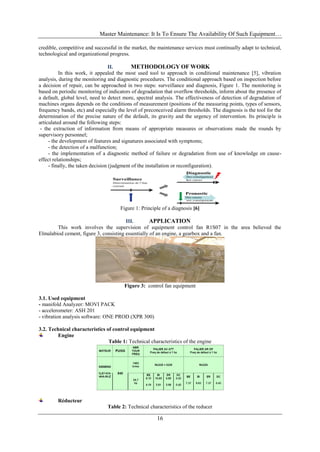 Master Maintenance: It Is To Ensure The Availability Of Such Equipment…
16
credible, competitive and successful in the market, the maintenance services must continually adapt to technical,
technological and organizational progress.
II. METHODOLOGY OF WORK
In this work, it appealed the most used tool to approach in conditional maintenance [5], vibration
analysis, during the monitoring and diagnostic procedures. The conditional approach based on inspection before
a decision of repair, can be approached in two steps: surveillance and diagnosis, Figure 1. The monitoring is
based on periodic monitoring of indicators of degradation that overflow thresholds, inform about the presence of
a default, global level, need to detect more, spectral analysis. The effectiveness of detection of degradation of
machines organs depends on the conditions of measurement (positions of the measuring points, types of sensors,
frequency bands, etc) and especially the level of preconceived alarm thresholds. The diagnosis is the tool for the
determination of the precise nature of the default, its gravity and the urgency of intervention. Its principle is
articulated around the following steps:
- the extraction of information from means of appropriate measures or observations made the rounds by
supervisory personnel;
- the development of features and signatures associated with symptoms;
- the detection of a malfunction;
- the implementation of a diagnostic method of failure or degradation from use of knowledge on cause-
effect relationships;
- finally, the taken decision (judgment of the installation or reconfiguration).
Figure 1: Principle of a diagnosis [6]
III. APPLICATION
This work involves the supervision of equipment control fan R1S07 in the area believed the
Elmalabiod cement, figure 3, consisting essentially of an engine, a gearbox and a fan.
Figure 3: control fan equipment
3.1. Used equipment
- manifold Analyzer: MOVI PACK
- accelerometer: ASH 201
- vibration analysis software: ONE PROD (XPR 300)
3.2. Technical characteristics of control equipment
Engine
Table 1: Technical characteristics of the engine
Réducteur
Table 2: Technical characteristics of the reducer
 