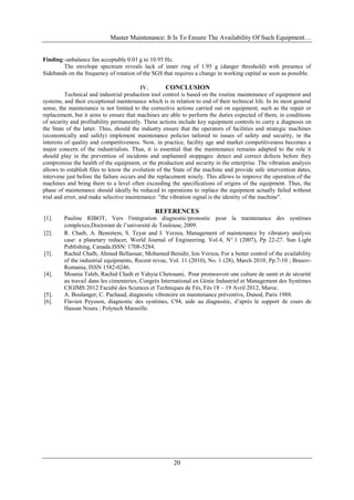 Master Maintenance: It Is To Ensure The Availability Of Such Equipment…
20
Finding:-unbalance fan acceptable 0.01 g to 10.95 Hz.
The envelope spectrum reveals lack of inner ring of 1.95 g (danger threshold) with presence of
Sidebands on the frequency of rotation of the SGS that requires a change in working capital as soon as possible.
IV. CONCLUSION
Technical and industrial production tool control is based on the routine maintenance of equipment and
systems, and their exceptional maintenance which is in relation to end of their technical life. In its most general
sense, the maintenance is not limited to the corrective actions carried out on equipment, such as the repair or
replacement, but it aims to ensure that machines are able to perform the duties expected of them, in conditions
of security and profitability permanently. These actions include key equipment controls to carry a diagnosis on
the State of the latter. Thus, should the industry ensure that the operators of facilities and strategic machines
(economically and safely) implement maintenance policies tailored to issues of safety and security, in the
interests of quality and competitiveness. Now, in practice, facility age and market competitiveness becomes a
major concern of the industrialists. Thus, it is essential that the maintenance remains adapted to the role it
should play in the prevention of incidents and unplanned stoppages: detect and correct defects before they
compromise the health of the equipment, or the production and security in the enterprise. The vibration analysis
allows to establish files to know the evolution of the State of the machine and provide safe intervention dates,
intervene just before the failure occurs and the replacement wisely. This allows to improve the operation of the
machines and bring them to a level often exceeding the specifications of origins of the equipment. Thus, the
phase of maintenance should ideally be reduced to operations to replace the equipment actually failed without
trial and error, and make selective maintenance: "the vibration signal is the identity of the machine".
REFERENCES
[1]. Pauline RIBOT, Vers l'intégration diagnostic/pronostic pour la maintenance des systèmes
complexes,฀Doctorant de l’université de Toulouse, 2009.
[2]. R. Chaib, A. Benretem, S. Teyar and I. Verzea, Management of maintenance by vibratory analysis
case: a planetary reducer, World Journal of Engineering. Vol.4, N°.1 (2007), Pp 22-27. Sun Light
Publishing, Canada.ISSN: 1708-5284.
[3]. Rachid Chaïb, Ahmed Bellaouar, Mohamed Benidir, Ion Verzea; For a better control of the availability
of the industrial equipments, Recent revue, Vol. 11 (2010), No. 1 (28), March 2010, Pp.7-10 ; Brasov-
Romania, ISSN 1582-0246.
[4]. Mounia Taleb, Rachid Chaib et Yahyia Chetouani, Pour promouvoir une culture de santé et de sécurité
au travail dans les cimenteries, Congrès International en Génie Industriel et Management des Systèmes
CIGIMS 2012 Faculté des Sciences et Techniques de Fès, Fès 18 – 19 Avril 2012, Maroc.
[5]. A. Boulanger, C. Pachaud, diagnostic vibratoire en maintenance préventive, Dunod, Paris 1988.
[6]. Flavien Peysson, diagnostic des systèmes, C94, aide au diagnostic, d’après le support de cours de
Hassan Noura ; Polytech Marseille.
 