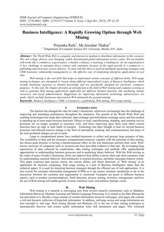 IOSR Journal of Computer Engineering (IOSRJCE)
ISSN: 2278-0661, ISBN: 2278-8727 Volume 6, Issue 1 (Sep-Oct. 2012), PP 22-29
www.iosrjournals.org
www.iosrjournals.org 22 | Page
Business Intelligence: A Rapidly Growing Option through Web
Mining
Priyanka Rahi1
, Mr.Jawahar Thakur2
1, 2
(Department of Computer Science H.P. University, Shimla, H.P., India
Abstract : The World Wide Web is a popular and interactive medium to distribute information in this scenario.
The web is huge, diverse, ever changing, widely disseminated global information service center. We are familiar
with terms like e-commerce, e-governance, e-market, e-finance, e-learning, e-banking etc. for an organization it
is new challenge to maintain direct contact with customers because of the rapid growth in e-commerce, e-
publishing and electronic service delivery. To deal with this there is need of intelligent marketing strategies and
CRM (customer relationship management) i.e. the effective way of integrating enterprise applications in real
time.
Web mining is the vast field that helps to understand various concepts of different fields. Web usage
mining techniques are attempted to reason about different materialized issues of Business Intelligence which
include marketing expertise as domain knowledge and are specifically designed for electronic commerce
purposes. To this end, the chapter provides an introduction to the field of Web mining and examines existing as
well as potential Web mining applications applicable for different business function, like marketing, human
resources, and fiscal administration. Suggestions for improving information technology infrastructure are
made, which can help businesses interested in Web mining hit the ground running.
Keywords: Business Intelligence, CRM, e-Commerce, e-publishing, Web mining, Web usage mining.
I. INTRODUCTION
The Internet has changed the rules for today‘s businesses, which now increasingly face the challenge of
improving and sustaining performance throughout the enterprise. The growth of the World Wide Web and
enabling technologies has made data collection, data exchange and information exchange easier and has resulted
in speeding up of most major business functions. Delays in retail, manufacturing, shipping, and customer service
processes are no longer accepted as necessary evils, and firms improving upon these (and other) critical
functions have an edge in their battle of margins. Technology has been brought to bear on myriad business
processes and affected massive change in the form of automation, tracking, and communications, but many of
the most profound changes are yet to come.
Leaps in computational power have enabled businesses to collect and process large amounts of data.
The availability of data and the necessary computational resources, together with the potential of data mining,
has shown great promise in having a transformational effect on the way businesses perform their work. Well-
known successes of companies such as Amazon.com have provided evidence to that end. By leveraging large
repositories of data collected by corporations, data mining techniques and methods offer unprecedented
opportunities in understanding business processes and in predicting future behavior. With the Web serving as
the realm of many of today‘s businesses, firms can improve their ability to know when and what customers want
by understanding customer behavior, find bottlenecks in internal processes, and better anticipate industry trends.
This paper examines past success stories, the current efforts, and future directions of ‗Web mining‘ as an
application for business computing. Web usage mining is a part of Business Intelligence rather than the
technical aspect. It is used for detecting business strategies through the efficient use of web applications. It is
also crucial for customer relationship management (CRM) as it can ensure customer satisfaction as far as the
interaction between the customer and organization is concerned. Examples are given in different business
aspects, such as product recommendations, fraud detection, process mining, inventory management, and how
the use of Web mining will enable growth revenue, minimize costs, and enhance strategic vision.
II. Web Mining
Web mining is a research is converging area from several research communities such as Database,
Information Retrieval, Machine Learning and Natural Language Processing. It is related to the Data Mining but
not equivalent to it. Besides a large amount of content information stored on web pages, web pages also contain
a rich and dynamic collection of hyperlink information. In addition, web page access and usage information are
also recorded in web logs. Web mining [Kosala and Blockeel, [5] is the use of data mining techniques to
automatically discover and extract useful information from web documents and pages. This extracted
 