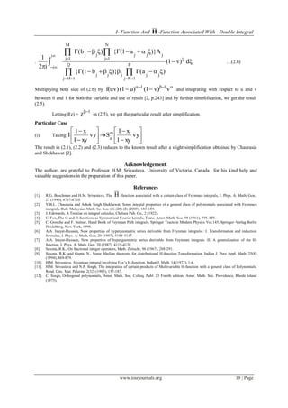 I- Function And H -Function Associated With Double Integral
www.iosrjournals.org 19 | Page
. 










 dv)1
ab1
Aa1b
i2
1
jj
P
1Nj
jjj
Q
1Mj
jjj
N
1j
jj
M
1j
i
i
…(2.6)
Multiplying both side of (2.6) by

 vv)1u)(1f(uv) 11
and integrating with respect to u and v
between 0 and 1 for both the variable and use of result [2, p.243] and by further simplification, we get the result
(2.5).
Letting f(z) =
1
z 
in (2.5), we get the particular result after simplification.
Particular Case
(i) Taking 















vy
xy1
x1
Svy
xy1
x1
I m
n
The result in (2.1), (2.2) and (2.3) reduces to the known result after a slight simplification obtained by Chaurasia
and Shekhawat [2].
Acknowledgement.
The authors are grateful to Professor H.M. Srivastava, University of Victoria, Canada for his kind help and
valuable suggestions in the preparation of this paper.
References
[1]. R.G. Buschman and H.M. Srivastava, The H -function associated with a certain class of Feynman integrals, J. Phys. A: Math. Gen..
23 (1990), 4707-4710.
[2]. V.B.L. Chaurasia and Ashok Singh Shekhawat, Some integral properties of a general class of polynomials associated with Feynman
integrals, Bull. Malaysian Math. Sc. Soc. (2) (28) (2) (2005), 183-189.
[3]. J. Edewards, A Treatise on integral calculus, Chelsea Pub. Co., 2 (1922).
[4]. C. Fox, The G and H-functions as Symmetrical Fourier kernels, Trans. Amer. Math. Soc. 98 (1961), 395-429.
[5]. C. Grosche and F. Steiner, Hand Book of Feynman Path integrals, Springer Tracts in Modern Physics Vol.145, Springer-Verlag Berlin
Heidelberg, New York, 1998.
[6]. A.A. Inayat-Hussain, New properties of hypergeometric series derivable from Feynman integrals : I. Transformation and reduction
formulae, J. Phys. A: Math. Gen. 20 (1987), 4109-4117.
[7]. A.A. Inayat-Hussain, New properties of hypergeometric series derivable from Feynman integrals :II. A generalization of the H-
function, J. Phys. A: Math. Gen. 20 (1987), 4119-4128.
[8]. Saxena, R.K., On fractional integer operators, Math. Zeitschr, 96 (1967), 288-291.
[9]. Saxena, R.K. and Gupta, N., Some Abelian theorems for distributional H-function Transformation, Indian J. Pure Appl. Math. 25(8)
(1994), 869-879.
[10]. H.M. Srivastava, A contour integral involving Fox’s H-function, Indian J. Math. 14 (1972), 1-6.
[11]. H.M. Srivastava and N.P. Singh, The integration of certain products of Multivariable H-function with a general class of Polynomials,
Rend. Circ. Mat. Palermo 2(32) (1983), 157-187.
[12]. C. Szego, Orthogonal polynomials, Amer. Math. Soc. Colloq. Publ. 23 Fourth edition, Amer. Math. Soc. Providence, Rhode Island
(1975).
 