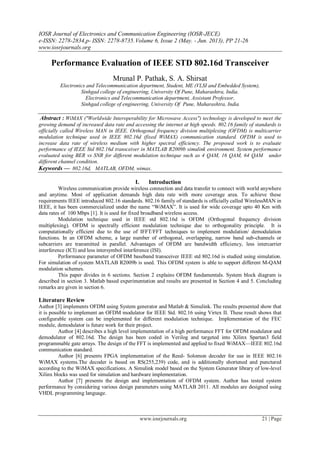 IOSR Journal of Electronics and Communication Engineering (IOSR-JECE)
e-ISSN: 2278-2834,p- ISSN: 2278-8735.Volume 6, Issue 2 (May. - Jun. 2013), PP 21-26
www.iosrjournals.org
www.iosrjournals.org 21 | Page
Performance Evaluation of IEEE STD 802.16d Transceiver
Mrunal P. Pathak, S. A. Shirsat
Electronics and Telecommunication department, Student, ME (VLSI and Embedded System),
Sinhgad college of engineering, University Of Pune, Maharashtra, India.
Electronics and Telecommunication department, Assistant Professor,
Sinhgad college of engineering, University Of Pune, Maharashtra, India
Abstract : WiMAX ("Worldwide Interoperability for Microwave Access") technology is developed to meet the
growing demand of increased data rate and accessing the internet at high speeds. 802.16 family of standards is
officially called Wireless MAN in IEEE. Orthogonal frequency division multiplexing (OFDM) is multicarrier
modulation technique used in IEEE 802.16d (fixed WiMAX) communication standard. OFDM is used to
increase data rate of wireless medium with higher spectral efficiency. The proposed work is to evaluate
performance of IEEE Std 802.16d transceiver in MATLAB R2009b simulink environment. System performance
evaluated using BER vs SNR for different modulation technique such as 4 QAM, 16 QAM, 64 QAM under
different channel condition.
Keywords — 802.16d, MATLAB, OFDM, wimax.
I. Introduction
Wireless communication provide wireless connection and data transfer to connect with world anywhere
and anytime. Most of application demands high data rate with more coverage area. To achieve these
requirements IEEE introduced 802.16 standards. 802.16 family of standards is officially called WirelessMAN in
IEEE, it has been commercialized under the name “WiMAX”. It is used for wide coverage upto 40 Km with
data rates of 100 Mbps [1]. It is used for fixed broadband wireless access.
Modulation technique used in IEEE std 802.16d is OFDM (Orthogonal frequency division
multiplexing). OFDM is spectrally efficient modulation technique due to orthogonality principle. It is
computationally efficient due to the use of IFFT/FFT techniques to implement modulation/ demodulation
functions. In an OFDM scheme, a large number of orthogonal, overlapping, narrow band sub-channels or
subcarriers are transmitted in parallel. Advantages of OFDM are bandwidth efficiency, less intercarrier
interference (ICI) and less intersymbol interference (ISI).
Performance parameter of OFDM baseband transceiver IEEE std 802.16d is studied using simulation.
For simulation of system MATLAB R2009b is used. This OFDM system is able to support different M-QAM
modulation schemes.
This paper divides in 6 sections. Section 2 explains OFDM fundamentals. System block diagram is
described in section 3. Matlab based experimentation and results are presented in Section 4 and 5. Concluding
remarks are given in section 6.
Literature Review
Author [3] implements OFDM using System generator and Matlab & Simulink. The results presented show that
it is possible to implement an OFDM modulator for IEEE Std. 802.16 using Virtex II. These result shows that
configurable system can be implemented for different modulation technique. Implementation of the FEC
module, demodulator is future work for their project.
Author [4] describes a high level implementation of a high performance FFT for OFDM modulator and
demodulator of 802.16d. The design has been coded in Verilog and targeted into Xilinx Spartan3 field
programmable gate arrays. The design of the FFT is implemented and applied to fixed WiMAX—IEEE 802.16d
communication standard.
Author [6] presents FPGA implementation of the Reed- Solomon decoder for use in IEEE 802.16
WiMAX systems.The decoder is based on RS(255,239) code, and is additionally shortened and punctured
according to the WiMAX specifications. A Simulink model based on the System Generator library of low-level
Xilinx blocks was used for simulation and hardware implementation.
Author [7] presents the design and implementation of OFDM system. Author has tested system
performance by considering various design parameters using MATLAB 2011. All modules are designed using
VHDL programming language.
 