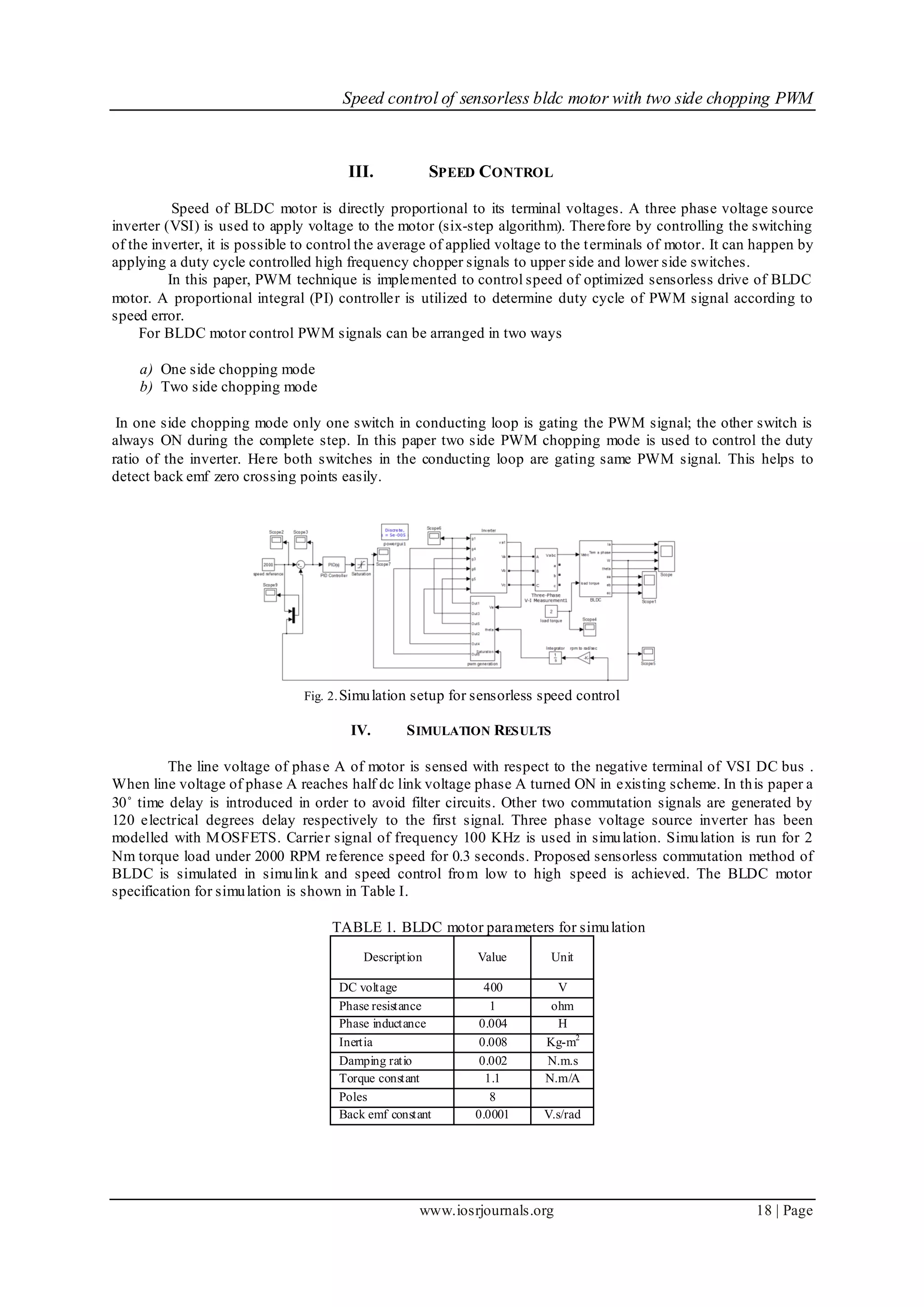 Speed control of sensorless bldc motor with two side chopping PWM
www.iosrjournals.org 18 | Page
III. SPEED CONTROL
Speed of BLDC motor is directly proportional to its terminal voltages. A three phase voltage source
inverter (VSI) is used to apply voltage to the motor (six-step algorithm). Therefore by controlling the switching
of the inverter, it is possible to control the average of applied voltage to the terminals of motor. It can happen by
applying a duty cycle controlled high frequency chopper signals to upper side and lower side switches.
In this paper, PWM technique is implemented to control speed of optimized sensorless drive of BLDC
motor. A proportional integral (PI) controller is utilized to determine duty cycle of PWM signal according to
speed error.
For BLDC motor control PWM signals can be arranged in two ways
a) One side chopping mode
b) Two side chopping mode
In one side chopping mode only one switch in conducting loop is gating the PWM signal; the other switch is
always ON during the complete step. In this paper two side PWM chopping mode is used to control the duty
ratio of the inverter. Here both switches in the conducting loop are gating same PWM signal. This helps to
detect back emf zero crossing points easily.
Fig. 2.Simulation setup for sensorless speed control
IV. SIMULATION RESULTS
The line voltage of phase A of motor is sensed with respect to the negative terminal of VSI DC bus .
When line voltage of phase A reaches half dc link voltage phase A turned ON in existing scheme. In this paper a
30˚ time delay is introduced in order to avoid filter circuits. Other two commutation signals are generated by
120 electrical degrees delay respectively to the first signal. Three phase voltage source inverter has been
modelled with MOSFETS. Carrier signal of frequency 100 KHz is used in simulation. Simulation is run for 2
Nm torque load under 2000 RPM reference speed for 0.3 seconds. Proposed sensorless commutation method of
BLDC is simulated in simulink and speed control from low to high speed is achieved. The BLDC motor
specification for simulation is shown in Table I.
TABLE 1. BLDC motor parameters for simulation
Description Value Unit
DC voltage 400 V
Phase resistance 1 ohm
Phase inductance 0.004 H
Inertia 0.008 Kg-m2
Damping ratio 0.002 N.m.s
Torque constant 1.1 N.m/A
Poles 8
Back emf constant 0.0001 V.s/rad
 