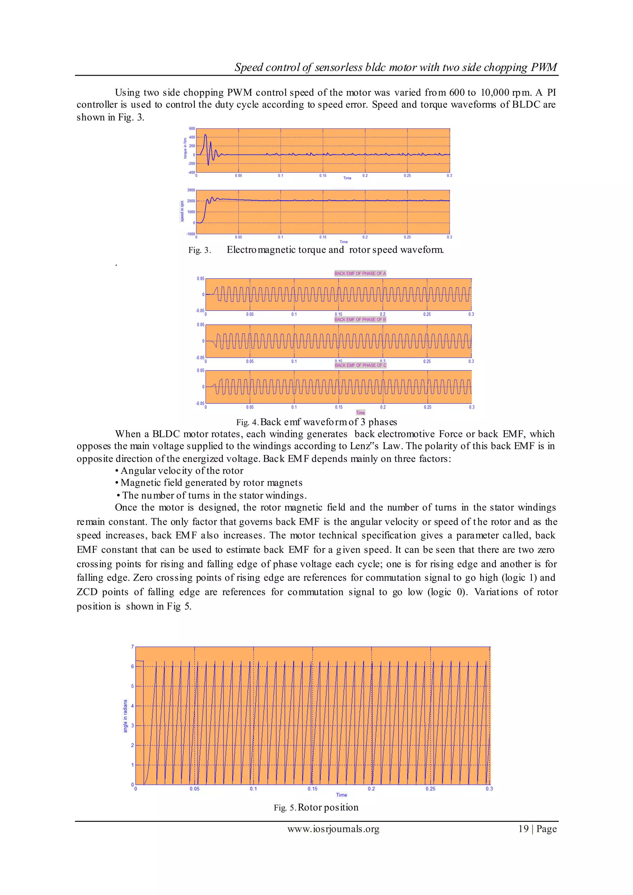 Speed control of sensorless bldc motor with two side chopping PWM
www.iosrjournals.org 19 | Page
Using two side chopping PWM control speed of the motor was varied from 600 to 10,000 rpm. A PI
controller is used to control the duty cycle according to speed error. Speed and torque waveforms of BLDC are
shown in Fig. 3.
Fig. 3. Electromagnetic torque and rotor speed waveform.
.
Fig. 4.Back emf waveformof 3 phases
When a BLDC motor rotates, each winding generates back electromotive Force or back EMF, which
opposes the main voltage supplied to the windings according to Lenz‟s Law. The polarity of this back EMF is in
opposite direction of the energized voltage. Back EMF depends mainly on three factors:
• Angular velocity of the rotor
• Magnetic field generated by rotor magnets
• The number of turns in the stator windings.
Once the motor is designed, the rotor magnetic field and the number of turns in the stator windings
remain constant. The only factor that governs back EMF is the angular velocity or speed of the rotor and as the
speed increases, back EMF also increases. The motor technical specification gives a parameter called, back
EMF constant that can be used to estimate back EMF for a given speed. It can be seen that there are two zero
crossing points for rising and falling edge of phase voltage each cycle; one is for rising edge and another is for
falling edge. Zero crossing points of rising edge are references for commutation signal to go high (logic 1) and
ZCD points of falling edge are references for commutation signal to go low (logic 0). Variations of rotor
position is shown in Fig 5.
Fig. 5.Rotor position
 