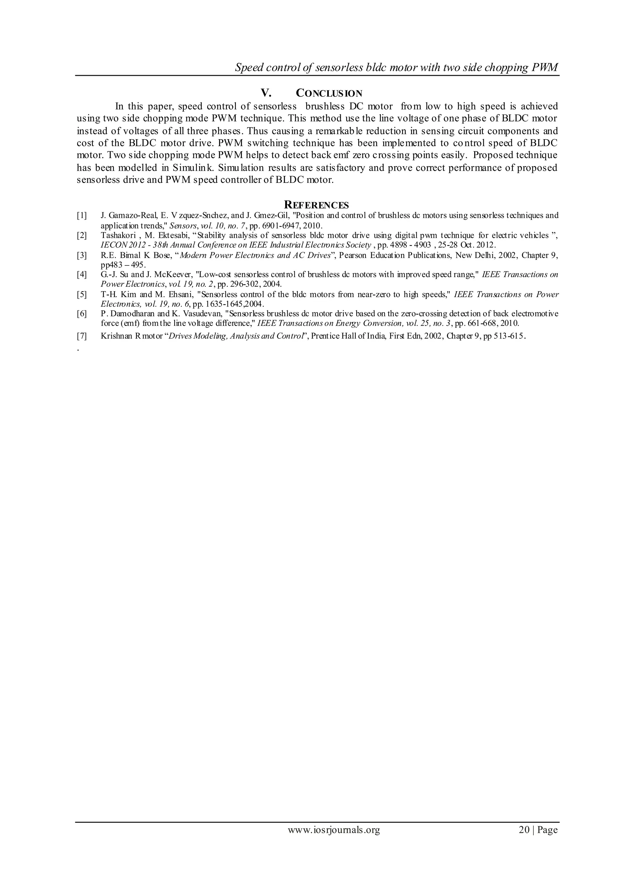 Speed control of sensorless bldc motor with two side chopping PWM
www.iosrjournals.org 20 | Page
V. CONCLUSION
In this paper, speed control of sensorless brushless DC motor from low to high speed is achieved
using two side chopping mode PWM technique. This method use the line voltage of one phase of BLDC motor
instead of voltages of all three phases. Thus causing a remarkable reduction in sensing circuit components and
cost of the BLDC motor drive. PWM switching technique has been implemented to control speed of BLDC
motor. Two side chopping mode PWM helps to detect back emf zero crossing points easily. Proposed technique
has been modelled in Simulink. Simulation results are satisfactory and prove correct performance of proposed
sensorless drive and PWM speed controller of BLDC motor.
REFERENCES
[1] J. Gamazo-Real, E. V zquez-Snchez, and J. Gmez-Gil, "Position and control of brushless dc motors using sensorless techniques and
application trends," Sensors, vol. 10, no. 7, pp. 6901-6947, 2010.
[2] Tashakori , M. Ektesabi, “Stability analysis of sensorless bldc motor drive using digital pwm technique for electric vehicles ”,
IECON 2012 - 38th Annual Conference on IEEE Industrial Electronics Society , pp. 4898 - 4903 , 25-28 Oct. 2012.
[3] R.E. Bimal K Bose, “Modern Power Electronics and AC Drives”, Pearson Education Publications, New Delhi, 2002, Chapter 9,
pp483 – 495.
[4] G.-J. Su and J. McKeever, "Low-cost sensorless control of brushless dc motors with improved speed range," IEEE Transactions on
Power Electronics, vol. 19, no. 2, pp. 296-302, 2004.
[5] T-H. Kim and M. Ehsani, "Sensorless control of the bldc motors from near-zero to high speeds," IEEE Transactions on Power
Electronics, vol. 19, no. 6, pp. 1635-1645,2004.
[6] P. Damodharan and K. Vasudevan, "Sensorless brushless dc motor drive based on the zero-crossing detection of back electromotive
force (emf) fromthe line voltage difference," IEEE Transactions on Energy Conversion, vol. 25, no. 3, pp. 661-668, 2010.
[7] Krishnan R motor “Drives Modeling, Analysis and Control”, Prentice Hall of India, First Edn, 2002, Chapter 9, pp 513-615.
.
 