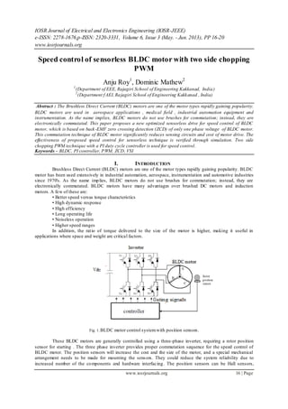 IOSR Journal of Electrical and Electronics Engineering (IOSR-JEEE)
e-ISSN: 2278-1676,p-ISSN: 2320-3331, Volume 6, Issue 3 (May. - Jun. 2013), PP 16-20
www.iosrjournals.org
www.iosrjournals.org 16 | Page
Speed control of sensorless BLDC motor with two side chopping
PWM
Anju Roy1
, Dominic Mathew2
1
(Department of EEE, Rajagiri School of Engineering Kakkanad, India)
2
(Department f AEI, Rajagiri School of Engineering Kakkanad , India)
Abstract : The Brushless Direct Current (BLDC) motors are one of the motor types rapidly gaining popularity.
BLDC motors are used in aerospace applications , medical field , industrial automation equipment and
instrumentation. As the name implies, BLDC motors do not use brushes for commutation; instead, they are
electronically commutated. This paper proposes a new optimized sensorless drive for speed control of BLDC
motor, which is based on back-EMF zero crossing detection (ZCD) of only one phase voltage of BLDC motor.
This commutation technique of BLDC motor significantly reduces sensing circuits and cost of motor drive. The
effectiveness of proposed speed control for sensorless technique is verified through simulation. Two side
chopping PWM technique with a PI duty cycle controller is used for speed control.
Keywords – BLDC, PI controller, PWM, ZCD, VSI
I. INTRODUCTION
Brushless Direct Current (BLDC) motors are one of the motor types rapidly gaining popularity. BLDC
motor has been used extensively in industrial automation, aerospace, instrumentation and automotive industries
since 1970's. As the name implies, BLDC motors do not use brushes for commutation; instead, they are
electronically commutated. BLDC motors have many advantages over brushed DC motors and induction
motors. A few of these are:
• Better speed versus torque characteristics
• High dynamic response
• High efficiency
• Long operating life
• Noiseless operation
• Higher speed ranges
In addition, the ratio of torque delivered to the size of the motor is higher, making it useful in
applications where space and weight are critical factors.
Fig. 1.BLDC motor control systemwith position sensors.
These BLDC motors are generally controlled using a three-phase inverter, requiring a rotor position
sensor for starting . The three phase inverter provides proper commutation sequence for the speed control of
BLDC motor. The position sensors will increase the cost and the size of the motor, and a special mechanical
arrangement needs to be made for mounting the sensors. They could reduce the system reliability due to
increased number of the components and hardware interfacing. The position sensors can be Hall sensors,
 