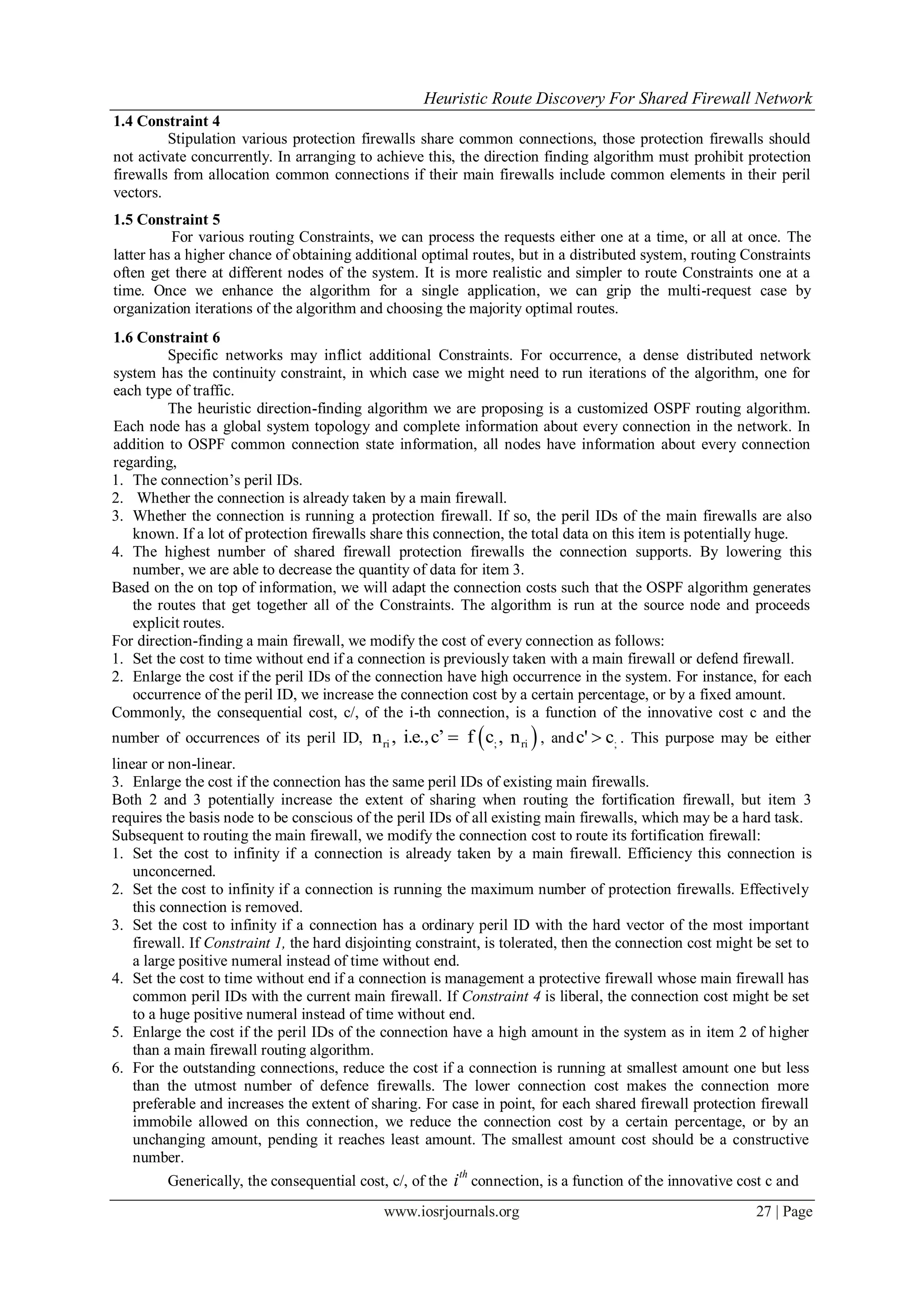 Heuristic Route Discovery For Shared Firewall Network
www.iosrjournals.org 27 | Page
1.4 Constraint 4
Stipulation various protection firewalls share common connections, those protection firewalls should
not activate concurrently. In arranging to achieve this, the direction finding algorithm must prohibit protection
firewalls from allocation common connections if their main firewalls include common elements in their peril
vectors.
1.5 Constraint 5
For various routing Constraints, we can process the requests either one at a time, or all at once. The
latter has a higher chance of obtaining additional optimal routes, but in a distributed system, routing Constraints
often get there at different nodes of the system. It is more realistic and simpler to route Constraints one at a
time. Once we enhance the algorithm for a single application, we can grip the multi-request case by
organization iterations of the algorithm and choosing the majority optimal routes.
1.6 Constraint 6
Specific networks may inflict additional Constraints. For occurrence, a dense distributed network
system has the continuity constraint, in which case we might need to run iterations of the algorithm, one for
each type of traffic.
The heuristic direction-finding algorithm we are proposing is a customized OSPF routing algorithm.
Each node has a global system topology and complete information about every connection in the network. In
addition to OSPF common connection state information, all nodes have information about every connection
regarding,
1. The connection’s peril IDs.
2. Whether the connection is already taken by a main firewall.
3. Whether the connection is running a protection firewall. If so, the peril IDs of the main firewalls are also
known. If a lot of protection firewalls share this connection, the total data on this item is potentially huge.
4. The highest number of shared firewall protection firewalls the connection supports. By lowering this
number, we are able to decrease the quantity of data for item 3.
Based on the on top of information, we will adapt the connection costs such that the OSPF algorithm generates
the routes that get together all of the Constraints. The algorithm is run at the source node and proceeds
explicit routes.
For direction-finding a main firewall, we modify the cost of every connection as follows:
1. Set the cost to time without end if a connection is previously taken with a main firewall or defend firewall.
2. Enlarge the cost if the peril IDs of the connection have high occurrence in the system. For instance, for each
occurrence of the peril ID, we increase the connection cost by a certain percentage, or by a fixed amount.
Commonly, the consequential cost, c/, of the i-th connection, is a function of the innovative cost c and the
number of occurrences of its peril ID,  ri ; rin , i.e.,c’ f c , n , and ;c' c . This purpose may be either
linear or non-linear.
3. Enlarge the cost if the connection has the same peril IDs of existing main firewalls.
Both 2 and 3 potentially increase the extent of sharing when routing the fortification firewall, but item 3
requires the basis node to be conscious of the peril IDs of all existing main firewalls, which may be a hard task.
Subsequent to routing the main firewall, we modify the connection cost to route its fortification firewall:
1. Set the cost to infinity if a connection is already taken by a main firewall. Efficiency this connection is
unconcerned.
2. Set the cost to infinity if a connection is running the maximum number of protection firewalls. Effectively
this connection is removed.
3. Set the cost to infinity if a connection has a ordinary peril ID with the hard vector of the most important
firewall. If Constraint 1, the hard disjointing constraint, is tolerated, then the connection cost might be set to
a large positive numeral instead of time without end.
4. Set the cost to time without end if a connection is management a protective firewall whose main firewall has
common peril IDs with the current main firewall. If Constraint 4 is liberal, the connection cost might be set
to a huge positive numeral instead of time without end.
5. Enlarge the cost if the peril IDs of the connection have a high amount in the system as in item 2 of higher
than a main firewall routing algorithm.
6. For the outstanding connections, reduce the cost if a connection is running at smallest amount one but less
than the utmost number of defence firewalls. The lower connection cost makes the connection more
preferable and increases the extent of sharing. For case in point, for each shared firewall protection firewall
immobile allowed on this connection, we reduce the connection cost by a certain percentage, or by an
unchanging amount, pending it reaches least amount. The smallest amount cost should be a constructive
number.
Generically, the consequential cost, c/, of the
th
i connection, is a function of the innovative cost c and
 