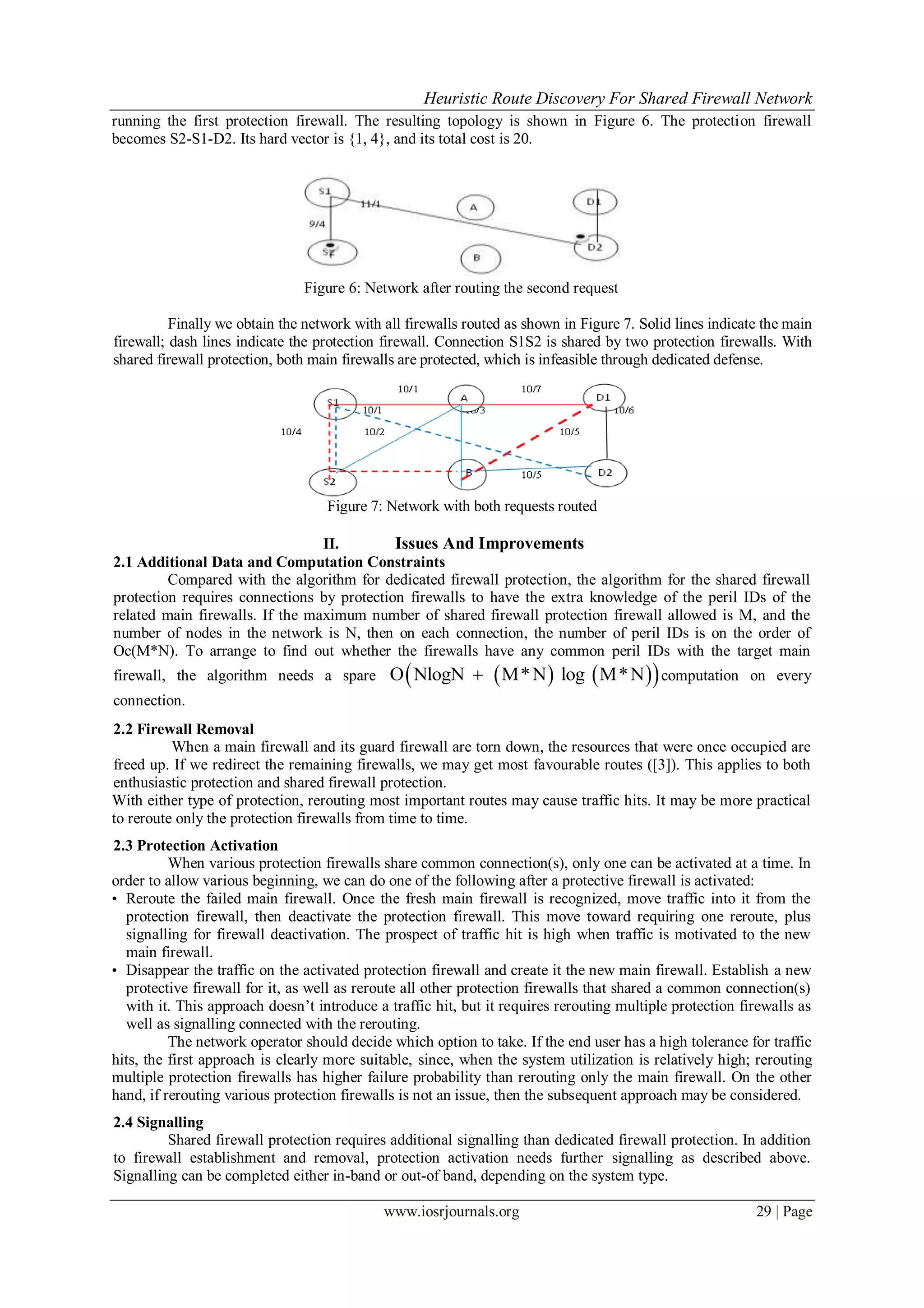 Heuristic Route Discovery For Shared Firewall Network
www.iosrjournals.org 29 | Page
running the first protection firewall. The resulting topology is shown in Figure 6. The protection firewall
becomes S2-S1-D2. Its hard vector is {1, 4}, and its total cost is 20.
Figure 6: Network after routing the second request
Finally we obtain the network with all firewalls routed as shown in Figure 7. Solid lines indicate the main
firewall; dash lines indicate the protection firewall. Connection S1S2 is shared by two protection firewalls. With
shared firewall protection, both main firewalls are protected, which is infeasible through dedicated defense.
Figure 7: Network with both requests routed
II. Issues And Improvements
2.1 Additional Data and Computation Constraints
Compared with the algorithm for dedicated firewall protection, the algorithm for the shared firewall
protection requires connections by protection firewalls to have the extra knowledge of the peril IDs of the
related main firewalls. If the maximum number of shared firewall protection firewall allowed is M, and the
number of nodes in the network is N, then on each connection, the number of peril IDs is on the order of
Oc(M*N). To arrange to find out whether the firewalls have any common peril IDs with the target main
firewall, the algorithm needs a spare     O NlogN M*N log M*N computation on every
connection.
2.2 Firewall Removal
When a main firewall and its guard firewall are torn down, the resources that were once occupied are
freed up. If we redirect the remaining firewalls, we may get most favourable routes ([3]). This applies to both
enthusiastic protection and shared firewall protection.
With either type of protection, rerouting most important routes may cause traffic hits. It may be more practical
to reroute only the protection firewalls from time to time.
2.3 Protection Activation
When various protection firewalls share common connection(s), only one can be activated at a time. In
order to allow various beginning, we can do one of the following after a protective firewall is activated:
• Reroute the failed main firewall. Once the fresh main firewall is recognized, move traffic into it from the
protection firewall, then deactivate the protection firewall. This move toward requiring one reroute, plus
signalling for firewall deactivation. The prospect of traffic hit is high when traffic is motivated to the new
main firewall.
• Disappear the traffic on the activated protection firewall and create it the new main firewall. Establish a new
protective firewall for it, as well as reroute all other protection firewalls that shared a common connection(s)
with it. This approach doesn’t introduce a traffic hit, but it requires rerouting multiple protection firewalls as
well as signalling connected with the rerouting.
The network operator should decide which option to take. If the end user has a high tolerance for traffic
hits, the first approach is clearly more suitable, since, when the system utilization is relatively high; rerouting
multiple protection firewalls has higher failure probability than rerouting only the main firewall. On the other
hand, if rerouting various protection firewalls is not an issue, then the subsequent approach may be considered.
2.4 Signalling
Shared firewall protection requires additional signalling than dedicated firewall protection. In addition
to firewall establishment and removal, protection activation needs further signalling as described above.
Signalling can be completed either in-band or out-of band, depending on the system type.
 