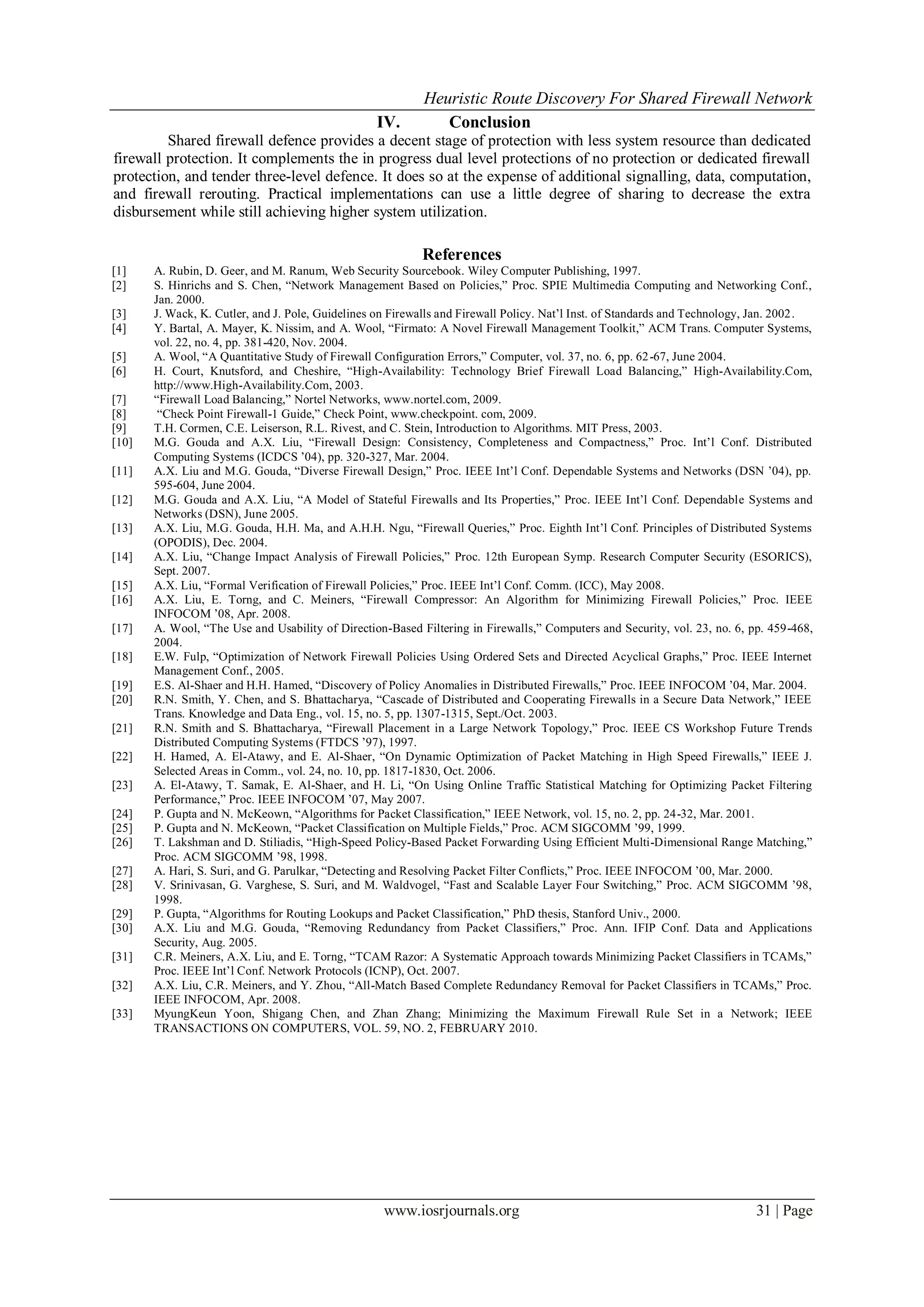 Heuristic Route Discovery For Shared Firewall Network
www.iosrjournals.org 31 | Page
IV. Conclusion
Shared firewall defence provides a decent stage of protection with less system resource than dedicated
firewall protection. It complements the in progress dual level protections of no protection or dedicated firewall
protection, and tender three-level defence. It does so at the expense of additional signalling, data, computation,
and firewall rerouting. Practical implementations can use a little degree of sharing to decrease the extra
disbursement while still achieving higher system utilization.
References
[1] A. Rubin, D. Geer, and M. Ranum, Web Security Sourcebook. Wiley Computer Publishing, 1997.
[2] S. Hinrichs and S. Chen, “Network Management Based on Policies,” Proc. SPIE Multimedia Computing and Networking Conf.,
Jan. 2000.
[3] J. Wack, K. Cutler, and J. Pole, Guidelines on Firewalls and Firewall Policy. Nat’l Inst. of Standards and Technology, Jan. 2002.
[4] Y. Bartal, A. Mayer, K. Nissim, and A. Wool, “Firmato: A Novel Firewall Management Toolkit,” ACM Trans. Computer Systems,
vol. 22, no. 4, pp. 381-420, Nov. 2004.
[5] A. Wool, “A Quantitative Study of Firewall Configuration Errors,” Computer, vol. 37, no. 6, pp. 62-67, June 2004.
[6] H. Court, Knutsford, and Cheshire, “High-Availability: Technology Brief Firewall Load Balancing,” High-Availability.Com,
http://www.High-Availability.Com, 2003.
[7] “Firewall Load Balancing,” Nortel Networks, www.nortel.com, 2009.
[8] “Check Point Firewall-1 Guide,” Check Point, www.checkpoint. com, 2009.
[9] T.H. Cormen, C.E. Leiserson, R.L. Rivest, and C. Stein, Introduction to Algorithms. MIT Press, 2003.
[10] M.G. Gouda and A.X. Liu, “Firewall Design: Consistency, Completeness and Compactness,” Proc. Int’l Conf. Distributed
Computing Systems (ICDCS ’04), pp. 320-327, Mar. 2004.
[11] A.X. Liu and M.G. Gouda, “Diverse Firewall Design,” Proc. IEEE Int’l Conf. Dependable Systems and Networks (DSN ’04), pp.
595-604, June 2004.
[12] M.G. Gouda and A.X. Liu, “A Model of Stateful Firewalls and Its Properties,” Proc. IEEE Int’l Conf. Dependable Systems and
Networks (DSN), June 2005.
[13] A.X. Liu, M.G. Gouda, H.H. Ma, and A.H.H. Ngu, “Firewall Queries,” Proc. Eighth Int’l Conf. Principles of Distributed Systems
(OPODIS), Dec. 2004.
[14] A.X. Liu, “Change Impact Analysis of Firewall Policies,” Proc. 12th European Symp. Research Computer Security (ESORICS),
Sept. 2007.
[15] A.X. Liu, “Formal Verification of Firewall Policies,” Proc. IEEE Int’l Conf. Comm. (ICC), May 2008.
[16] A.X. Liu, E. Torng, and C. Meiners, “Firewall Compressor: An Algorithm for Minimizing Firewall Policies,” Proc. IEEE
INFOCOM ’08, Apr. 2008.
[17] A. Wool, “The Use and Usability of Direction-Based Filtering in Firewalls,” Computers and Security, vol. 23, no. 6, pp. 459-468,
2004.
[18] E.W. Fulp, “Optimization of Network Firewall Policies Using Ordered Sets and Directed Acyclical Graphs,” Proc. IEEE Internet
Management Conf., 2005.
[19] E.S. Al-Shaer and H.H. Hamed, “Discovery of Policy Anomalies in Distributed Firewalls,” Proc. IEEE INFOCOM ’04, Mar. 2004.
[20] R.N. Smith, Y. Chen, and S. Bhattacharya, “Cascade of Distributed and Cooperating Firewalls in a Secure Data Network,” IEEE
Trans. Knowledge and Data Eng., vol. 15, no. 5, pp. 1307-1315, Sept./Oct. 2003.
[21] R.N. Smith and S. Bhattacharya, “Firewall Placement in a Large Network Topology,” Proc. IEEE CS Workshop Future Trends
Distributed Computing Systems (FTDCS ’97), 1997.
[22] H. Hamed, A. El-Atawy, and E. Al-Shaer, “On Dynamic Optimization of Packet Matching in High Speed Firewalls,” IEEE J.
Selected Areas in Comm., vol. 24, no. 10, pp. 1817-1830, Oct. 2006.
[23] A. El-Atawy, T. Samak, E. Al-Shaer, and H. Li, “On Using Online Traffic Statistical Matching for Optimizing Packet Filtering
Performance,” Proc. IEEE INFOCOM ’07, May 2007.
[24] P. Gupta and N. McKeown, “Algorithms for Packet Classification,” IEEE Network, vol. 15, no. 2, pp. 24-32, Mar. 2001.
[25] P. Gupta and N. McKeown, “Packet Classification on Multiple Fields,” Proc. ACM SIGCOMM ’99, 1999.
[26] T. Lakshman and D. Stiliadis, “High-Speed Policy-Based Packet Forwarding Using Efficient Multi-Dimensional Range Matching,”
Proc. ACM SIGCOMM ’98, 1998.
[27] A. Hari, S. Suri, and G. Parulkar, “Detecting and Resolving Packet Filter Conflicts,” Proc. IEEE INFOCOM ’00, Mar. 2000.
[28] V. Srinivasan, G. Varghese, S. Suri, and M. Waldvogel, “Fast and Scalable Layer Four Switching,” Proc. ACM SIGCOMM ’98,
1998.
[29] P. Gupta, “Algorithms for Routing Lookups and Packet Classification,” PhD thesis, Stanford Univ., 2000.
[30] A.X. Liu and M.G. Gouda, “Removing Redundancy from Packet Classifiers,” Proc. Ann. IFIP Conf. Data and Applications
Security, Aug. 2005.
[31] C.R. Meiners, A.X. Liu, and E. Torng, “TCAM Razor: A Systematic Approach towards Minimizing Packet Classifiers in TCAMs,”
Proc. IEEE Int’l Conf. Network Protocols (ICNP), Oct. 2007.
[32] A.X. Liu, C.R. Meiners, and Y. Zhou, “All-Match Based Complete Redundancy Removal for Packet Classifiers in TCAMs,” Proc.
IEEE INFOCOM, Apr. 2008.
[33] MyungKeun Yoon, Shigang Chen, and Zhan Zhang; Minimizing the Maximum Firewall Rule Set in a Network; IEEE
TRANSACTIONS ON COMPUTERS, VOL. 59, NO. 2, FEBRUARY 2010.
 