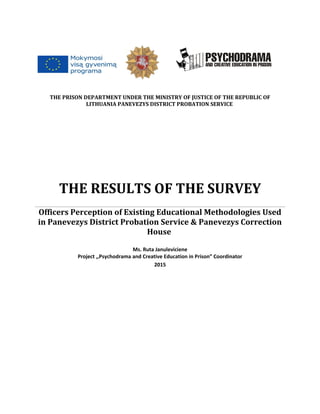 THE PRISON DEPARTMENT UNDER THE MINISTRY OF JUSTICE OF THE REPUBLIC OF
LITHUANIA PANEVEZYS DISTRICT PROBATION SERVICE
THE RESULTS OF THE SURVEY
Officers Perception of Existing Educational Methodologies Used
in Panevezys District Probation Service & Panevezys Correction
House
Ms. Ruta Januleviciene
Project ,,Psychodrama and Creative Education in Prison” Coordinator
2015
 