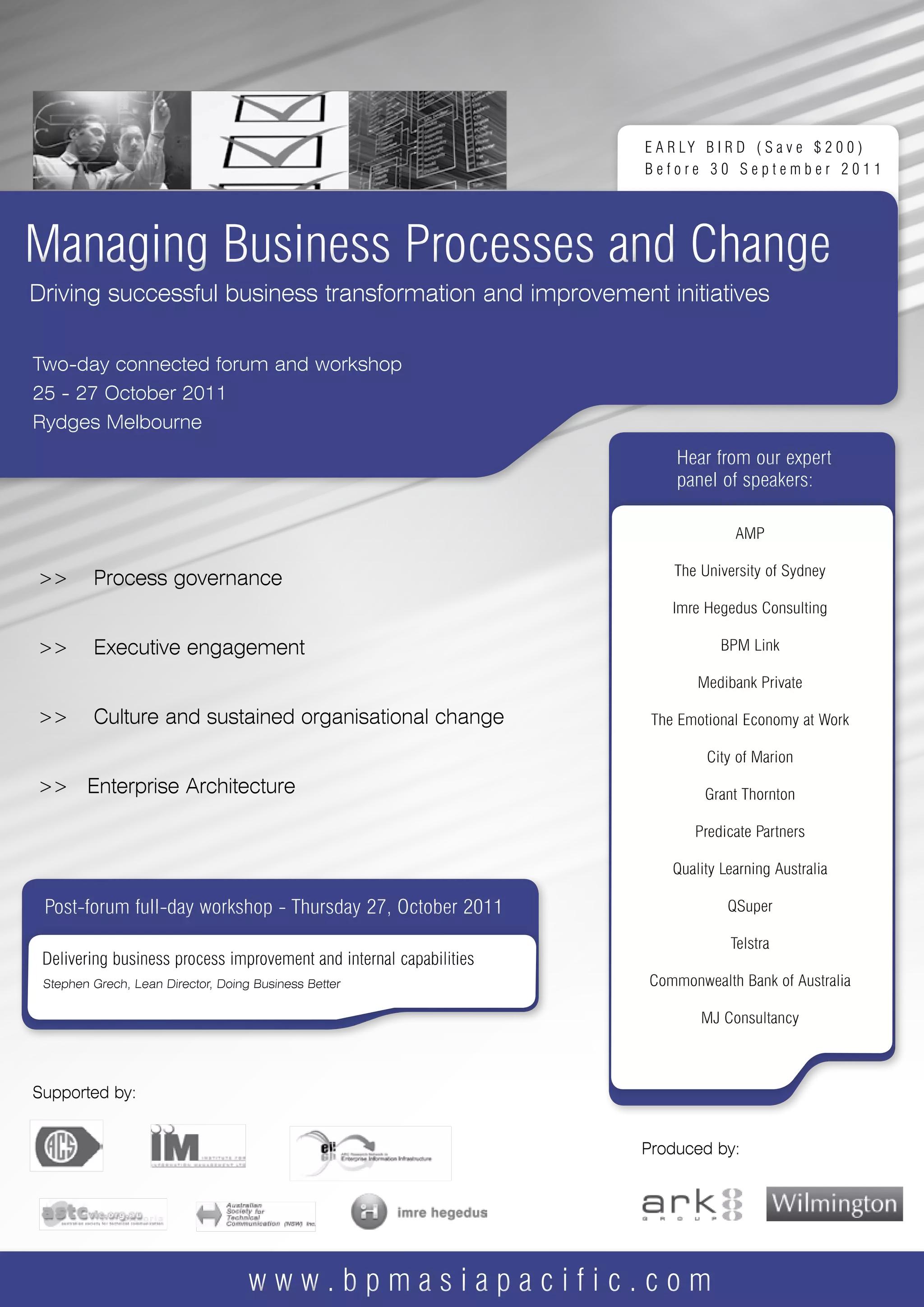 E A R LY B I R D ( S a v e $ 2 0 0 )
                                                            Before 30 September 2011




Managing Business Processes and Change
Driving successful business transformation and improvement initiatives

Two-day connected forum and workshop
25 - 27 October 2011
Rydges Melbourne
                                                                Hear from our expert
                                                                panel of speakers:




>>     Process governance


>>     Executive engagement


>>     Culture and sustained organisational change


>> Enterprise Architecture




 Post-forum full-day workshop - Thursday 27, October 2011




Supported by:


                                                            Produced by:




                         www.bpmasiapacific.com
 