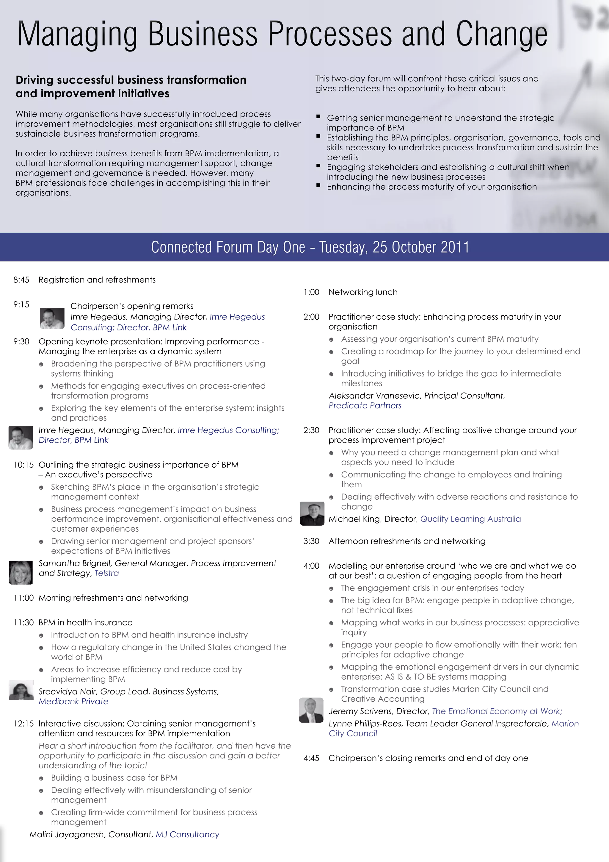 Driving successful business transformation                                    This two-day forum will confront these critical issues and
                                                                              gives attendees the opportunity to hear about:
and improvement initiatives
While many organisations have successfully introduced process                 ƒ   Getting senior management to understand the strategic
improvement methodologies, most organisations still struggle to deliver           importance of BPM
sustainable business transformation programs.                                 ƒ   Establishing the BPM principles, organisation, governance, tools and
                                                                                  skills necessary to undertake process transformation and sustain the
In order to achieve business benefits from BPM implementation, a                  benefits
cultural transformation requiring management support, change                  ƒ   Engaging stakeholders and establishing a cultural shift when
management and governance is needed. However, many                                introducing the new business processes
BPM professionals face challenges in accomplishing this in their              ƒ   Enhancing the process maturity of your organisation
organisations.




                                   Connected Forum Day One - Tuesday, 25 October 2011
8:45   Registration and refreshments
                                                                           1:00   Networking lunch
9:15           Chairperson’s opening remarks
               Imre Hegedus, Managing Director, Imre Hegedus               2:00   Practitioner case study: Enhancing process maturity in your
               Consulting; Director, BPM Link                                     organisation
9:30   Opening keynote presentation: Improving performance -                      ó Assessing your organisation’s current BPM maturity
       Managing the enterprise as a dynamic system                                ó Creating a roadmap for the journey to your determined end
       ó Broadening the perspective of BPM practitioners using                      goal
         systems thinking                                                         ó Introducing initiatives to bridge the gap to intermediate
       ó Methods for engaging executives on process-oriented                        milestones
         transformation programs                                                  Aleksandar Vranesevic, Principal Consultant,
       ó Exploring the key elements of the enterprise system: insights            Predicate Partners
         and practices
       Imre Hegedus, Managing Director, Imre Hegedus Consulting;           2:30   Practitioner case study: Affecting positive change around your
       Director, BPM Link                                                         process improvement project
                                                                                  ó Why you need a change management plan and what
10:15 Outlining the strategic business importance of BPM                            aspects you need to include
      – An executive’s perspective                                                ó Communicating the change to employees and training
       ó Sketching BPM’s place in the organisation’s strategic                      them
         management context                                                       ó Dealing effectively with adverse reactions and resistance to
       ó Business process management’s impact on business                           change
         performance improvement, organisational effectiveness and                Michael King, Director, Quality Learning Australia
         customer experiences
       ó Drawing senior management and project sponsors’                   3:30   Afternoon refreshments and networking
         expectations of BPM initiatives
       Samantha Brignell, General Manager, Process Improvement             4:00   Modelling our enterprise around ‘who we are and what we do
       and Strategy, Telstra                                                      at our best’: a question of engaging people from the heart
                                                                                  ó The engagement crisis in our enterprises today
11:00 Morning refreshments and networking                                         ó The big idea for BPM: engage people in adaptive change,
                                                                                    not technical fixes
11:30 BPM in health insurance                                                     ó Mapping what works in our business processes: appreciative
       ó Introduction to BPM and health insurance industry                          inquiry
       ó How a regulatory change in the United States changed the                 ó Engage your people to flow emotionally with their work: ten
         world of BPM                                                               principles for adaptive change
       ó Areas to increase efficiency and reduce cost by                          ó Mapping the emotional engagement drivers in our dynamic
         implementing BPM                                                           enterprise: AS IS & TO BE systems mapping
       Sreevidya Nair, Group Lead, Business Systems,                              ó Transformation case studies Marion City Council and
       Medibank Private                                                             Creative Accounting
                                                                                  Jeremy Scrivens, Director, The Emotional Economy at Work;
12:15 Interactive discussion: Obtaining senior management’s                       Lynne Phillips-Rees, Team Leader General Insprectorale, Marion
      attention and resources for BPM implementation                              City Council
       Hear a short introduction from the facilitator, and then have the
       opportunity to participate in the discussion and gain a better      4:45   Chairperson’s closing remarks and end of day one
       understanding of the topic!
       ó Building a business case for BPM
       ó Dealing effectively with misunderstanding of senior
         management
       ó Creating firm-wide commitment for business process
         management
   Malini Jayaganesh, Consultant, MJ Consultancy
 