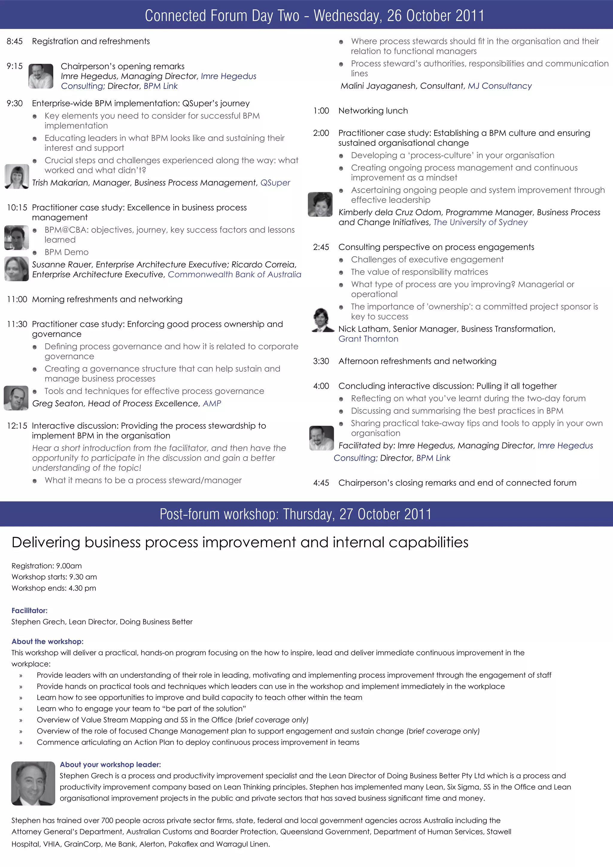 Connected Forum Day Two - Wednesday, 26 October 2011
                                 Connected Forum–Wednesday, 26 October 2011
8:45   Registration and refreshments                                                            ó Where process stewards should fit in the organisation and their
                                                                                                  relation to functional managers
9:15            Chairperson’s opening remarks                                                   ó Process steward’s authorities, responsibilities and communication
                Imre Hegedus, Managing Director, Imre Hegedus                                     lines
                Consulting; Director, BPM Link                                                  Malini Jayaganesh, Consultant, MJ Consultancy

9:30   Enterprise-wide BPM implementation: QSuper’s journey
                                                                                        1:00    Networking lunch
       ó Key elements you need to consider for successful BPM
         implementation
                                                                                        2:00    Practitioner case study: Establishing a BPM culture and ensuring
       ó Educating leaders in what BPM looks like and sustaining their
                                                                                                sustained organisational change
         interest and support
                                                                                                ó Developing a ‘process-culture’ in your organisation
       ó Crucial steps and challenges experienced along the way: what
         worked and what didn’t?                                                                ó Creating ongoing process management and continuous
                                                                                                  improvement as a mindset
       Trish Makarian, Manager, Business Process Management, QSuper
                                                                                                ó Ascertaining ongoing people and system improvement through
                                                                                                  effective leadership
10:15 Practitioner case study: Excellence in business process
                                                                                                Kimberly dela Cruz Odom, Programme Manager, Business Process
      management
                                                                                                and Change Initiatives, The University of Sydney
       ó BPM@CBA: objectives, journey, key success factors and lessons
         learned
                                                                                        2:45    Consulting perspective on process engagements
       ó BPM Demo
                                                                                                ó Challenges of executive engagement
       Susanne Rauer, Enterprise Architecture Executive; Ricardo Correia,
       Enterprise Architecture Executive, Commonwealth Bank of Australia                        ó The value of responsibility matrices
                                                                                                ó What type of process are you improving? Managerial or
                                                                                                  operational
11:00 Morning refreshments and networking
                                                                                                ó The importance of 'ownership': a committed project sponsor is
                                                                                                  key to success
11:30 Practitioner case study: Enforcing good process ownership and
                                                                                                Nick Latham, Senior Manager, Business Transformation,
      governance
                                                                                                Grant Thornton
       ó Defining process governance and how it is related to corporate
         governance
                                                                                        3:30    Afternoon refreshments and networking
       ó Creating a governance structure that can help sustain and
         manage business processes
                                                                                        4:00    Concluding interactive discussion: Pulling it all together
       ó Tools and techniques for effective process governance
                                                                                                ó Reflecting on what you’ve learnt during the two-day forum
       Greg Seaton, Head of Process Excellence, AMP
                                                                                                ó Discussing and summarising the best practices in BPM
12:15 Interactive discussion: Providing the process stewardship to                              ó Sharing practical take-away tips and tools to apply in your own
      implement BPM in the organisation                                                           organisation
       Hear a short introduction from the facilitator, and then have the                        Facilitated by: Imre Hegedus, Managing Director, Imre Hegedus
       opportunity to participate in the discussion and gain a better                          Consulting; Director, BPM Link
       understanding of the topic!
       ó What it means to be a process steward/manager                                  4:45    Chairperson’s closing remarks and end of connected forum



                                            Post-forum workshop: Thursday, 27 October 2011
 Delivering business process improvement and internal capabilities
 Registration: 9.00am
 Workshop starts: 9.30 am
 Workshop ends: 4.30 pm


 Facilitator:
 Stephen Grech, Lean Director, Doing Business Better

 About the workshop:
 This workshop will deliver a practical, hands-on program focusing on the how to inspire, lead and deliver immediate continuous improvement in the
 workplace:
   »     Provide leaders with an understanding of their role in leading, motivating and implementing process improvement through the engagement of staff
   »     Provide hands on practical tools and techniques which leaders can use in the workshop and implement immediately in the workplace
   »     Learn how to see opportunities to improve and build capacity to teach other within the team
   »     Learn who to engage your team to “be part of the solution”
   »     Overview of Value Stream Mapping and 5S in the Office (brief coverage only)
   »     Overview of the role of focused Change Management plan to support engagement and sustain change (brief coverage only)
   »     Commence articulating an Action Plan to deploy continuous process improvement in teams


                About your workshop leader:
                Stephen Grech is a process and productivity improvement specialist and the Lean Director of Doing Business Better Pty Ltd which is a process and
                productivity improvement company based on Lean Thinking principles. Stephen has implemented many Lean, Six Sigma, 5S in the Office and Lean
                organisational improvement projects in the public and private sectors that has saved business significant time and money.


 Stephen has trained over 700 people across private sector firms, state, federal and local government agencies across Australia including the
 Attorney General’s Department, Australian Customs and Boarder Protection, Queensland Government, Department of Human Services, Stawell
 Hospital, VHIA, GrainCorp, Me Bank, Alerton, Pakaflex and Warragul Linen.
 