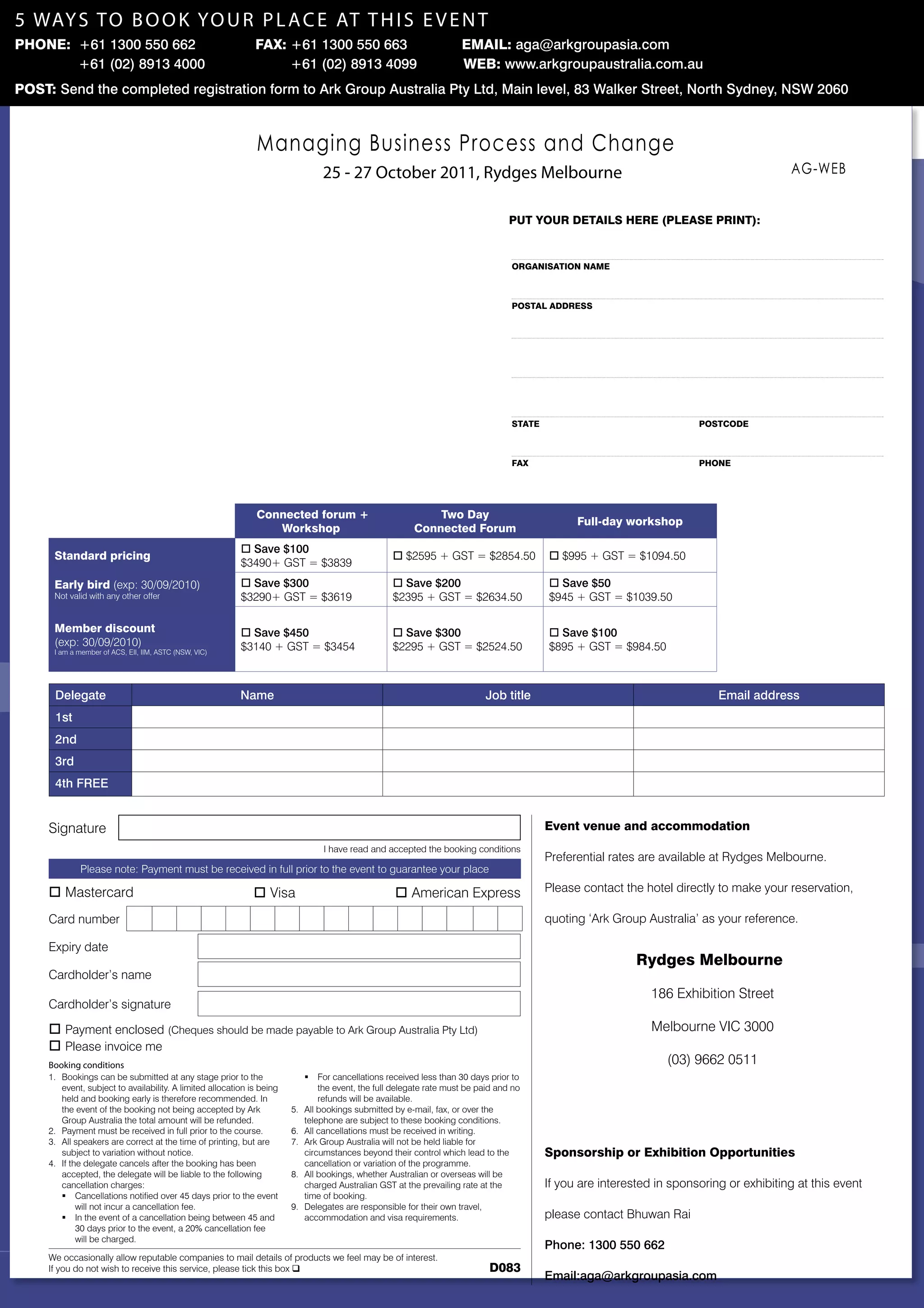 5 way s t o B o o k yo u r p l a c e at t h i s e v e n t
phOnE: +61 1300 550 662                                       fax: +61 1300 550 663                                   EMail: aga@arkgroupasia.com
       +61 (02) 8913 4000                                          +61 (02) 8913 4099                                 WEb: www.arkgroupaustralia.com.au
pOSt: Send the completed registration form to Ark Group Australia Pty Ltd, Main level, 83 Walker Street, North Sydney, NSW 2060



                                                               Managing Business Process and Change
                                                                                 25 - 27 october 2011, rydges Melbourne                                                                    AG-WEB


                                                                                                                                   put yOuR DEtailS hERE (plEaSE pRint):


                                                                                                                                   ORganiSatiOn naME



                                                                                                                                   pOStal aDDRESS




                                                                                                                                   StatE                                 pOStcODE



                                                                                                                                   fax                                   phOnE




                                                               connected forum +                              two Day
                                                                                                                                                 full-day workshop
                                                                                                                                                   post-forum workshop
                                                                  Workshop                                connected forum
                                                          o Save $100
      Standard pricing                                                                              o $2595 + GST = $2854.50               o $995 + GST = $1094.50
                                                          $3490+ GST = $3839
      Early bird (exp: 30/09/2010)                        o Save $300                               o Save $200                            o Save $50
      Not valid with any other offer                      $3290+ GST = $3619                        $2395 + GST = $2634.50                 $945 + GST = $1039.50

      Member discount                                     o Save $450                               o Save $300                            o Save $100
      (exp: 30/09/2010)                                   $3140 + GST = $3454                       $2295 + GST = $2524.50                 $895 + GST = $984.50
      I am a member of ACS, EII, IIM, ASTC (NSW, VIC)




      Delegate                                            Name                                                              Job title                                        Email address
      1st
      2nd
      3rd
      4th FREE


     Signature                                                                                                                             Event venue and accommodation
                                                                                  I have read and accepted the booking conditions
                                                                                                                                           Preferential rates are available at Rydges Melbourne.
             Please note: Payment must be received in full prior to the event to guarantee your place

     o Mastercard                                             o Visa                                o American Express                     Please contact the hotel directly to make your reservation,

     Card number                                                                                                                           quoting ‘Ark Group Australia’ as your reference.

     Expiry date
                                                                                                                                                             Rydges Melbourne
     Cardholder’s name
                                                                                                                                                                186 Exhibition Street
     Cardholder’s signature

     o Payment enclosed (Cheques should be made payable to Ark Group Australia Pty Ltd)                                                                         Melbourne VIC 3000
     o Please invoice me
     Booking conditions                                                                                                                                            (03) 9662 0511
     1. Bookings can be submitted at any stage prior to the                  ƒ   For cancellations received less than 30 days prior to
        event, subject to availability. A limited allocation is being            the event, the full delegate rate must be paid and no
        held and booking early is therefore recommended. In                      refunds will be available.
        the event of the booking not being accepted by Ark              5.   All bookings submitted by e-mail, fax, or over the
        Group Australia the total amount will be refunded.                   telephone are subject to these booking conditions.
     2. Payment must be received in full prior to the course.           6.   All cancellations must be received in writing.
     3. All speakers are correct at the time of printing, but are       7.   Ark Group Australia will not be held liable for
        subject to variation without notice.                                 circumstances beyond their control which lead to the          Sponsorship or Exhibition Opportunities
     4. If the delegate cancels after the booking has been                   cancellation or variation of the programme.
        accepted, the delegate will be liable to the following          8.   All bookings, whether Australian or overseas will be
        cancellation charges:                                                charged Australian GST at the prevailing rate at the          If you are interested in sponsoring or exhibiting at this event
        ƒ Cancellations notified over 45 days prior to the event             time of booking.
             will not incur a cancellation fee.                         9.   Delegates are responsible for their own travel,
        ƒ In the event of a cancellation being between 45 and                accommodation and visa requirements.                          please contact Bhuwan Rai
             30 days prior to the event, a 20% cancellation fee
             will be charged.
                                                                                                                                           Phone: 1300 550 662
     We occasionally allow reputable companies to mail details of products we feel may be of interest.
     If you do not wish to receive this service, please tick this box q                                                      D083
                                                                                                                                           Email:aga@arkgroupasia.com
 
