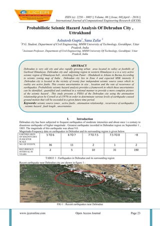 ISSN (e): 2250 – 3005 || Volume, 06 || Issue, 04||April – 2016 ||
International Journal of Computational Engineering Research (IJCER)
www.ijceronline.com Open Access Journal Page 23
Probabilistic Seismic Hazard Analysis Of Dehradun City ,
Uttrakhand
Ashutosh Gupta1
, Sana Zafar 2
1
P.G. Student, Department of Civil Engineering, MMM University of Technology, Gorakhpur, Uttar
Pradesh, India
2
Assistant Professor, Department of Civil Engineering, MMM University Of Technology, Gorakhpur, Uttar
Pradesh, India
I. Introduction
Dehradun city has been subjected to frequent earthquakes of moderate intensities and about once i a century to
disastrous earthquake of higher magnitude . Greatest earthquake recorded in Dehradun region on September 1 ,
1803. The magnitude of this earthquake was about 9.0.
Magnitude-Frequency data on earthquakes in Dehradun and its surrounding region is given below.
EARTHQUAKES
OF MAGNITUDES
IN RICHTER
SCALE
5 TO 6 6 TO 7 7 TO 7.5 7.5 TO 8 >8
NO. OF EVENTS 36 11 2 1 2
RECURRENCE
INTERVAL IN
YEARS
2 5 10 31 190
TABLE 1 : Earthquakes in Dehradun and its surrounding region
Recent earthquake near Dehradun city are shown in figure 1 :
FIG 1 : Recent earthquakes near Dehradun
ABSTRACT
Dehradun is very old city and also rapidly growing urban area located in valley at foothills of
Garhwal Himalayas. Dehradun city and adjoining region in western Himalayas is a is a very active
seismic region of Himalayan belt , stretching from Pamir - Hindukush to Arkans in Burma.According
to seismic zoning map of India , Dehradun city lies in Zone 4 and expected MSK intensity 8
.Dehradun city is located in the vicinity of twenty four independent seismic source zones which in
reality are active faults. This creates uncertainties in size , location and the rate of recurrence of
earthquakes. Probabilistic seismic hazard analysis provides a framework in which these uncertainties
can be identified , quantified and combined in a rational manner to provide a more complete picture
of the seismic hazard . This study presents a PSHA of the Dehradun city using the attenuation
relationship given by Cornell et al (1979) in order to determinate various levels of earthquake-caused
ground motion that will be exceeded in a given future time period.
Keywords: seismic source zones , active faults , attenuation relationship , recurrence of earthquakes
, seismic hazard , fault length , uncertainties
 