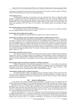 Study On The Use Of Agricultural Wastes For Cellulase Production By Using Aspergillus Niger
www.iosrjournals.org 18 | Page
was prepared using potato dextrose broth in 250 ml conical flask. The inoculum was kept in shaker ( 200 rpm )
at 300
C for24 hours before it was used for the fermentation process.
Fermentation process :-
Freshly prepared inoculums of Aspergillus niger was inoculated into 100 ml of optimized culture
medium ( L-glutamic acid 0.03 gm, NH4NO3 0.14 gm, KH2PO4 0.2 gm, CaCl2 0.03 gm, MgSO4 0.03 gm,
Protease peptone 0.75 gm, FeSO4 0.50 gm, MnSO4 0.16 gm, ZnSO4 0.14 gm, Tween 80 20%, Substrate 3 gm,
Distilled water 100 ml ) having different substrates in separate 250 ml Conical flasks with reference flasks. All
flasks were incubated at 300
C for 9 days ( 0 to 216 hours ). The Cellulase activity was measured at regular
intervals.
Determination of time course for Cellulase production :-
For determination of time course for cellulase production was carried out by measuring cellulase
activity at regular intervals of 24 hours up to 216 hours.
Determination of dry weight and wet weight :-
After the completion of incubation period dry weight and wet weight was carried out.
Determination of reducing sugar and Cellulase activity by Miller’s modified method of DNSA:-
The culture filtrate was collected from the fermentation media by centrifugation. 1 ml of culture filtrate
was taken in a test tube, 1ml of 1% cellulose solution and 1 ml of distilled water was added into it. Control tube
was made by adding 1ml of 1% cellulose solution and 2 ml of distilled water. Allowed it to react for 30 minutes.
Then 3 ml of DNSA reagent was added in each test tube. The contents of test tubes were heated in boiling water
bath for 5 minutes. After heating, contents were allowed to cool at room temperature. At the time of cooling, 7
ml of freshly prepared 40% Sodium Potassium Tartarate solution was added. After cooling, the samples were
read at 540 nm by using Spectrophotometer. The amount of reducing sugar was determined by using standard
graph. ( Miller GL, 1972 )
Determination of Cellulase enzyme assay :-
The cellulase enzyme was assayed by measuring the amount of glucose released from the substrates
following the secretion of cellulase enzyme by the organism. The determination of glucose liberated from the
substrate was done using the Miller’s modified method of DNSA. 1 unit of cellulase activity was defined as the
amount of enzyme which release 10 ug of glucose in the 30 minutes under specified conditions. ( M. A. Milala,
2005 ).
Determination of effect of substrate concentration on cellulase production :-
Different concentrations of the substrates ranging from 1% to 6% ( w/v ) were added to the optimized
culture medium in separate conical flasks. Inoculum medium of Aspergillus niger was inoculated into these
fermentation media that is optimized culture medium and incubated at 300
C for 4 days ( 96 hours ). After
incubation, enzyme activity was determined by Miller’s Modified DNSA method.
Determination of effect of pH on cellulase production :-
The optimized culture medium was prepared using the individual substrates with the pH varied from
3.0 to 8.0 ( pH was adjusted by adding 1N NaOH and 1N HCl ). Inoculum medium of Aspergillus niger was
inoculated in these optimized culture medium and incubated at 300
C for 4 days ( 96 hours ). After incubation,
enzyme activity was determined.
III. Result And Discussion :-
In the present work cellulose degrading fungi, indentified as Aspergillus niger was isolated from soil
sample collected from agricultural area. The isolated fungi showed good ability to produce the cellulase enzyme.
Incubation period on cellulase production was determined. It was seen that rice husks gave the higher
production that is 10.2 units / ml after 5 days of incubation. After that second highest production was obtained
from Maize strips and wheat leaves and strips that are 9.9 unit / ml and 9.5 unit / ml respectively after 4 days.
8.65 unit / ml production was obtained from the Millet husks after 4 days. And the lowest production that is 5.3
unit / ml was obtained from the maize cobs after 6 days.
Substrate concentrations of 1 % to 6 % were considered. It was observed that wheat leaves and strips gave
the higher production that is at 3 % substrate concentration. After that second highest production was obtained
from Millet husks, Maize strips and rice husks at 4 % substrate concentration. And the lowest production was
obtained from the maize cobs at 4 % substrate concentration. The decrease in activity beyond maximum
 