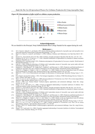 Study On The Use Of Agricultural Wastes For Cellulase Production By Using Aspergillus Niger
www.iosrjournals.org 20 | Page
Figure III: Determination of effect of pH on cellulase enzyme production.
Acknowledgements:
We are thankful to the Principal, Netaji Subhashchandra Bose College Nanded for the support during the work
References :-
[1]. Ali S., Sayed A., Sarker R. T., and Alau R. (1991 ) factors affecting cellulase production by Aspergillus niger and Aspergillus terrus
using water Hyacinth. World Journal of Microbial Biotechnology. 7: 62 – 66.
[2]. Bayer E.A, Chanzy H., Lamed R. and Shoham Y. (1998): Cellulose, Cellulases and Cellulosomes, Curr Opin Struc Biol 8: 548 –
557
[3]. Demain A.L., Newcomb M. and J. H. D. Wu ( 2005 ) Cellulase, clostridia and ethanol. Microbiol. Mol. Bio. Rev., 69: 124 - 154.
[4]. Gharpuray M. M., Lee Y. H. and Fan L. T. ( 1983 ) Structural modification of lignocellulosic by treatment to enhance enzymatic
hydrolysis. Biotechnol. 25: 157 - 170.
[5]. Gbekeloluwa B. O. and Moo-young, ( 1991 ) Production and properties of $-glucosidase by Neurospora sitophila. World Journal of
Microbial Biotechnology. 7: 4 – 11.
[6]. Fadel M., ( 2000 ) Production physiology of Cellulase and 𝛽- glucosidase enzyme of Aspergillus niger grown under solid state
fermentation conditions. Biological sciences 1 ( 5 ): 401 - 411.
[7]. Immanuel G., Akila Bhagwat C. M., Iyappa Raj P., Esakkiraj P. and Palavesam A. ( 2009 ) Production and Partial purification of
Cellulase by Aspergillus niger and A. fumigates fermented in coir waste and sawdust. International journal of Microbiology.
[8]. Milala M. A., Shugaba A., Gidado A., Ene A. C. and Wafar J. A., ( 2005 ) Studies on the use of agricultural wastes for cellulase
enzyme production by Aspergillus niger. Research journal of Agri. And biology. Sciences 1(4): 325 -328.
[9]. Miller G.L. ( 1972 ) Use of Dinitrosalicylic acid reagent for determination of reducing sugar. Biotechnol. Bioeng. Symp. 5: 193 -
219
[10]. Pierre Beguin and Jean-Paul Aubert, ( 1994 ) The biological degradation of cellulose. FEMS Microbiology Reviews Volume 13,
Issue 1, January 1994, Pages 25 – 58
[11]. Shin C. S., Lee J. P., lee I. S. and Park S. C. ( 2000 ) Enzyme production of Trichoderma ressei. Rut C-30 on various lignocellulosic
substrates. Appl. Biochem. Biotech. 84-86 ( 1-9 ): 237 - 245.
[12]. Wyman, ( 1999 ) C.E.: biomass Ethanol: Technical progress, opportunities, and commercial challenges. Annul. Rev. energy
Environ., 24: 189 - 226.
[13]. Zhang Y. H. P., and Lynd L. R., ( 2004 ) Toward an aggregated understanding of enzymatic hydrolysis of cellulose: Non-
complexed cellulase systems. Biotechnol. Bioeng., 89: 797 - 824.
[14]. Demain A. L, Newcomb M. and J. H. D. Wu ( 2005 ) Cellulase, clostridia and ethanol. Microbiol. Mol. Bio. Rev., 69: 124-154.
[15]. Gharpuray M. M., Lee Y. H. and Fan L. T. ( 1983 ) Structural modification of lignocellulosic by treatment to enhance enzymatic
hydrolysis. Biotechnol. 25: 157-170.
[16]. Fadel M., ( 2000 ) Production physiology of Cellulase and 𝛽- glucosidase enzyme of Aspergillus niger grown under solid state
fermentation conditions. Biological sciences 1 ( 5 ): 401-411.
[17]. Immanuel G., Akila Bhagwat C. M., Iyappa Raj P., Esakkiraj P. and Palavesam A. ( 2009 ) Production and Partial purification of
Cellulase by Aspergillus niger and A. fumigates fermented in coir waste and sawdust. International journal of Microbiology.
[18]. Milala M. A., Shugaba A., Gidado A., Ene A. C. And Wafar J. A., ( 2005 ) Studies on the use of agricultural wastes for cellulase
enzyme production by Aspergillus niger. Research journol of Agri. And biolo. Sciences 1(4): 325-328.
[19]. Miller GL ( 1972 ) Use of Dinitrosalicylic acid reagent for determination of reducing sugar. Biotechnol. Bioeng. Symp. 5: 193-219
[20]. Shin C. S., Lee J. P., lee I. S. and Park S. C., ( 2000 ) Enzyme production of Trichoderma ressei. Rut C-30 on various
lignocellulosic substrates. Appl. Biochem. Biotech. 84-86 ( 1-9 ): 237-245.
[21]. Wyman, ( 1999 ) C.E.: biomass Ethanol: Technical progress, opportunities, and commercial challenges. Annu. Rev. enrgy Environ.,
24: 189-226.
[22]. Zhang Y. H. P. and Lynd L. R., ( 2004 ) Toward an aggregated understanding of enzymatic hydrolysis of cellulose: Noncomplexed
cellulase systems. Bitechnol. Bioeng., 89: 797-824.
0
2
4
6
8
10
12
3 4 5 6 7 8
Cellulaseactivityin
Unit/ml→
pH →
Rice Husks
Wheat Leaves & Straws
Millet Husks
Maize Cobs
Maize Strips
 