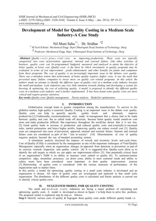 IOSR Journal of Mechanical and Civil Engineering (IOSR-JMCE)
e-ISSN: 2278-1684,p-ISSN: 2320-334X, Volume 6, Issue 4 (May. - Jun. 2013), PP 19-23
www.iosrjournals.org
www.iosrjournals.org 19 | Page
Development of Model for Quality Costing in a Medium Scale
Industry-A Case Study
Nil Mani Sahu *1
, Dr. Sridhar *2
*1
M.Tech Scholar, Mechanical Engg. Dept Chhatrapati Sivaji Institute of Technology, Durg
*2 Professor, Mechanical Engg. Dept, Chhatrapati Sivaji Institute of Technology, Durg
Abstract: Quality c o s t s plays vital role in improving productivity. These costs are typically
categorized into costs of prevention, appraisal, internal and external failure. Like other activities of
business, quality costs can be programmed, budgeted, measured and analyzed to attain the objective of
better quality at lower cost. Quality costs is the basis by which investments in quality programs may be
evaluated in terms of cost improvement , profit enhancement and other benefits for plants and companies
from these programs. The cost of quality is an increasingly important issue in the debates over quality.
There was a mistaken notion that achievement of better quality requires higher costs. It was the myth that
prevented many Indian companies to invest more on quality cost related programs. In this article the
authors made an attempt to identify the different types of quality costs in a medium scale industry because
the small and medium scale industries pay very little attention towards finding and developing a system for
knowing & optimizing the cost of achieving quality. A model is proposed to identify the different quality
costs in a medium scale industry and is further implemented. It has been found some quality costs are more
critical and require greater attention.
Key words: Quality costs, Quality management, Pareto analysis, Model for optimization
I. INTRODUCTION
Globalization concept leads to greater competition among the manufacturers. To survive in the
globalize market, high quality is essential. Quality Costing is an important issue in the debate over quality.
Quality costs can help to quantify specific quality levels and ultimately improve
productivity.[1].Traditionally, recommendations were made to management that a choice had to be made
between quality and cost, the so called trade off decision, because better quality would someh ow cost
more and make production difficult. But experience throughout the world has shown that it is not true.
[2]. Good quality leads to increase in production and reduced quality costs and eventually to increased
sales, market penetration and hence higher profits. Improving quality can reduce overall cost [3]. Quality
costs are categorized into costs of prevention, appraisal, internal and external failure. Internal and external
failure costs are considered as part of the “ loss to society“. [10]. Determination of cost of quality
requires analysis beyond the use of standard accounting system.
A simulation analysis disclosed the impacts of rework and inventory levels and cycle times.
Cost of Quality (COQ) is considered by the management as one of the important techniques of Total Quality
Management especially when an organization changes its approach from detection to prevention as part of
its exercise towards inspection and quality control. [4]. It is suggested that Quality costs allow us to
identify the soft targets to which we can apply our improvement efforts [5]. One potentially critical facet
of an organization’s TQM is its ability to measure costs related to quality [6]. To maintain/sustain
competitive edge, streamline processes, cut down costs, ability to meet customer needs and ability to
reduce waste have been considered most important in their quality improvement journey
[7]..Relationship of quality costs is considered with the various measures of performance of the
organization such as market share.
In this article, a model for optimizing quality costing in a small scale industry is developed and an
organization is chosen. All types of quality costs are investigated and analyzed in that small scale
organization. The distribution of the different quality costs is calculated and Pareto analysis is carried out
to identify critical quality costs.
II. SUGGESTED MODEL FOR QUALITY COSTING
The small and m e d i u m s ca l e industries are facing a major problem of calculating and
optimizing quality costs. A model is developed as shown in figure 1 to help them to solve this problem.
The proposed model is explained step by step as follows:
Step-1: Identify various costs of quality & Segregate these quality costs under different quality heads i.e.
 