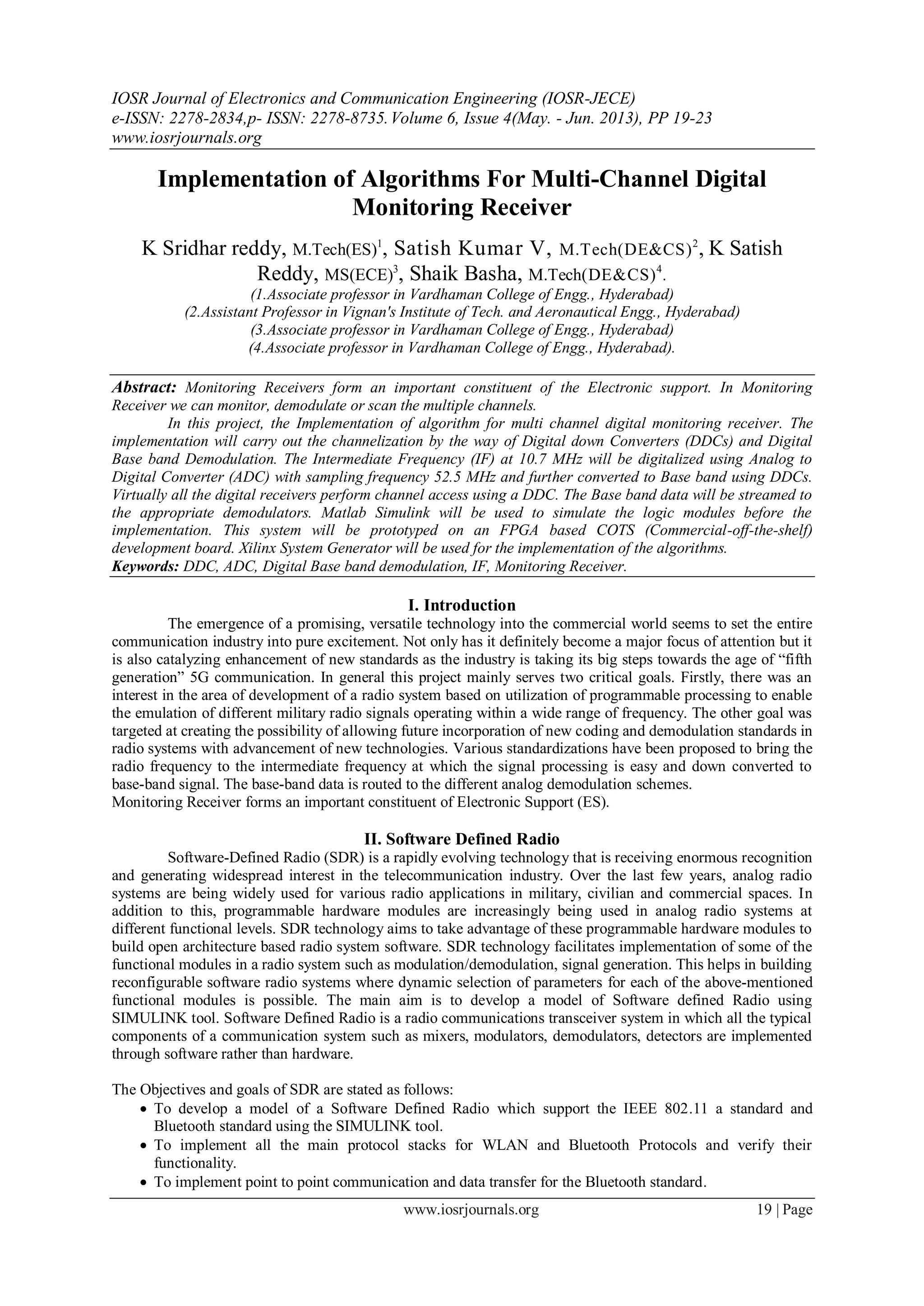 IOSR Journal of Electronics and Communication Engineering (IOSR-JECE)
e-ISSN: 2278-2834,p- ISSN: 2278-8735.Volume 6, Issue 4(May. - Jun. 2013), PP 19-23
www.iosrjournals.org
www.iosrjournals.org 19 | Page
Implementation of Algorithms For Multi-Channel Digital
Monitoring Receiver
K Sridhar reddy, M.Tech(ES)1
, Satish Kumar V, M.Tech(DE&CS)2
, K Satish
Reddy, MS(ECE)3
, Shaik Basha, M.Tech(DE&CS)4
.
(1.Associate professor in Vardhaman College of Engg., Hyderabad)
(2.Assistant Professor in Vignan's Institute of Tech. and Aeronautical Engg., Hyderabad)
(3.Associate professor in Vardhaman College of Engg., Hyderabad)
(4.Associate professor in Vardhaman College of Engg., Hyderabad).
Abstract: Monitoring Receivers form an important constituent of the Electronic support. In Monitoring
Receiver we can monitor, demodulate or scan the multiple channels.
In this project, the Implementation of algorithm for multi channel digital monitoring receiver. The
implementation will carry out the channelization by the way of Digital down Converters (DDCs) and Digital
Base band Demodulation. The Intermediate Frequency (IF) at 10.7 MHz will be digitalized using Analog to
Digital Converter (ADC) with sampling frequency 52.5 MHz and further converted to Base band using DDCs.
Virtually all the digital receivers perform channel access using a DDC. The Base band data will be streamed to
the appropriate demodulators. Matlab Simulink will be used to simulate the logic modules before the
implementation. This system will be prototyped on an FPGA based COTS (Commercial-off-the-shelf)
development board. Xilinx System Generator will be used for the implementation of the algorithms.
Keywords: DDC, ADC, Digital Base band demodulation, IF, Monitoring Receiver.
I. Introduction
The emergence of a promising, versatile technology into the commercial world seems to set the entire
communication industry into pure excitement. Not only has it definitely become a major focus of attention but it
is also catalyzing enhancement of new standards as the industry is taking its big steps towards the age of “fifth
generation” 5G communication. In general this project mainly serves two critical goals. Firstly, there was an
interest in the area of development of a radio system based on utilization of programmable processing to enable
the emulation of different military radio signals operating within a wide range of frequency. The other goal was
targeted at creating the possibility of allowing future incorporation of new coding and demodulation standards in
radio systems with advancement of new technologies. Various standardizations have been proposed to bring the
radio frequency to the intermediate frequency at which the signal processing is easy and down converted to
base-band signal. The base-band data is routed to the different analog demodulation schemes.
Monitoring Receiver forms an important constituent of Electronic Support (ES).
II. Software Defined Radio
Software-Defined Radio (SDR) is a rapidly evolving technology that is receiving enormous recognition
and generating widespread interest in the telecommunication industry. Over the last few years, analog radio
systems are being widely used for various radio applications in military, civilian and commercial spaces. In
addition to this, programmable hardware modules are increasingly being used in analog radio systems at
different functional levels. SDR technology aims to take advantage of these programmable hardware modules to
build open architecture based radio system software. SDR technology facilitates implementation of some of the
functional modules in a radio system such as modulation/demodulation, signal generation. This helps in building
reconfigurable software radio systems where dynamic selection of parameters for each of the above-mentioned
functional modules is possible. The main aim is to develop a model of Software defined Radio using
SIMULINK tool. Software Defined Radio is a radio communications transceiver system in which all the typical
components of a communication system such as mixers, modulators, demodulators, detectors are implemented
through software rather than hardware.
The Objectives and goals of SDR are stated as follows:
 To develop a model of a Software Defined Radio which support the IEEE 802.11 a standard and
Bluetooth standard using the SIMULINK tool.
 To implement all the main protocol stacks for WLAN and Bluetooth Protocols and verify their
functionality.
 To implement point to point communication and data transfer for the Bluetooth standard.
 