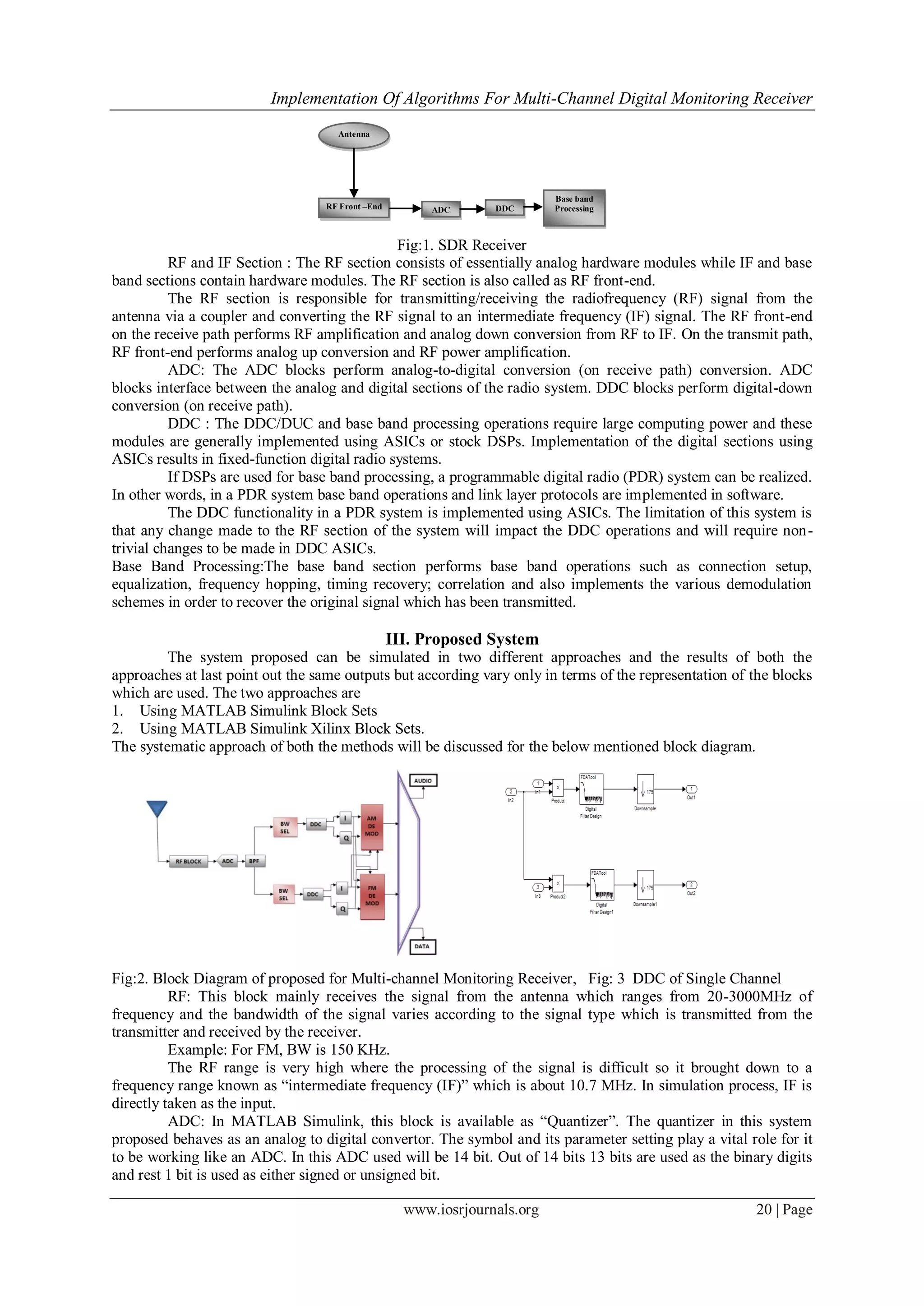 Implementation Of Algorithms For Multi-Channel Digital Monitoring Receiver
www.iosrjournals.org 20 | Page
Fig:1. SDR Receiver
RF and IF Section : The RF section consists of essentially analog hardware modules while IF and base
band sections contain hardware modules. The RF section is also called as RF front-end.
The RF section is responsible for transmitting/receiving the radiofrequency (RF) signal from the
antenna via a coupler and converting the RF signal to an intermediate frequency (IF) signal. The RF front-end
on the receive path performs RF amplification and analog down conversion from RF to IF. On the transmit path,
RF front-end performs analog up conversion and RF power amplification.
ADC: The ADC blocks perform analog-to-digital conversion (on receive path) conversion. ADC
blocks interface between the analog and digital sections of the radio system. DDC blocks perform digital-down
conversion (on receive path).
DDC : The DDC/DUC and base band processing operations require large computing power and these
modules are generally implemented using ASICs or stock DSPs. Implementation of the digital sections using
ASICs results in fixed-function digital radio systems.
If DSPs are used for base band processing, a programmable digital radio (PDR) system can be realized.
In other words, in a PDR system base band operations and link layer protocols are implemented in software.
The DDC functionality in a PDR system is implemented using ASICs. The limitation of this system is
that any change made to the RF section of the system will impact the DDC operations and will require non-
trivial changes to be made in DDC ASICs.
Base Band Processing:The base band section performs base band operations such as connection setup,
equalization, frequency hopping, timing recovery; correlation and also implements the various demodulation
schemes in order to recover the original signal which has been transmitted.
III. Proposed System
The system proposed can be simulated in two different approaches and the results of both the
approaches at last point out the same outputs but according vary only in terms of the representation of the blocks
which are used. The two approaches are
1. Using MATLAB Simulink Block Sets
2. Using MATLAB Simulink Xilinx Block Sets.
The systematic approach of both the methods will be discussed for the below mentioned block diagram.
Fig:2. Block Diagram of proposed for Multi-channel Monitoring Receiver, Fig: 3 DDC of Single Channel
RF: This block mainly receives the signal from the antenna which ranges from 20-3000MHz of
frequency and the bandwidth of the signal varies according to the signal type which is transmitted from the
transmitter and received by the receiver.
Example: For FM, BW is 150 KHz.
The RF range is very high where the processing of the signal is difficult so it brought down to a
frequency range known as “intermediate frequency (IF)” which is about 10.7 MHz. In simulation process, IF is
directly taken as the input.
ADC: In MATLAB Simulink, this block is available as “Quantizer”. The quantizer in this system
proposed behaves as an analog to digital convertor. The symbol and its parameter setting play a vital role for it
to be working like an ADC. In this ADC used will be 14 bit. Out of 14 bits 13 bits are used as the binary digits
and rest 1 bit is used as either signed or unsigned bit.
Antenna
RF Front –End ADC DDC
Base band
Processing
 